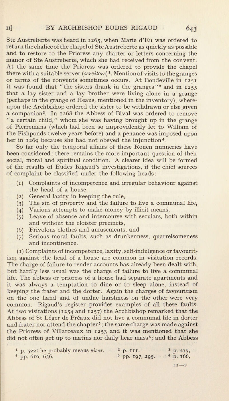 Ste Austreberte was heard in 1265, when Marie d’Eu was ordered to return the chalice of the chapel of Ste Austreberte as quickly as possible and to restore to the Prioress any charter or letters concerning the manor of Ste Austreberte, which she had received from the convent. At the same time the Prioress was ordered to provide the chapel there with a suitable server (servitore)1. Mention of visits to the granges or farms of the convents sometimes occurs. At Bondeville in 1251 it was found that “the sisters drank in the granges2 and in 1255 that a lay sister and a lay brother were living alone in a grange (perhaps in the grange of Heaus, mentioned in the inventory), where¬ upon the Archbishop ordered the sister to be withdrawn or else given a companion3. In 1268 the Abbess of Bival was ordered to remove “a certain child, whom she was having brought up in the grange of Pierremans (which had been so improvidently let to William of the Fishponds twelve years before) and a penance was imposed upon her in 1269 because she had not obeyed the injunction4. So far only the temporal affairs of these Rouen nunneries have been considered; there remains the more important question of their social, moral and spiritual condition. A clearer idea will be formed of the results of Eudes Rigaud’s investigations, if the chief sources of complaint be classified under the following heads: (1) Complaints of incompetence and irregular behaviour against the head of a house, (2) General laxity in keeping the rule, (3) The sin of property and the failure to live a communal life, (4) Various attempts to make money by illicit means, (5) Leave of absence and intercourse with seculars, both within and without the cloister precincts, (6) Frivolous clothes and amusements, and (7) Serious moral faults, such as drunkenness, quarrelsomeness and incontinence. (1) Complaints of incompetence, laxity, self-indulgence or favourit¬ ism against the head of a house are common in visitation records. The charge of failure to render accounts has already been dealt with, but hardly less usual was the charge of failure to live a communal life. The abbess or prioress of a house had separate apartments and it was always a temptation to dine or to sleep alone, instead of keeping the frater and the dorter. Again the charges of favouritism on the one hand and of undue harshness on the other were very common. Rigaud’s register provides examples of all these faults. At two visitations (1254 and 1257) the Archbishop remarked that the Abbess of St Leger de Preaux did not live a communal life in dorter and frater nor attend the chapter5; the same charge was made against the Prioress of Villarceaux in 1253 and it was mentioned that she did not often get up to matins nor daily hear mass6; and the Abbess 1 p. 522: he probably means vicar. 4 pp. 610, 636. 3 p. 217. 6 p. 166. 2 p. hi. 6 pp. .197, 295.
