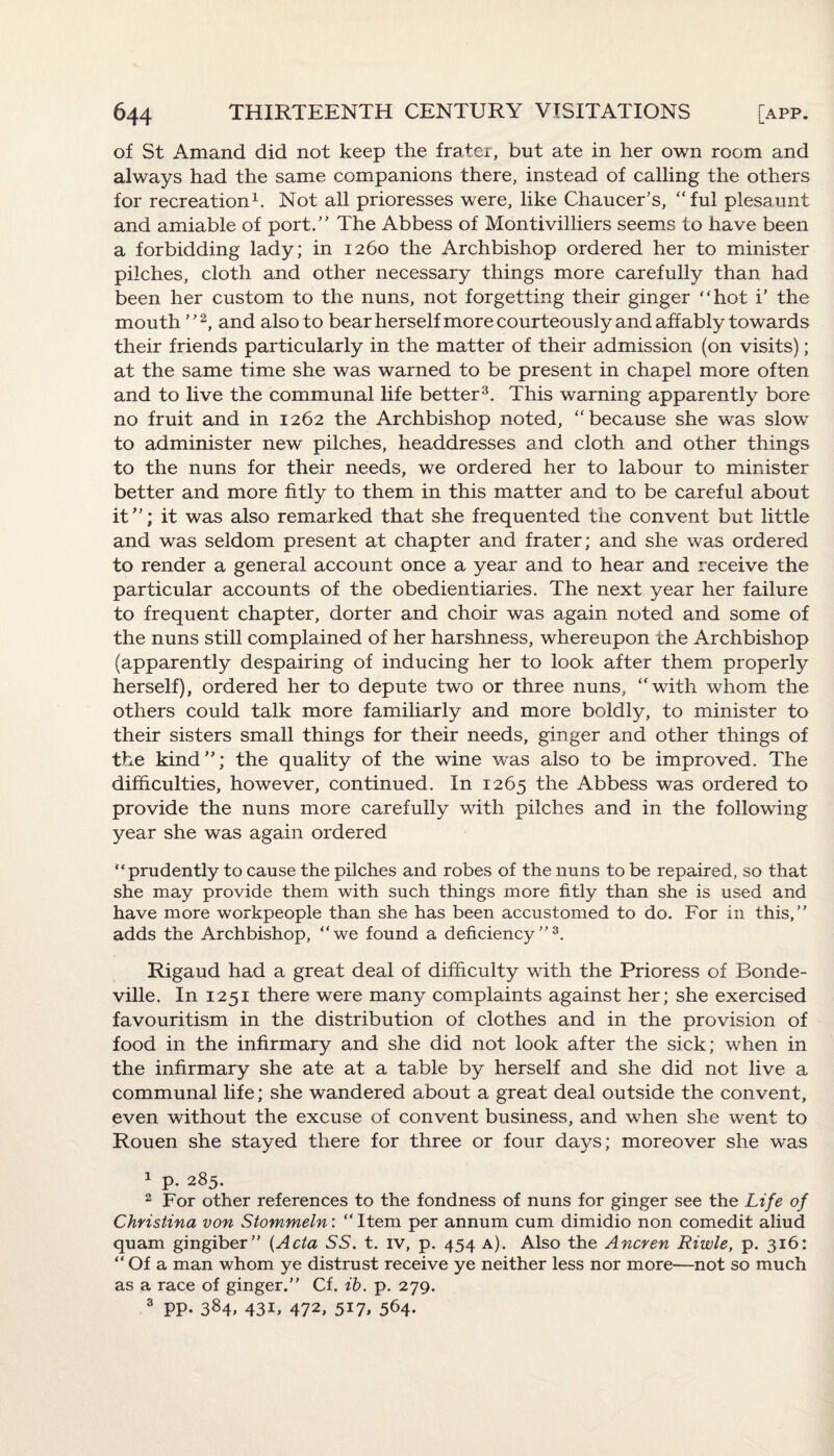 of St Amand did not keep the frater, but ate in her own room and always had the same companions there, instead of calling the others for recreation1. Not all prioresses were, like Chaucer’s, “ful plesaunt and amiable of port.” The Abbess of Montivilliers seems to have been a forbidding lady; in 1260 the Archbishop ordered her to minister pilches, cloth and other necessary things more carefully than had been her custom to the nuns, not forgetting their ginger hot i’ the mouth ”2, and also to bear herself more courteously and affably towards their friends particularly in the matter of their admission (on visits); at the same time she was warned to be present in chapel more often and to live the communal life better3. This warning apparently bore no fruit and in 1262 the Archbishop noted, “because she was slow to administer new pilches, headdresses and cloth and other things to the nuns for their needs, we ordered her to labour to minister better and more fitly to them in this matter and to be careful about it”; it was also remarked that she frequented the convent but little and was seldom present at chapter and frater; and she was ordered to render a general account once a year and to hear and receive the particular accounts of the obedientiaries. The next year her failure to frequent chapter, dorter and choir was again noted and some of the nuns still complained of her harshness, whereupon the Archbishop (apparently despairing of inducing her to look after them properly herself), ordered her to depute two or three nuns, “with whom the others could talk more familiarly and more boldly, to minister to their sisters small things for their needs, ginger and other things of the kind”; the quality of the wine was also to be improved. The difficulties, however, continued. In 1265 the Abbess was ordered to provide the nuns more carefully with pilches and in the following year she was again ordered “prudently to cause the pilches and robes of the nuns to be repaired, so that she may provide them with such things more fitly than she is used and have more workpeople than she has been accustomed to do. For in this,” adds the Archbishop, “we found a deficiency”3. Rigaud had a great deal of difficulty with the Prioress of Bonde- ville. In 1251 there were many complaints against her; she exercised favouritism in the distribution of clothes and in the provision of food in the infirmary and she did not look after the sick; when in the infirmary she ate at a table by herself and she did not live a communal life; she wandered about a great deal outside the convent, even without the excuse of convent business, and when she went to Rouen she stayed there for three or four days; moreover she was 1 p. 285. 2 For other references to the fondness of nuns for ginger see the Life of Christina von Stommeln: “Item per annum cum dimidio non comedit aliud quam gingiber” (Acta SS. t. iv, p. 454 a). Also the Ancren Riwle, p. 316: “ Of a man whom ye distrust receive ye neither less nor more—not so much as a race of ginger.” Cf. ib. p. 279. 3 PP. 384, 43b 47b 5i7» 564.