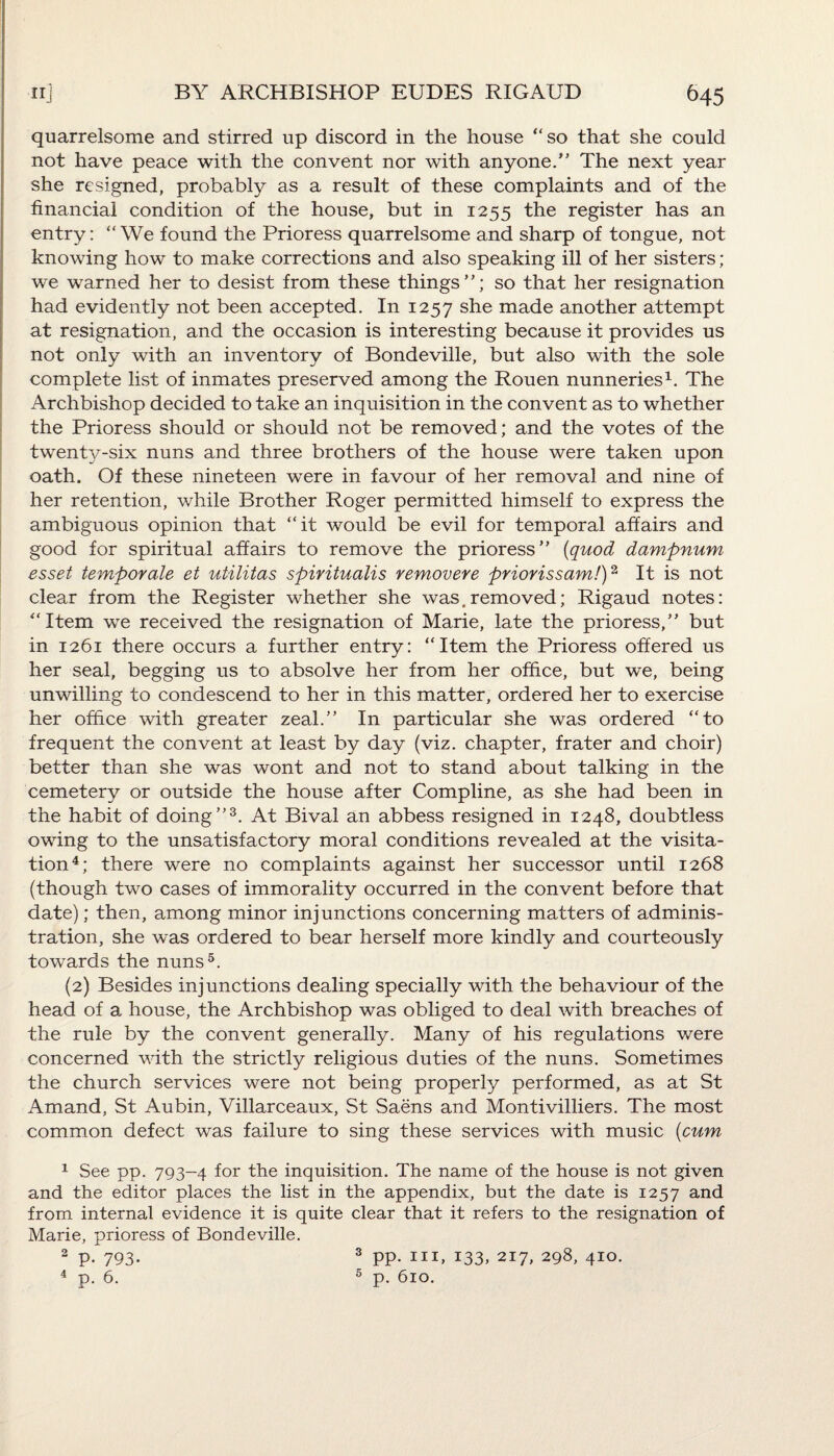quarrelsome and stirred up discord in the house “so that she could not have peace with the convent nor with anyone.” The next year she resigned, probably as a result of these complaints and of the financial condition of the house, but in 1255 the register has an entry: “We found the Prioress quarrelsome and sharp of tongue, not knowing how to make corrections and also speaking ill of her sisters; we warned her to desist from these things”; so that her resignation had evidently not been accepted. In 1257 she made another attempt at resignation, and the occasion is interesting because it provides us not only with an inventory of Bondeville, but also with the sole complete list of inmates preserved among the Rouen nunneries1. The Archbishop decided to take an inquisition in the convent as to whether the Prioress should or should not be removed; and the votes of the twenty-six nuns and three brothers of the house were taken upon oath. Of these nineteen were in favour of her removal and nine of her retention, while Brother Roger permitted himself to express the ambiguous opinion that “it would be evil for temporal affairs and good for spiritual affairs to remove the prioress” (quod dampnum esset temporale et utilitas spiritualis removere priorissam!)2 It is not clear from the Register whether she was .removed; Rigaud notes: “Item we received the resignation of Marie, late the prioress,” but in 1261 there occurs a further entry: “Item the Prioress offered us her seal, begging us to absolve her from her office, but we, being unwilling to condescend to her in this matter, ordered her to exercise her office with greater zeal.” In particular she was ordered “to frequent the convent at least by day (viz. chapter, frater and choir) better than she was wont and not to stand about talking in the cemetery or outside the house after Compline, as she had been in the habit of doing”3. At Bival an abbess resigned in 1248, doubtless owing to the unsatisfactory moral conditions revealed at the visita¬ tion4; there were no complaints against her successor until 1268 (though two cases of immorality occurred in the convent before that date); then, among minor injunctions concerning matters of adminis¬ tration, she was ordered to bear herself more kindly and courteously towards the nuns5. (2) Besides injunctions dealing specially with the behaviour of the head of a, house, the Archbishop was obliged to deal with breaches of the rule by the convent generally. Many of his regulations were concerned with the strictly religious duties of the nuns. Sometimes the church services were not being properly performed, as at St Amand, St Aubin, Villarceaux, St Saens and Montivilliers. The most common defect was failure to sing these services with music (cum 1 See pp. 793-4 for the inquisition. The name of the house is not given and the editor places the list in the appendix, but the date is 1257 and from internal evidence it is quite clear that it refers to the resignation of Marie, prioress of Bondeville. 2 P- 793- 3 pp. hi, 133, 217, 298, 410.