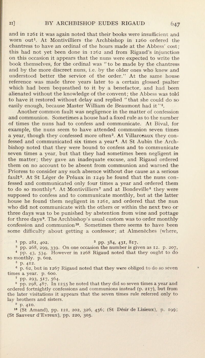 and in 1261 it was again noted that their books were insufficient and worn out1. At Montivilliers the Archbishop in 1260 ordered the chantress to have an ordinal of the hours made at the Abbess’ cost; this had not yet been done in 1262 and from Rigaud’s injunction on this occasion it appears that the nuns were expected to write the book themselves, for the ordinal was “to be made by the chantress and by the more discreet nuns, i.e. by the older ones who knew and understood better the service of the order.” At the same house reference was made three years later to a certain glossed psalter which had been bequeathed to it by a benefactor, and had been alienated without the knowledge of the convent; the Abbess was told to have it restored without delay and replied “that she could do so easily enough, because Master William de Beaumont had it”2. Another common fault was negligence in the matter of confession and communion. Sometimes a house had a fixed rule as to the number of times the nuns had to confess and communicate. At Bival, for example, the nuns seem to have attended communion seven times a year, though they confessed more often3. At Villarceaux they con¬ fessed and communicated six times a year4. At St Aubin the Arch¬ bishop noted that they were bound to confess and to communicate seven times a year, but that they had sometimes been negligent in the matter; they gave an inadequate excuse, and Rigaud ordered them on no account to be absent from communion and warned the Prioress to consider any such absence without due cause as a serious fault5. At St Leger de Preaux in 1249 he found that the nuns con¬ fessed and communicated only four times a year and ordered them to do so monthly6. At Montivilliers7 and at Bondeville8 they were supposed to confess and to communicate monthly, but at the latter house he found them negligent in 1261, and ordered that the nun who did not communicate with the others or within the next two or three days was to be punished by abstention from wine and pottage for three days9. The Archbishop’s usual custom was to order monthly confession and communion10. Sometimes there seems to have been some difficulty about getting a confessor; at Almeneches (where. 1 pp. 281, 402. 2 pp. 384, 431, 817. 3 pp. 268, 299, 339. On one occasion the number is given as 12. p. 207. 4 pp. 43, 534. However in 1268 Rigaud noted that they ought to do so monthly, p. 602. 5 p. 412. 6 p. 62, but in 1267 Rigaud noted that they were obliged to do so seven times a year. p. 600. 7 PP- 293, 517, 564- 8 pp. 298, 487. In 1255 he noted that they did so seven times a year and ordered fortnightly confessions and communions instead (p. 217), but from the later visitations it appears that the seven times rule referred only to lay brothers and sisters. 9 p. 410. 16 (St Amand), pp. 121, 202, 326, 456; (St Desir de Lisieux), p. 199; (St Sauveur d’Evreux), pp. 220, 305.