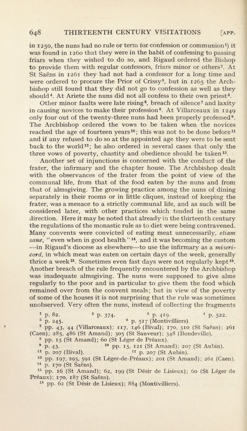 in 1250, the nuns had no rule or term tor confession or communion1) it was found in 1260 that they were in the habit of confessing to passing friars when they wished to do so, and Rigaud ordered the Bishop to provide them with regular confessors, friars minor or others2. At St Saens in 1261 they had not had a confessor for a long time and were ordered to procure the Prior of Crissy3, but in 1265 the Arch¬ bishop still found that they did not go to confession as well as they should4. At Ariete the nuns did not all confess to their own priest5. Other minor faults were late rising6, breach of silence7 and laxity in causing novices to make their profession8. At Villarceaux in 1249 only four out of the twenty-three nuns had been properly professed9. The Archbishop ordered the vows to be taken when the novices reached the age of fourteen years10; this was not to be done before11 and if any refused to do so at the appointed age they were to be sent back to the world12; he also ordered in several cases that only the three vows of poverty, chastity and obedience should be taken13. Another set of injunctions is concerned with the conduct of the frater, the infirmary and the chapter house. The Archbishop dealt with the observances of the frater from the point of view of the communal life, from that of the food eaten by the nuns and from that of almsgiving. The growing practice among the nuns of dining separately in their rooms or in little cliques, instead of keeping the frater, was a menace to a strictly communal life, and as such will be considered later, with other practices which tended in the same direction. Here it may be noted that already in the thirteenth century the regulations of the monastic rule as to diet were being contravened. Many convents were convicted of eating meat unnecessarily, etiam sane, “ even when in good health ”14, and it was becoming the custom —in Rigaud’s diocese as elsewhere—to use the infirmary as a miseri¬ cord, in which meat was eaten on certain days of the week, generally thrice a week15. Sometimes even fast days were not regularly kept16. Another breach of the rule frequently encountered by the Archbishop was inadequate almsgiving. The nuns were supposed to give alms regularly to the poor and in particular to give them the food which remained over from the convent meals; but in view of the poverty of some of the houses it is not surprising that the rule was sometimes unobserved. Very often the nuns, instead of collecting the fragments 1 p. 82. 2 p. 374. 3 p. 419. 4 p. 522. 5 p. 245. 6 p. 517 (Montivilliers). 7 pp. 43, 44 (Villarceaux); 117, 146 (Bival); 170, 310 (St Saens); 261 (Caen); 285, 486 (St Amand); 305 (St Sauveurj; 348 (Bondeville). 8 pp. 15 (St Amand); 60 (St Leger de Preaux). 9 p. 43. 10 pp. 15, 121 (St Amand); 207 (St Aubin). 11 p. 207 (Bival). 12 p. 207 (St Aubin). 13 pp. 197, 295, 591 (St Leger-de-Preaux); 201 (St Amand); 261 (Caen). 14 p. 170 (St Saens). 15 pp. 16 (St Amand); 62, 199 (St Desir de Lisieux); 60 (St Leger de Preaux); 170, 187 (St Saens). 16 pp. 62 (St Desir de Lisieux); 884 (Montivilliers).