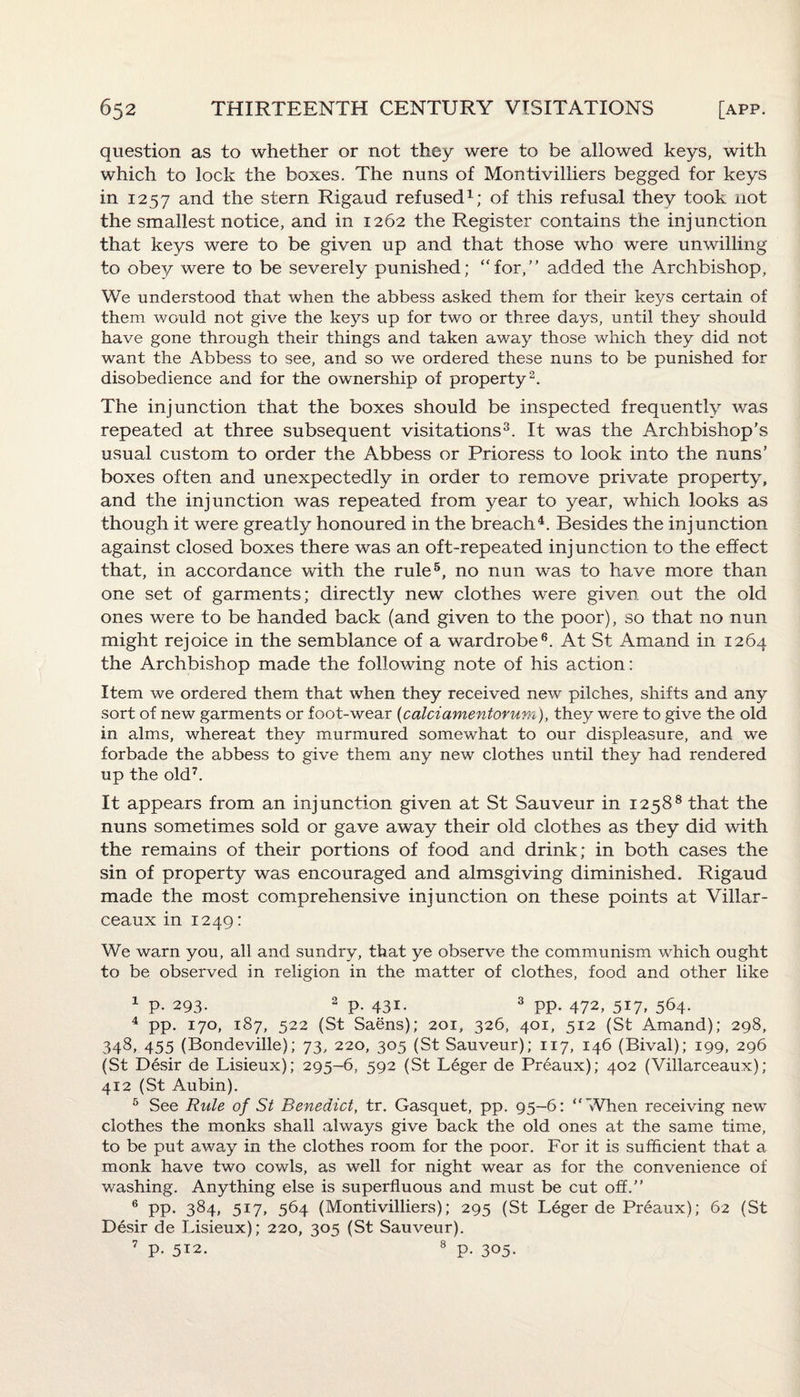 question as to whether or not they were to be allowed keys, with which to lock the boxes. The nuns of Montivilliers begged for keys in 1257 and the stern Rigaud refused1; of this refusal they took not the smallest notice, and in 1262 the Register contains the injunction that keys were to be given up and that those who were unwilling to obey were to be severely punished; “for,” added the Archbishop, We understood that when the abbess asked them for their keys certain of them would not give the keys up for two or three days, until they should have gone through their things and taken away those which they did not want the Abbess to see, and so we ordered these nuns to be punished for disobedience and for the ownership of property2. The injunction that the boxes should be inspected frequently was repeated at three subsequent visitations3. It was the Archbishop's usual custom to order the Abbess or Prioress to look into the nuns’ boxes often and unexpectedly in order to remove private property, and the injunction was repeated from year to year, which looks as though it were greatly honoured in the breach4. Besides the injunction against closed boxes there was an oft-repeated injunction to the effect that, in accordance with the rule5, no nun was to have more than one set of garments; directly new clothes were given out the old ones were to be handed back (and given to the poor), so that no nun might rejoice in the semblance of a wardrobe6. At St Amand in 1264 the Archbishop made the following note of his action: Item we ordered them that when they received new pilches, shifts and any sort of new garments or foot-wear {calciamentorum), they were to give the old in alms, whereat they murmured somewhat to our displeasure, and we forbade the abbess to give them any new clothes until they had rendered up the old7. It appears from an injunction given at St Sauveur in 12588 that the nuns sometimes sold or gave away their old clothes as they did with the remains of their portions of food and drink; in both cases the sin of property was encouraged and almsgiving diminished. Rigaud made the most comprehensive injunction on these points at Villar- ceaux in 1249: We warn you, all and sundry, that ye observe the communism which ought to be observed in religion in the matter of clothes, food and other like 1 p. 293- 2 P- 431- 3 PP- 472, 517, 564. 4 pp. 170, 187, 522 (St Saens); 201, 326, 401, 512 (St Amand); 298, 348, 455 (Bondeville); 73, 220, 305 (St Sauveur); 117, 146 (Bival); 199, 296 (St Desir de Lisieux); 295-6, 592 (St Leger de Preaux); 402 (Villarceaux); 412 (St Aubin). 5 See Rule of St Benedict, tr. Gasquet, pp. 95-6: “When receiving new clothes the monks shall always give back the old ones at the same time, to be put away in the clothes room for the poor. For it is sufficient that a monk have two cowls, as well for night wear as for the convenience of washing. Anything else is superfluous and must be cut off.” 6 pp. 384, 517, 564 (Montivilliers); 295 (St Leger de Preaux); 62 (St Desir de Lisieux); 220, 305 (St Sauveur). 7 p- 512. 8 p. 305-