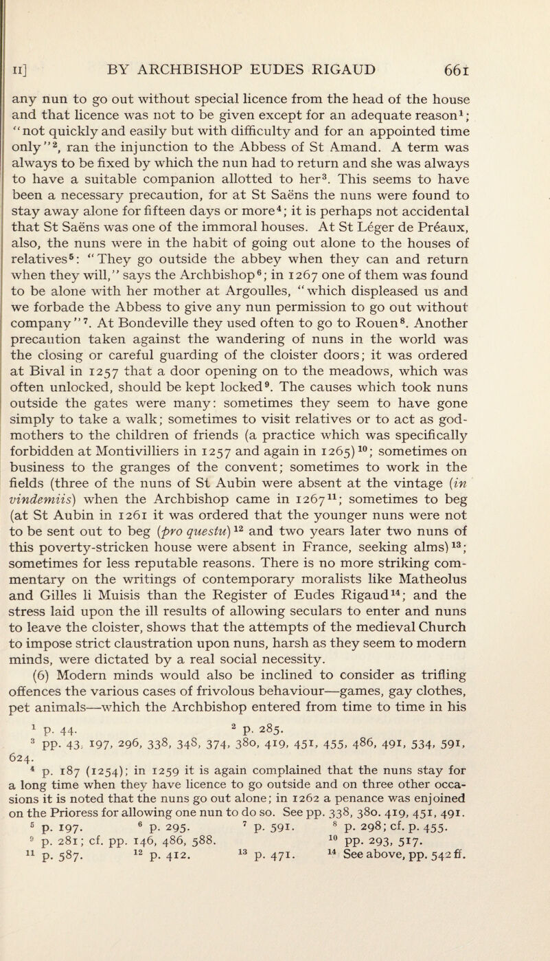 any nun to go out without special licence from the head of the house and that licence was not to be given except for an adequate reason1; “not quickly and easily but with difficulty and for an appointed time only”2, ran the injunction to the Abbess of St Amand. A term was always to be fixed by which the nun had to return and she was always to have a suitable companion allotted to her3. This seems to have been a necessary precaution, for at St Saens the nuns were found to stay away alone for fifteen days or more4; it is perhaps not accidental that St Saens was one of the immoral houses. At St Leger de Preaux, also, the nuns were in the habit of going out alone to the houses of relatives5: “They go outside the abbey when they can and return when they will,” says the Archbishop6; in 1267 one of them was found to be alone with her mother at Argoulles, “which displeased us and we forbade the Abbess to give any nun permission to go out without company”7. At Bondeville they used often to go to Rouen8. Another precaution taken against the wandering of nuns in the world was the closing or careful guarding of the cloister doors; it was ordered at Bival in 1257 that a door opening on to the meadows, which was often unlocked, should be kept locked9. The causes which took nuns outside the gates were many: sometimes they seem to have gone simply to take a walk; sometimes to visit relatives or to act as god¬ mothers to the children of friends (a practice which was specifically forbidden at Montivilliers in 1257 and again in 1265)10; sometimes on business to the granges of the convent; sometimes to work in the fields (three of the nuns of St Aubin were absent at the vintage {in vindemiis) when the Archbishop came in 126711; sometimes to beg (at St Aubin in 1261 it was ordered that the younger nuns were not to be sent out to beg {pro questu)12 and two years later two nuns of this poverty-stricken house were absent in France, seeking alms)13; sometimes for less reputable reasons. There is no more striking com¬ mentary on the writings of contemporary moralists like Matheolus and Gilles li Muisis than the Register of Eudes Rigaud14; and the stress laid upon the ill results of allowing seculars to enter and nuns to leave the cloister, shows that the attempts of the medieval Church to impose strict claustration upon nuns, harsh as they seem to modern minds, were dictated by a real social necessity. (6) Modern minds would also be inclined to consider as trifling offences the various cases of frivolous behaviour—games, gay clothes, pet animals—which the Archbishop entered from time to time in his 1 p. 44- 2 P- 285- 3 pp. 43, 197, 296, 338, 34S, 374, 380, 419, 451, 455, 486, 491, 534. 59T 624. 4 p. 187 (1254); in 1259 it is again complained that the nuns stay for a long time when they have licence to go outside and on three other occa¬ sions it is noted that the nuns go out alone; in 1262 a penance was enjoined on the Prioress for allowing one nun to do so. See pp. 338, 380. 419, 451, 491. “ P- 197- P- 295- 281; cf. pp. 146, 486, 588. 12 p.591. 8 p. 298; cf. p. 455. 10 pp. 293, 517. 13
