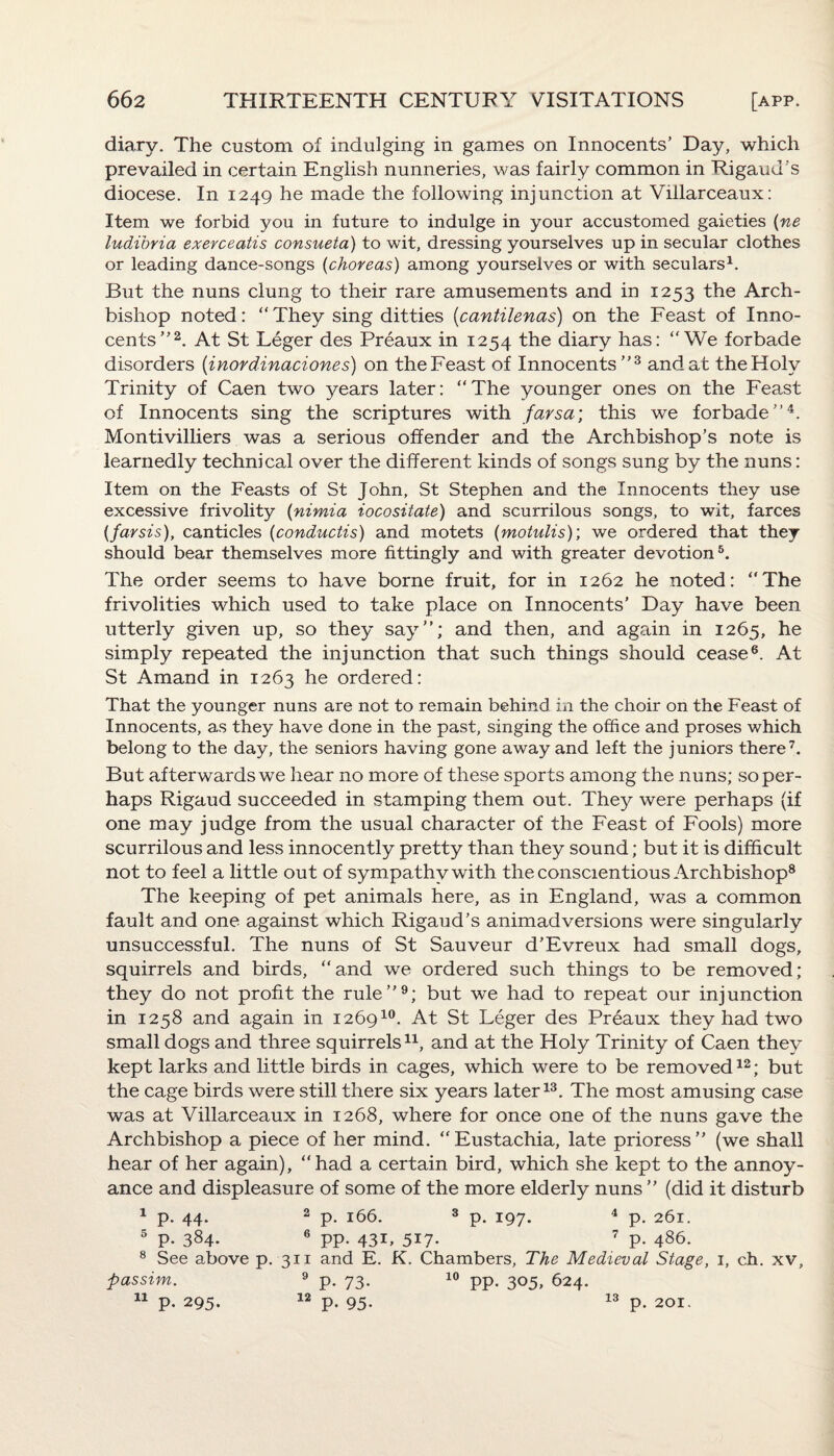 diary. The custom of indulging in games on Innocents’ Day, which prevailed in certain English nunneries, was fairly common in Rigaud's diocese. In 1249 he made the following injunction at Villarceaux: Item we forbid you in future to indulge in your accustomed gaieties (ne ludibria exerceatis consueta) to wit, dressing yourselves up in secular clothes or leading dance-songs (choreas) among yourselves or with seculars1. But the nuns clung to their rare amusements and in 1253 the Arch¬ bishop noted: “They sing ditties (cantilenas) on the Feast of Inno¬ cents”2. At St Leger des Preaux in 1254 the diary has: “We forbade disorders (inordinaciones) on the Feast of Innocents”3 and at the Holy Trinity of Caen two years later: “The younger ones on the Feast of Innocents sing the scriptures with farsa; this we forbade”4. Montivilliers was a serious offender and the Archbishop’s note is learnedly technical over the different kinds of songs sung by the nuns: Item on the Feasts of St John, St Stephen and the Innocents they use excessive frivolity (nimia iocositate) and scurrilous songs, to wit, farces (farsis), canticles (conductis) and motets (motulis); we ordered that they should bear themselves more fittingly and with greater devotion5. The order seems to have borne fruit, for in 1262 he noted: “The frivolities which used to take place on Innocents’ Day have been utterly given up, so they say”; and then, and again in 1265, he simply repeated the injunction that such things should cease6. At St Amand in 1263 he ordered: That the younger nuns are not to remain behind in the choir on the Feast of Innocents, as they have done in the past, singing the office and proses which belong to the day, the seniors having gone away and left the juniors there7. But afterwards we hear no more of these sports among the nuns; so per¬ haps Rigaud succeeded in stamping them out. They were perhaps (if one may judge from the usual character of the Feast of Fools) more scurrilous and less innocently pretty than they sound; but it is difficult not to feel a little out of sympathy with the conscientious Archbishop8 The keeping of pet animals here, as in England, was a common fault and one against which Rigaud’s animadversions were singularly unsuccessful. The nuns of St Sauveur d’Evreux had small dogs, squirrels and birds, “and we ordered such things to be removed; they do not profit the rule”9; but we had to repeat our injunction in 1258 and again in 126910. At St Leger des Preaux they had two small dogs and three squirrels11, and at the Holy Trinity of Caen they kept larks and little birds in cages, which were to be removed12; but the cage birds were still there six years later13. The most amusing case was at Villarceaux in 1268, where for once one of the nuns gave the Archbishop a piece of her mind. “ Eustachia, late prioress ” (we shall hear of her again), “had a certain bird, which she kept to the annoy¬ ance and displeasure of some of the more elderly nuns ” (did it disturb 1 p. 44. 2 p. 166. 3 p. 197. 4 p. 261. 5 p. 384- 6 pp. 43b 5X7* 7 p. 486. 8 See above p. 311 and E. K. Chambers, The Medieval Stage, 1, ch. xv. passim. 11 12 P- 73- 10 PP- 305» 624. 13