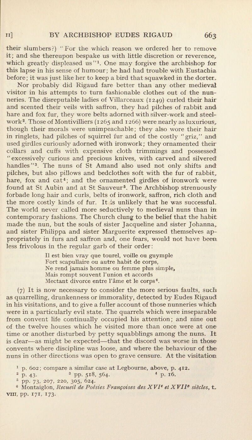 their slumbers?) “For the which reason we ordered her to remove it; and she thereupon bespake us with little discretion or reverence, which greatly displeased us”1. One may forgive the archbishop for this lapse in his sense of humour; he had had trouble with Eustachia before; it was just like her to keep a bird that squawked in the dorter.. Nor probably did Rigaud fare better than any other medieval visitor in his attempts to turn fashionable clothes out of the nun¬ neries. The disreputable ladies of Villarceaux (1249) curled their hair and scented their veils with saffron, they had pilches of rabbit and hare and fox fur, they wore belts adorned with silver-work and steel¬ work2. Those of Montivilliers (1265 and 1266) were nearly as luxurious, though their morals were unimpeachable; they also wore their hair in ringlets, had pilches of squirrel fur and of the costly “griz,” and used girdles curiously adorned with ironwork; they ornamented their collars and cuffs with expensive cloth trimmings and possessed “excessively curious and precious knives, with carved and silvered handles”3. The nuns of St Amand also used not only shifts and pilches, but also pillows and bedclothes soft with the fur of rabbit, hare, fox and cat4 *; and the ornamented girdles of ironwork were found at St Aubin and at St Sauveur6. The Archbishop strenuously forbade long hair and curls, belts of ironwork, saffron, rich cloth and the more costly kinds of fur. It is unlikely that he was successful.. The world never called more seductively to medieval nuns than in contemporary fashions. The Church clung to the belief that the habit made the nun, but the souls of sister Jacqueline and sister Johanna, and sister Philippa and sister Marguerite expressed themselves ap¬ propriately in furs and saffron and, one fears, would not have been: less frivolous in the regular garb of their order: II est bien vray que tourel, voille on guymple Fort scapullaire ou autre habit de corps, Ne rend jamais homme ou femme plus simple, Mais rompt souvent bunion et accords Mectant divorce entre Tame et le corps6. (7) It is now necessary to consider the more serious faults, such as quarrelling, drunkenness or immorality, detected by Eudes Rigaud in his visitations, and to give a fuller account of those nunneries which were in a particularly evil state. The quarrels which were inseparable from convent life continually occupied his attention; and nine out of the twelve houses which he visited more than once were at one time or another disturbed by petty squabblings among the nuns. It is clear—as might be expected—that the discord was worse in those convents where discipline was loose, and where the behaviour of the nuns in other directions was open to grave censure. At the visitation 1 p. 602; compare a similar case at Legbourne, above, p. 412. 2 p- 43- 3 PP- 5i8, 564. 4 p. 16. 5 pp. 73, 207, 220, 305, 624. 6 Montaiglon, Recueil de Poesies Frangoises des XVIe et XVIIe siicles, t„ viii, pp. 171, 173-