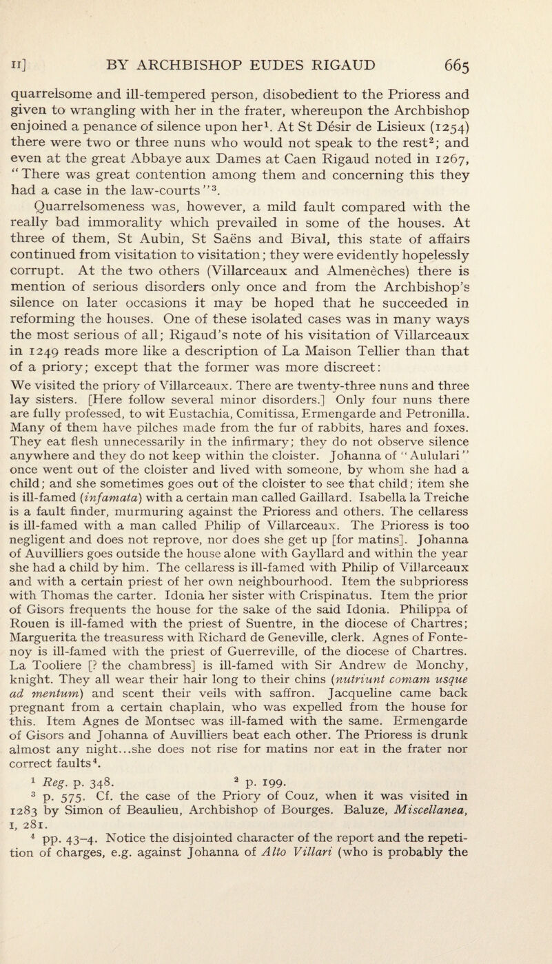 quarrelsome and ill-tempered person, disobedient to the Prioress and given to wrangling with her in the frater, whereupon the Archbishop enjoined a penance of silence upon her1. At St Desir de Lisieux (1254) there were two or three nuns who would not speak to the rest2; and even at the great Abbaye aux Dames at Caen Rigaud noted in 1267, “ There was great contention among them and concerning this they had a case in the law-courts3. Quarrelsomeness was, however, a mild fault compared with the really bad immorality which prevailed in some of the houses. At three of them, St Aubin, St Saens and Bival, this state of affairs continued from visitation to visitation; they were evidently hopelessly corrupt. At the two others (Villarceaux and Almeneches) there is mention of serious disorders only once and from the Archbishop’s silence on later occasions it may be hoped that he succeeded in reforming the houses. One of these isolated cases was in many ways the most serious of all; Rigaud’s note of his visitation of Villarceaux in 1249 reads more like a description of La Maison Tellier than that of a priory; except that the former was more discreet: We visited the priory of Villarceaux. There are twenty-three nuns and three lay sisters. [Here follow several minor disorders.] Only four nuns there are fully professed, to wit Eustachia, Comitissa, Ermengarde and Petronilla. Many of them have pilches made from the fur of rabbits, hares and foxes. They eat flesh unnecessarily in the infirmary; they do not observe silence anywhere and they do not keep within the cloister. Johanna of “ Aululari ’’ once went out of the cloister and lived with someone, bv whom she had a child; and she sometimes goes out of the cloister to see that child; item she is ill-famed (infamata) with a certain man called Gaillard. Isabella la Treiche is a fault finder, murmuring against the Prioress and others. The cellaress is ill-famed with a man called Philip of Villarceaux. The Prioress is too negligent and does not reprove, nor does she get up [for matins]. Johanna of Auvilliers goes outside the house alone with Gayllard and within the year she had a child by him. The cellaress is ill-famed with Philip of Villarceaux and with a certain priest of her own neighbourhood. Item the subprioress with Thomas the carter. Idonia her sister with Crispinatus. Item the prior of Gisors frequents the house for the sake of the said Idonia. Philippa of Rouen is ill-famed with the priest of Suentre, in the diocese of Chartres; Marguerita the treasuress with Richard de Geneville, clerk. Agnes of Fonte- noy is ill-famed with the priest of Guerreville, of the diocese of Chartres. La Tooliere [? the chambress] is ill-famed with Sir Andrew de Monchy, knight. They all wear their hair long to their chins (nutriunt comam usque ad mentum) and scent their veils with saffron. Jacqueline came back pregnant from a certain chaplain, who was expelled from the house for this. Item Agnes de Montsec was ill-famed with the same. Ermengarde of Gisors and Johanna of Auvilliers beat each other. The Prioress is drunk almost any night...she does not rise for matins nor eat in the frater nor correct faults4. 1 Reg. p. 348. 2 p. 199. 3 P- 575- Cf. the case of the Priory of Couz, when it was visited in 1283 by Simon of Beaulieu, Archbishop of Bourges. Baluze, Miscellanea, 1, 281. 4 pp. 43-4. Notice the disjointed character of the report and the repeti¬ tion of charges, e.g. against Johanna of Alto Villari (who is probably the