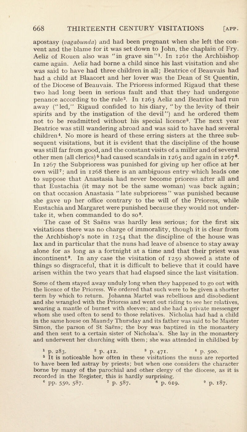 apostasy (vagabunda) and had been pregnant when she left the con¬ vent and the blame for it was set down to John, the chaplain of Fry. Aeliz of Rouen also was “in grave sin”1. In 1261 the Archbishop came again. Aeliz had borne a child since his last visitation and she was said to have had three children in all; Beatrice of Beauvais had had a child at Blaacort and her lover was the Dean of St Quentin, of the Diocese of Beauvais. The Prioress informed Rigaud that these two had long been in serious fault and that they had undergone penance according to the rule2. In 1263 Aeliz and Beatrice had run away (“led,” Rigaud confided to his diary, “by the levity of their spirits and by the instigation of the devil”) and he ordered them not to be readmitted without his special licence3. The next year Beatrice was still wandering abroad and was said to have had several children4. No more is heard of these erring sisters at the three sub¬ sequent visitations, but it is evident that the discipline of the house was still far from good, and the constant visits of a miller and of several other men (all clerics)5 had caused scandals in 1265 and again in 12676. In 1267 the Subprioress was punished for giving up her office at her own will7; and in 1268 there is an ambiguous entry which leads one to suppose that Anastasia had never become prioress after all and that Eustachia (it may not be the same woman) was back again; on that occasion Anastasia “late subprioress” was punished because she gave up her office contrary to the will of the Prioress, while Eustachia and Margaret were punished because they would not under¬ take it, when commanded to do so8. The case of St Saens was hardly less serious; for the first six visitations there was no charge of immorality, though it is clear from the Archbishop’s note in 1254 that the discipline of the house was lax and in particular that the nuns had leave of absence to stay away alone for as long as a fortnight at a time and that their priest was incontinent9. In any case the visitation of 1259 showed a state of things so disgraceful, that it is difficult to believe that it could have arisen within the two years that had elapsed since the last visitation. Some of them stayed away unduly long when they happened to go out with the licence of the Prioress. We ordered that such were to be given a shorter term by which to return. Johanna Martel was rebellious and disobedient and she wrangled with the Prioress and went out riding to see her relatives, wearing a mantle of burnet with sleeves; and she had a private messenger whom she used often to send to those relatives. Nicholaa had had a child in the same house on Maundy Thursday and its father was said to be Master Simon, the parson of St Saens; the boy was baptized in the monastery and then sent to a certain sister of Nicholaa’s. She lay in the monastery and underwent her churching with them; she was attended in childbed by 1 p. 283. 3 p. 412. 3 p. 471. 4 p. 500. 5 It is noticeable how often in these visitations the nuns are reported to have been led astray by priests; but when one considers the character borne by many of the parochial and other clergy of the diocese, as it is recorded in the Register, this is hardly surprising. 6 PP- 55°, 587. 7 P* 587- 8 P- 619. 9 p. 187.
