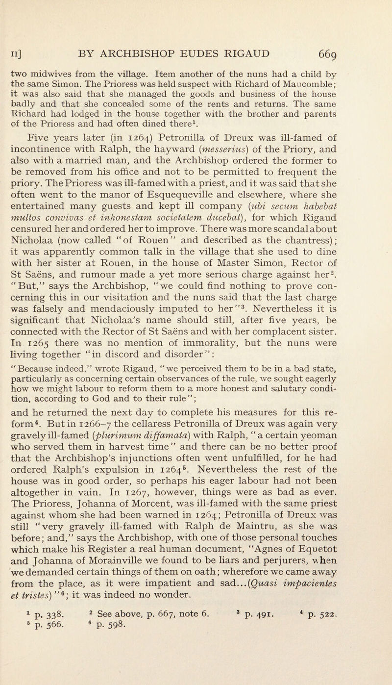 two midwives from the village. Item another of the nuns had a child by the same Simon. The Prioress was held suspect with Richard of Maucomble; it was also said that she managed the goods and business of the house badly and that she concealed some of the rents and returns. The same Richard had lodged in the house together with the brother and parents of the Prioress and had often dined there1. Five years later (in 1264) Petronilla of Dreux was ill-famed of incontinence with Ralph, the hayward (messerius) of the Priory, and also with a married man, and the Archbishop ordered the former to be removed from his office and not to be permitted to frequent the priory. The Prioress was ill-famed with a priest, and it was said that she often went to the manor of Esquequeville and elsewhere, where she entertained many guests and kept ill company (ubi secum habebat multos convivas et inhonestam societatem ducebat), for which Rigaud censured her and ordered her to improve. There was more scandal about Nicholaa (now called “of Rouen” and described as the chantress); it was apparently common talk in the village that she used to dine with her sister at Rouen, in the house of Master Simon, Rector of St Saens, and rumour made a yet more serious charge against her2. “But,” says the Archbishop, “we could find nothing to prove con¬ cerning this in our visitation and the nuns said that the last charge was falsely and mendaciously imputed to her”3. Nevertheless it is significant that Nicholaa’s name should still, after five years, be connected with the Rector of St Saens and with her complacent sister. In 1265 there was no mention of immorality, but the nuns were living together “in discord and disorder”: “Because indeed,” wrote Rigaud, “we perceived them to be in a bad state, particularly as concerning certain observances of the rule, we sought eagerly how we might labour to reform them to a more honest and salutary condi¬ tion, according to God and to their rule ”; and he returned the next day to complete his measures for this re¬ form4. But in 1266-7 the cellaress Petronilla of Dreux was again very gravely ill-famed {plurimum diffamata) with Ralph, “ a certain yeoman who served them in harvest time” and there can be no better proof that the Archbishop’s injunctions often went unfulfilled, for he had ordered Ralph’s expulsion in 12645. Nevertheless the rest of the house was in good order, so perhaps his eager labour had not been altogether in vain. In 1267, however, things were as bad as ever. The Prioress, Johanna of Morcent, was ill-famed with the same priest against whom she had been warned in 1264; Petronilla of Dreux was still “very gravely ill-famed with Ralph de Maintru, as she was before; and,” says the Archbishop, with one of those personal touches which make his Register a real human document, “Agnes of Equetot and Johanna of Morainville we found to be liars and perjurers, vhen we demanded certain things of them on oath; wherefore we came away from the place, as it were impatient and sad ...{Quasi impacientes et tristes) ”6; it was indeed no wonder. 1 p. 338. 2 See above, p. 667, note 6. 3 p. 491. 4 p. 522.