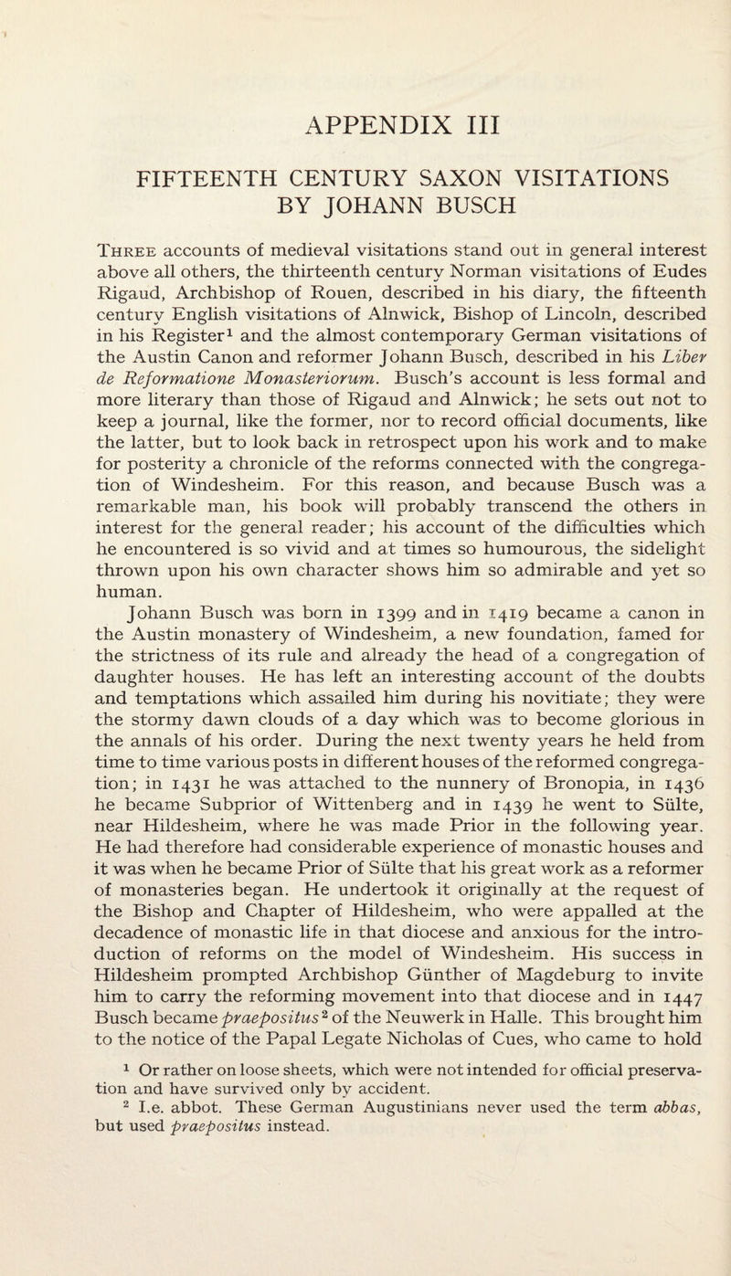 APPENDIX III FIFTEENTH CENTURY SAXON VISITATIONS BY JOHANN BUSCH Three accounts of medieval visitations stand out in general interest above all others, the thirteenth century Norman visitations of Eudes Rigaud, Archbishop of Rouen, described in his diary, the fifteenth century English visitations of Alnwick, Bishop of Lincoln, described in his Register1 and the almost contemporary German visitations of the Austin Canon and reformer J ohann Busch, described in his Liber de Reformatione Monasteriorum. Busch's account is less formal and more literary than those of Rigaud and Alnwick; he sets out not to keep a journal, like the former, nor to record official documents, like the latter, but to look back in retrospect upon his work and to make for posterity a chronicle of the reforms connected with the congrega¬ tion of Windesheim. For this reason, and because Busch was a remarkable man, his book will probably transcend the others in interest for the general reader; his account of the difficulties which he encountered is so vivid and at times so humourous, the sidelight thrown upon his own character shows him so admirable and yet so human. Johann Busch was born in 1399 and in 1419 became a canon in the Austin monastery of Windesheim, a new foundation, famed for the strictness of its rule and already the head of a congregation of daughter houses. He has left an interesting account of the doubts and temptations which assailed him during his novitiate; they were the stormy dawn clouds of a day which was to become glorious in the annals of his order. During the next twenty years he held from time to time various posts in different houses of the reformed congrega¬ tion; in 1431 he was attached to the nunnery of Bronopia, in 1436 he became Subprior of Wittenberg and in 1439 he went to Suite, near Hildesheim, where he was made Prior in the following year. He had therefore had considerable experience of monastic houses and it was when he became Prior of Suite that his great work as a reformer of monasteries began. He undertook it originally at the request of the Bishop and Chapter of Hildesheim, who were appalled at the decadence of monastic life in that diocese and anxious for the intro¬ duction of reforms on the model of Windesheim. His success in Hildesheim prompted Archbishop Gunther of Magdeburg to invite him to carry the reforming movement into that diocese and in 1447 Busch became praepositus2 of the Neuwerk in Halle. This brought him to the notice of the Papal Legate Nicholas of Cues, who came to hold 1 Or rather on loose sheets, which were not intended for official preserva¬ tion and have survived only by accident. 2 I.e. abbot. These German Augustinians never used the term abbas, but used praepositus instead.