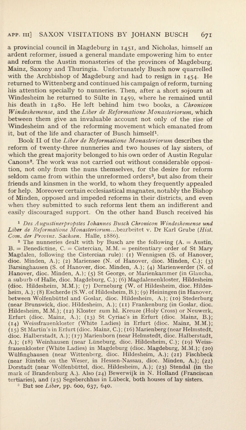 a provincial council in Magdeburg in 1451, and Nicholas, himself an ardent reformer, issued a general mandate empowering him to enter and reform the Austin monasteries of the provinces of Magdeburg, Mainz, Saxony and Thuringia. Unfortunately Busch now quarrelled with the Archbishop of Magdeburg and had to resign in 1454. He returned to Wittenberg and continued his campaign of reform, turning his attention specially to nunneries. Then, after a short sojourn at Windesheim he returned to Suite in 1459, where he remained until his death in 1480. He left behind him two books, a Chronicon Windeshemense, and the Liber de Reformatione Monasteriorum, which between them give an invaluable account not only of the rise of Windesheim and of the reforming movement which emanated from it, but of the life and character of Busch himself1. Book II of the Liber de Reformatione Monasteriorum describes the reform of twenty-three nunneries and two houses of lay sisters, of which the great majority belonged to his own order of Austin Regular Canons2. The work was not carried out without considerable opposi¬ tion, not only from the nuns themselves, for the desire for reform seldom came from within the unreformed orders3, but also from their friends and kinsmen in the world, to whom they frequently appealed for help. Moreover certain ecclesiastical magnates, notably the Bishop of Minden, opposed and impeded reforms in their districts, and even when they submitted to such reforms lent them an indifferent and easily discouraged support. On the other hand Busch received his 1 Des Augustinerpropstes Johannes Busch Chronicon Windeshemense und Liber de Reformatione Monasteriorum.. .bearbeitet v. Dr Karl Grube {Hist. Com. dev Provinz. Sachsen. Halle, 1886). 2 The nunneries dealt with by Busch are the following (A. = Austin, B. = Benedictine, C. = Cistercian, M.M. = penitentiary order of St Mary Magdalen, following the Cistercian rule): (1) Wennigsen (S. of Hanover, dioc. Minden, A.); (2) Mariensee (N. of Hanover, dioc. Minden, C.); (3) Barsinghausen (S. of Hanover, dioc. Minden, A.); (4) Marienwerder (N. of Hanover, dioc. Minden, A.); (5) St George, or Marienkammer (in Glaucha, a suburb of Halle, dioc. Magdeburg, C.); (6) Magdalenenkloster, Hildesheim (dioc. Hildesheim, M.M.); (7) Derneburg (W. of Hildesheim, dioc. Hildes¬ heim, A.); (8) Escherde (S.W. of Hildesheim, B.); (9) Heiningen (in Hanover, between Wolfenbiittel and Goslar, dioc. Hildesheim, A.); (10) Stederburg (near Brunswick, dioc. Hildesheim, A.); (11) Frankenburg (in Goslar, dioc. Hildesheim, M.M.); (12) Kloster zum hi. Kreuze (Holy Cross) or Neuwerk, Erfurt (dioc. Mainz, A.); (13) St Cyriac’s in Erfurt (dioc. Mainz, B.); (14) Weissfrauenkloster (White Ladies) in Erfurt (dioc. Mainz, M.M.); (15) St Martin's in Erfurt (dioc. Mainz, C.); (16) Marienberg (near Helmstedt, dioc. Halberstadt, A.); (17) Marienborn (near Helmstedt, dioc. Halberstadt, A.); (18) Weinhausen (near Liineburg, dioc. Hildesheim, C.); (19) Weiss¬ frauenkloster (White Ladies) in Magdeburg (dioc. Magdeburg, M.M.); (20) Wiilfinghausen (near Wittenberg, dioc. Hildesheim, A.); (21) Fischbeck (near Rinteln on the Weser, in Hessen-Nassau, dioc. Minden, A.); (22) Dorstadt (near Wolfenbiittel, dioc. Hildesheim, A.); (23) Stendal (in the mark of Brandenburg A.). Also (24) Bewerwijk in N. Holland (Franciscan tertiaries), and (25) Segeberchhus in Liibeck, both houses of lay sisters. 3 But see Liber, pp. 600, 637, 640.