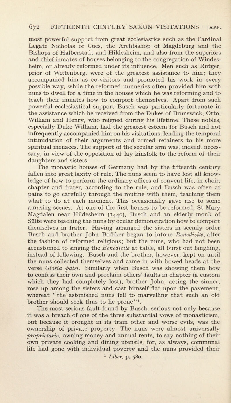 most powerful support from great ecclesiastics such as the Cardinal Legate Nicholas of Cues, the Archbishop of Magdeburg and the Bishops of Halberstadt and Hildesheim, and also from the superiors and chief inmates of houses belonging to the congregation of Windes- heim, or already reformed under its influence. Men such as Rutger, prior of Wittenberg, were of the greatest assistance to him; they accompanied him as co-visitors and promoted his work in every possible way, while the reformed nunneries often provided him with nuns to dwell for a time in the houses which he was reforming and to teach their inmates how to comport themselves. Apart from such powerful ecclesiastical support Busch was particularly fortunate in the assistance which he received from the Dukes of Brunswick, Otto, William and Henry, who reigned during his lifetime. These nobles, especially Duke William, had the greatest esteem for Busch and not infrequently accompanied him on his visitations, lending the temporal intimidation of their arguments and armed retainers to his more spiritual menaces. The support of the secular arm was, indeed, neces¬ sary, in view of the opposition of lay kinsfolk to the reform of their daughters and sisters. The monastic houses of Germany had by the fifteenth century fallen into great laxity of rule. The nuns seem to have lost all know¬ ledge of how to perform the ordinary offices of convent life, in choir, chapter and frater, according to the rule, and Busch was often at pains to go carefully through the routine with them., teaching them what to do at each moment. This occasionally gave rise to some amusing scenes. At one of the first houses to be reformed, St Mary Magdalen near Hildesheim (1440), Busch and an elderly monk of Suite were teaching the nuns by ocular demonstration how to comport themselves in frater. Having arranged the sisters in seemly order Busch and brother John Bodiker began to intone Benedicite, after the fashion of reformed religious; but the nuns, who had not been accustomed to singing the Benedicite at table, all burst out laughing, instead of following. Busch and the brother, however, kept 011 until the nuns collected themselves and came in with bowed heads at the verse Gloria patri. Similarly when Busch was showing them how to confess their own and proclaim others' faults in chapter (a custom which they had completely lost), brother John, acting the sinner, rose up among the sisters and cast himself flat upon the pavement, whereat “the astonished nuns fell to marvelling that such an old brother should seek thus to lie prone”1. The most serious fault found by Busch, serious not only because it was a breach of one of the three substantial vows of monasticism, but because it brought in its train other and worse evils, was the ownership of private property. The nuns were almost universally proprietarie, owning money and annual rents, to say nothing of their own private cooking and dining utensils, for, as always, communal life had gone with individual poverty and the nuns provided their