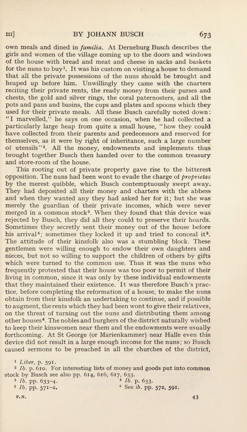 own meals and dined in familia. At Derneburg Busch describes the girls and women of the village coming up to the doors and windows of the house with bread and meat and cheese in sacks and baskets for the nuns to buy1. It was his custom on visiting a house to demand that all the private possessions of the nuns should be brought and heaped up before him. Unwillingly they came with the charters reciting their private rents, the ready money from their purses and chests, the gold and silver rings, the coral paternosters, and all the pots and pans and basins, the cups and plates and spoons which they used for their private meals. All these Busch carefully noted down: “I marvelled,” he says on one occasion, when he had collected a particularly large heap from quite a small house, “how they could have collected from their parents and predecessors and reserved for themselves, as it were by right of inheritance, such a large number of utensils”2. All the money, endowments and implements thus brought together Busch then handed over to the common treasury and store-room of the house. This rooting out of private property gave rise to the bitterest opposition. The nuns had been wont to evade the charge of proprietas by the merest quibble, which Busch contemptuously swept away.. They had deposited all their money and charters with the abbess and when they wanted any they had asked her for it; but she was merely the guardian of their private incomes, which were never merged in a common stock3. When they found that this device was rejected by Busch, they did all they could to preserve their hoards. Sometimes they secretly sent their money out of the house before his arrival4; sometimes they locked it up and tried to conceal it5. The attitude of their kinsfolk also was a stumbling block. These gentlemen were willing enough to endow their own daughters and nieces, but not so willing to support the children of others by gifts which were turned to the common use. Thus it was the nuns who frequently protested that their house was too poor to permit of their living in common, since it was only by these individual endowments that they maintained their existence. It was therefore Busch’s prac¬ tice, before completing the reformation of a house, to make the nuns obtain from their kinsfolk an undertaking to continue, and if possible to augment, the rents which they had been wont to give their relatives, on the threat of turning out the nuns and distributing them among other houses®. The nobles and burghers of the district naturally wished to keep their kinswomen near them and the endowments were usually forthcoming. At St George (or Marienkammer) near Halle even this device did not result in a large enough income for the nuns; so Busch caused sermons to be preached in all the churches of the district, 1 Liber, p. 591. 2 lb. p. 610. For interesting lists of money and goods put into common stock by Busch see also pp. 614, 616, 617, 633. 3 lb. pp. 633-4. 4 lb. p. 633. 5 lb. pp. 571-2. 6 See ib. pp. 572, 591. P.N. 43
