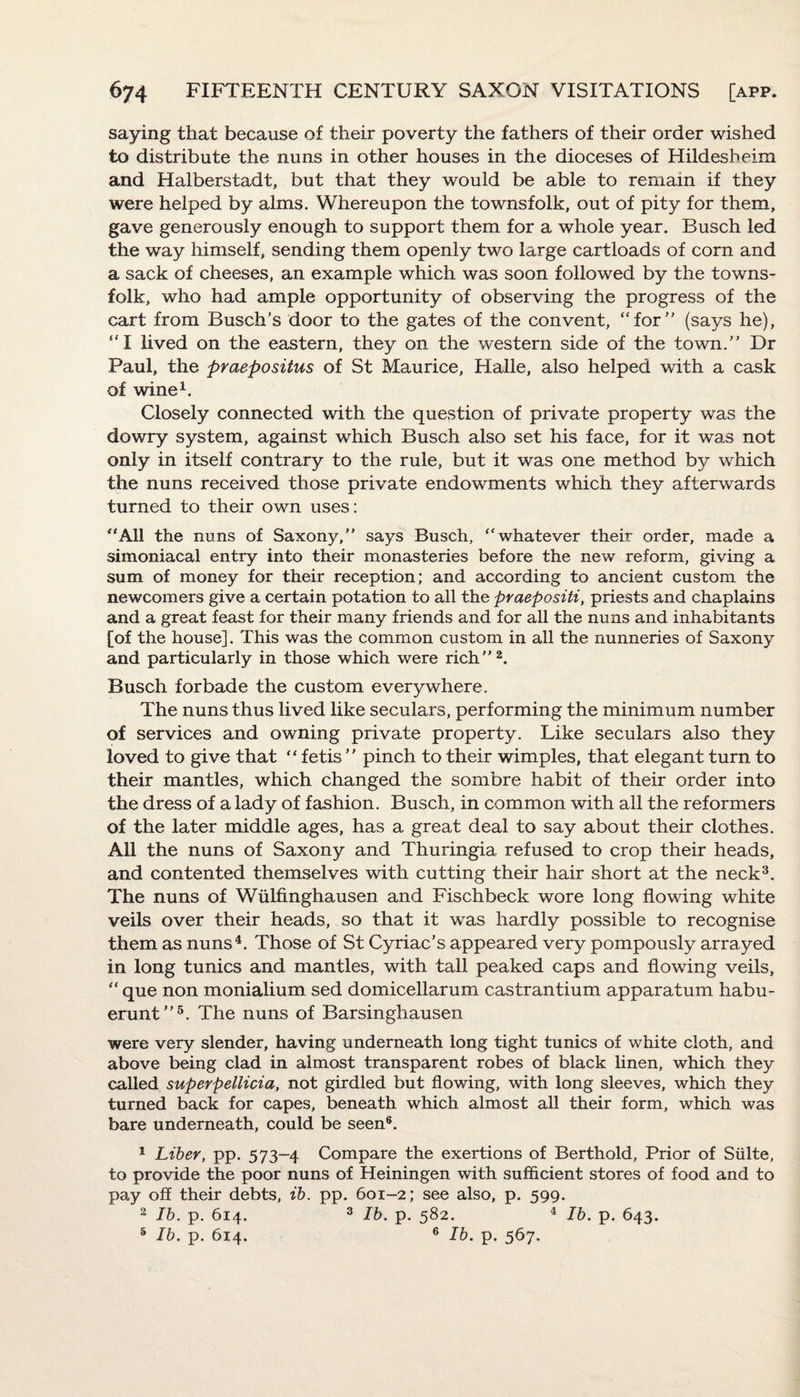saying that because of their poverty the fathers of their order wished to distribute the nuns in other houses in the dioceses of Hildesheim and Halberstadt, but that they would be able to remain if they were helped by alms. Whereupon the townsfolk, out of pity for them, gave generously enough to support them for a whole year. Busch led the way himself, sending them openly two large cartloads of corn and a sack of cheeses, an example which was soon followed by the towns¬ folk, who had ample opportunity of observing the progress of the cart from Busch’s door to the ga/tes of the convent, “for (says he), “I lived on the eastern, they on the western side of the town. Dr Paul, the praepositus of St Maurice, Halle, also helped with a cask of wine1. Closely connected with the question of private property was the dowry system, against which Busch also set his face, for it was not only in itself contrary to the rule, but it was one method by which the nuns received those private endowments which they afterwards turned to their own uses: “All the nuns of Saxony, says Busch, “whatever their order, made a simoniacal entry into their monasteries before the new reform, giving a sum of money for their reception; and according to ancient custom the newcomers give a certain potation to all the praepositi, priests and chaplains and a great feast for their many friends and for all the nuns and inhabitants [of the house]. This was the common custom in all the nunneries of Saxony and particularly in those which were rich2. Busch forbade the custom everywhere. The nuns thus lived like seculars, performing the minimum number of services and owning private property. Like seculars also they loved to give that “ fetis  pinch to their wimples, that elegant turn to their mantles, which changed the sombre habit of their order into the dress of a lady of fashion. Busch, in common with all the reformers of the later middle ages, has a great deal to say about their clothes. All the nuns of Saxony and Thuringia refused to crop their heads, and contented themselves with cutting their hair short at the neck3. The nuns of Wiilfinghausen and Fischbeck wore long flowing white veils over their heads, so that it was hardly possible to recognise them as nuns4. Those of St Cyriac’s appeared very pompously arrayed in long tunics and mantles, with tall peaked caps and flowing veils, “ que non monialium sed domicellarum castrantium apparatum habu- erunt5. The nuns of Barsinghausen were very slender, having underneath long tight tunics of white cloth, and above being clad in almost transparent robes of black linen, which they called superpellicia, not girdled but flowing, with long sleeves, which they turned back for capes, beneath which almost all their form, which was bare underneath, could be seen6. 1 Liber, pp. 573-4 Compare the exertions of Berthold, Prior of Suite, to provide the poor nuns of Heiningen with sufficient stores of food and to pay off their debts, ib. pp. 601-2; see also, p. 599. 2 Ib. p. 614. 3 Ib. p. 582. 4 Ib. p. 643. 5 Ib. p. 614. 6 Ib. p. 567.