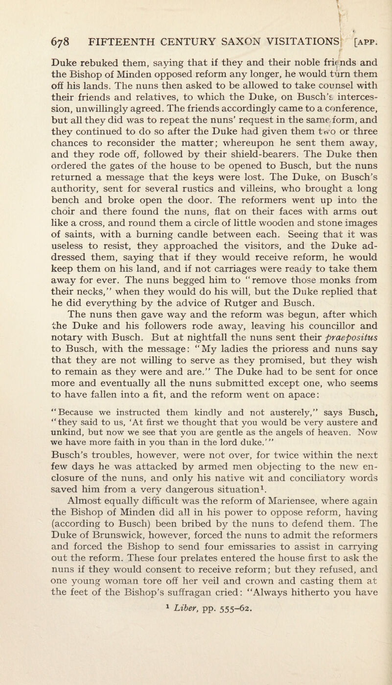Duke rebuked them, saying that if they and their noble friends and the Bishop of Minden opposed reform any longer, he would turn them off his lands. The nuns then asked to be allowed to take counsel with their friends and relatives, to which the Duke, on Busch's interces¬ sion, unwillingly agreed. The friends accordingly came to a conference, but all they did was to repeat the nuns’ request in the same, form, and they continued to do so after the Duke had given them two or three chances to reconsider the matter; whereupon he sent them away, and they rode off, followed by their shield-bearers. The Duke then ordered the gates of the house to be opened to Busch, but the nuns returned a message that the keys were lost. The Duke, on Busch’s authority, sent for several rustics and villeins, who brought a long bench and broke open the door. The reformers went up into the choir and there found the nuns, flat on their faces with arms out like a cross, and round them a circle of little wooden and stone images of saints, with a burning candle between each. Seeing that it was useless to resist, they approached the visitors, and the Duke ad¬ dressed them, saying that if they would receive reform, he would keep them on his land, and if not carriages were ready to take them away for ever. The nuns begged him to “remove those monks from their necks,” when they would do his will, but the Duke replied that he did everything by the advice of Rutger and Busch. The nuns then gave way and the reform was begun, after which the Duke and his followers rode away, leaving his councillor and notary with Busch. But at nightfall the nuns sent their praepositus to Busch, with the message: “My ladies the prioress and nuns say that they are not willing to serve as they promised, but they wish to remain as they were and are.” The Duke had to be sent for once more and eventually all the nuns submitted except one, who seems to have fallen into a fit, and the reform went on apace: “Because we instructed them kindly and not austerely,” says Busch, “they said to us, ‘At first we thought that you would be very austere and unkind, but now we see that you are gentle as the angels of heaven. Now we have more faith in you than in the lord duke.’” Busch's troubles, however, were not over, for twice within the next few days he was attacked by armed men objecting to the new en¬ closure of the nuns, and only his native wit and conciliatory words saved him from a very dangerous situation1. Almost equally difficult was the reform of Mariensee, where again the Bishop of Minden did all in his power to oppose reform, having (according to Busch) been bribed by the nuns to defend them. The Duke of Brunswick, however, forced the nuns to admit the reformers and forced the Bishop to send four emissaries to assist in carrying out the reform. These four prelates entered the house first to ask the nuns if they would consent to receive reform; but they refused, and one young woman tore off her veil and crown and casting them at the feet of the Bishop’s suffragan cried: “Always hitherto you have