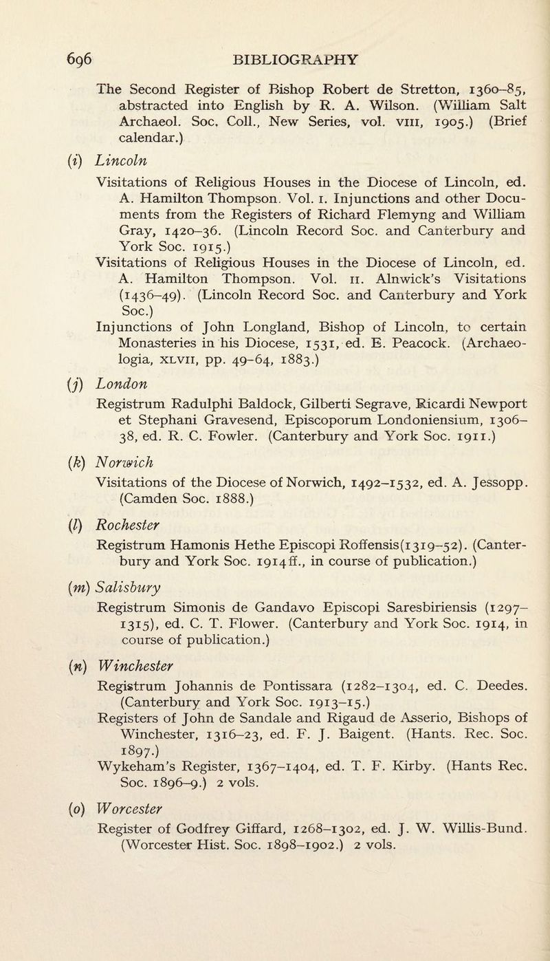 The Second Register of Bishop Robert de Stretton, 1360-85, abstracted into English by R. A. Wilson. (William Salt Archaeol. Soc. Coll., New Series, vol. vm, 1905.) (Brief calendar.) (i) Lincoln Visitations of Religious Houses in the Diocese of Lincoln, ed. A. Hamilton Thompson. Vol. 1. Injunctions and other Docu¬ ments from the Registers of Richard Flemyng and William Gray, 1420-36. (Lincoln Record Soc. and Canterbury and York Soc. 1915.) Visitations of Religious Houses in the Diocese of Lincoln, ed. A. Hamilton Thompson. Vol. 11. Alnwick’s Visitations (1436-49). (Lincoln Record Soc. and Canterbury and York Soc.) Injunctions of John Longland, Bishop of Lincoln, to certain Monasteries in his Diocese, 1531, ed. E. Peacock. (Arehaeo- logia, xlvii, pp. 49-64, 1883.) (j) London Registrum Radulphi Baldock, Gilberti Segrave, Ricardi Newport et Stephani Gravesend, Episcoporum Londoniensium, 1306- 38, ed. R. C. Fowler. (Canterbury and York Soc. 1911.) (k) Norwich Visitations of the Diocese of Norwich, 1492-1532, ed. A. Jessopp. (Camden Soc. 1888.) (/) Rochester Registrum Hamonis Hethe Episcopi Roffensis(i3i9-52). (Canter¬ bury and York Soc. 1914!!., in course of publication.) (m) Salisbury Registrum Simonis de Gandavo Episcopi Saresbiriensis (1297- I3I5), ed. C. T. Flower. (Canterbury and York Soc. 1914, in course of publication.) (n) Winchester Registrum Johannis de Pontissara (1282-1304, ed. C. Deedes. (Canterbury and York Soc. 1913-15.) Registers of John de Sandale and Rigaud de Asserio, Bishops of Winchester, 1316-23, ed. F. J. Baigent. (Hants. Rec. Soc. 1897.) Wykeham’s Register, 1367-1404, ed. T. F. Kirby. (Hants Rec. Soc. 1896-9.) 2 vols. (0) Worcester Register of Godfrey Giffard, 1268-1302, ed. J. W. Willis-Bund. (Worcester Hist. Soc. 1898-1902.) 2 vols.