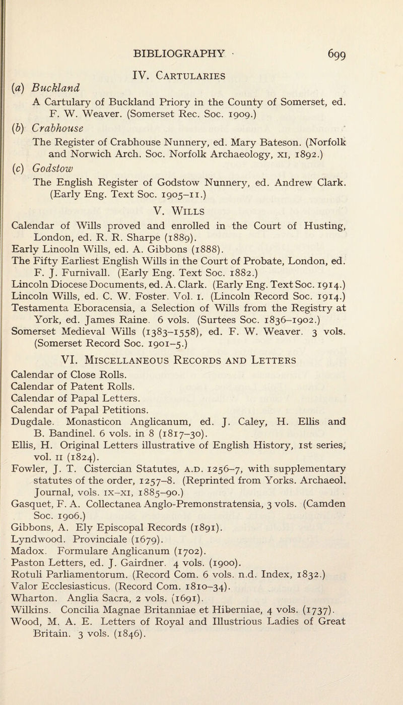 IV. Cartularies (1a) Buckland A Cartulary of Buckland Priory in the County of Somerset, ed. F. W. Weaver. (Somerset Rec. Soc. 1909.) (b) Crabhouse The Register of Crabhouse Nunnery, ed. Mary Bateson. (Norfolk and Norwich Arch. Soc. Norfolk Archaeology, xi, 1892.) (c) Godstow The English Register of Godstow Nunnery, ed. Andrew Clark. (Early Eng. Text Soc. 1905-11.) V. Wills Calendar of Wills proved and enrolled in the Court of Husting, London, ed. R. R. Sharpe (1889). Early Lincoln Wills, ed. A. Gibbons (1888). The Fifty Earliest English Wills in the Court of Probate, London, ed. F. J. Furnivall. (Early Eng. Text Soc. 1882.) Lincoln Diocese Documents, ed. A. Clark. (Early Eng. Text Soc. 1914.) Lincoln Wills, ed. C. W. Foster. Vol. 1. (Lincoln Record Soc. 1914.) Testamenta Eboracensia, a Selection of Wills from the Registry at York, ed. James Raine. 6 vols. (Surtees Soc. 1836-1902.) Somerset Medieval Wills (1383-1558), ed. F. W. Weaver. 3 vols. (Somerset Record Soc. 1901-5.) VI. Miscellaneous Records and Letters Calendar of Close Rolls. Calendar of Patent Rolls. Calendar of Papal Letters. Calendar of Papal Petitions. Dugdale. Monasticon Anglicanum, ed. J. Caley, H. Ellis and B. Bandinel. 6 vols. in 8 (1817-30). Ellis, H. Original Letters illustrative of English History, 1st series, vol. 11 (1824). Fowler, J. T. Cistercian Statutes, a.d. 1256-7, with supplementary statutes of the order, 1257-8. (Reprinted from Yorks. Archaeol. Journal, vols. ix-xi, 1885-90.) Gasquet, F. A. Collectanea Anglo-Premonstratensia, 3 vols. (Camden Soc. 1906.) Gibbons, A. Ely Episcopal Records (1891). Lyndwood. Provinciale (1679). Madox. Formulare Anglicanum (1702). Paston Letters, ed. J. Gairdner. 4 vols. (1900). Rotuli Parliamentorum. (Record Com. 6 vols. n.d. Index, 1832.) Valor Ecclesiasticus. (Record Com. 1810-34). Wharton. Anglia Sacra, 2 vols. (1691). Wilkins. Concilia Magnae Britanniae et Hiberniae, 4 vols. (1737). Wood, M. A. E. Letters of Royal and Illustrious Ladies of Great Britain. 3 vols. (1846).