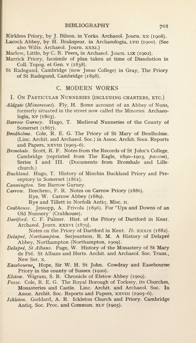 Kirklees Priory, by J. Bilson, in Yorks. Archaeol. Journ. xx (1908). Lacock Abbey, by H. Brakspear, in Archaeologia, lvii (1900). (See also Wilts. Archaeol. Journ. xxxi.) Marlow, Little, by C. R. Peers, in Archaeol. Journ. lix (1902). Marrick Priory, facsimile of plan taken at time of Dissolution in Coll. Topog. et Gen. v (1838). St Radegund, Cambridge (now Jesus College) in Gray, The Priory of St Radegund, Cambridge (1898). C. MODERN WORKS I. On Particular Nunneries (including charters, etc.) Aldgate (Minoresses). Fly, H. Some account of an Abbey of Nuns, formerly situated in the street now called the Minories. Archaeo¬ logia, xv (1803). Barrow Gurney. Hugo, T. Medieval Nunneries of the County of Somerset (1867). Brodholme. Cole, R. E. G. The Priory of St Mary of Brodholme. (Line. Archit. and Archaeol. Soc.) in Assoc. Archit. Socs. Reports and Papers, xxvm (1905-6). Bromhale. Scott, R. F. Notes from the Records of St John’s College, Cambridge (reprinted from The Eagle, 1890-1903, passim), Series I and III. (Documents from Bromhale and Lille- church.) Buckland. Hugo, T. History of Minchin Buckland Priory and Pre- ceptory in Somerset (1861). Cannington. See Barrow Gurney. Carrow. Beecheno, F. R. Notes on Carrow Priory (1886). Rye, W. Carrow Abbey (1889). Rye and Tillett in Norfolk Antiq. Misc. 11. Crabhouse. Jessopp, A. Frivola (1896). For ‘Ups and Downs of an Old Nunnery’ (Crabhouse). Dartford. C. F. Palmer. Hist, of the Priory of Dartford in Kent. Archaeol. Journ. xxxvi (1879). Notes on the Priory of Dartford in Kent. Ib. xxxix (1882). Delapre, Northampton. Serjeantson, R. M. A History of Delapr6 Abbey, Northampton (Northampton, 1909). Delapre, St Albans. Page, W. History of the Monastery of St Mary de Pre. St Albans and Herts. Archit. and Archaeol. Soc. Trans., New Ser. x. Easebournek Hope, Sir W. H. St John. Cowdray and Easebourne Priory in the county of Sussex (1920). Elstow. Wigram, S. R. Chronicle of Elstow Abbey (1909). Fosse. Cole, R. E. G. The Royal Borough of Torksey, its Churches, Monasteries and Castle. Line. Archit. and Archaeol. Soc. In Assoc. Archit. Soc. Reports and Papers, xxvm (1905-6). Ickleton. Goddard, A. R. Ickleton Church and Priory. Cambridge Antiq. Soc. Proc. and Commun. xlv (1905).