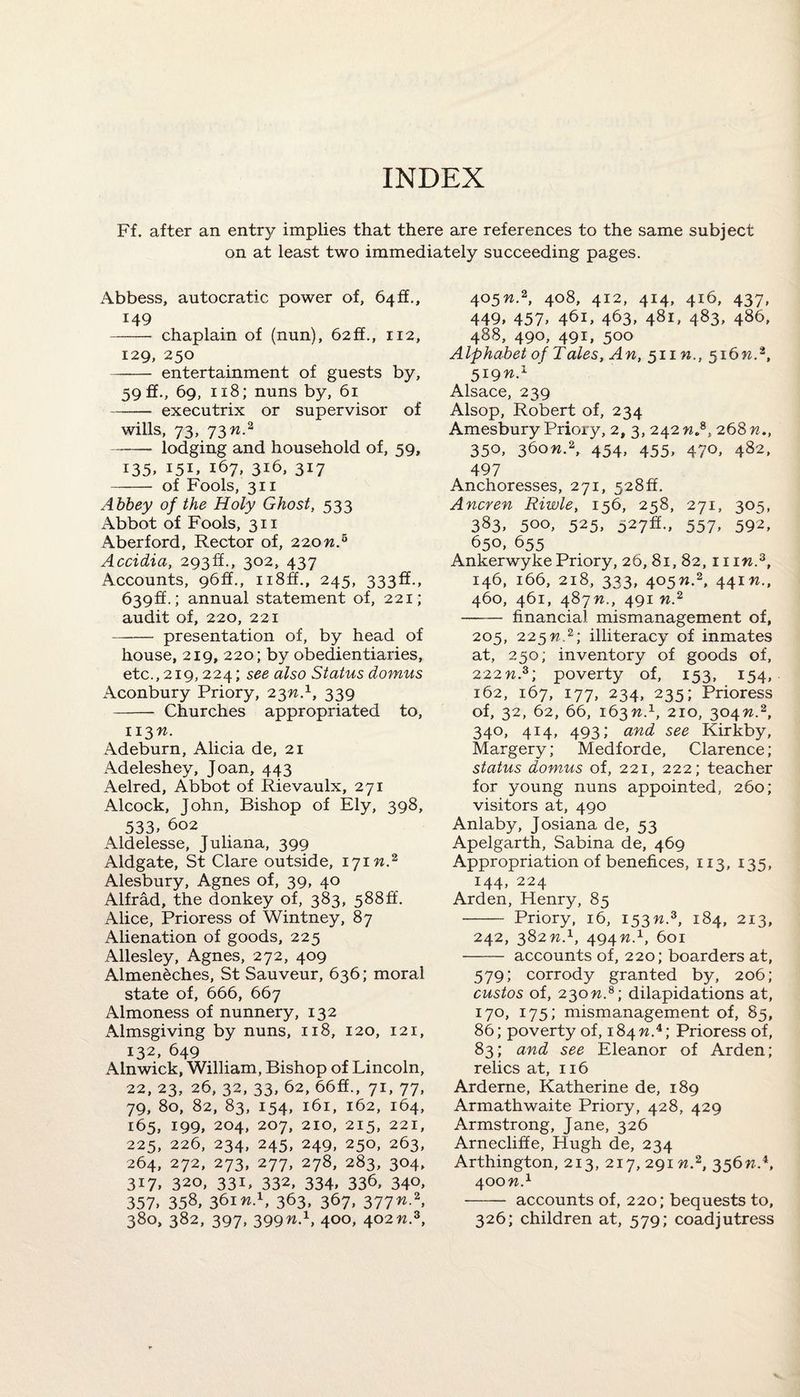 INDEX Ff. after an entry implies that there are references to the same subject on at least two immediately succeeding pages. Abbess, autocratic power of, 64 ft., 149 - chaplain of (nun), 62fi., 112, 129, 250 - entertainment of guests by, 59 ff., 69, 118; nuns by, 61 - executrix or supervisor of wills, 73, 73n.2 ——- lodging and household of, 59, 135, 151, 167, 316, 317 - of Fools, 311 Abbey of the Holy Ghost, 533 Abbot of Fools, 311 Aberford, Rector of, 220n.5 Accidia, 293!!, 302, 437 Accounts, 96ft., n8ff., 245, 333:6:., 639:6.; annual statement of, 221; audit of, 220, 221 - presentation of, by head of house, 219, 220; by obedientiaries, etc., 219, 224; see also Status domus Aconbury Priory, 23nS, 339 - Churches appropriated to, 113 n. Adeburn, Alicia de, 21 Adeleshey, Joan, 443 Aelred, Abbot of Rievaulx, 271 Alcock, John, Bishop of Ely, 398, 533, 602 Aldelesse, Juliana, 399 Aldgate, St Clare outside, 171 n.2 Alesbury, Agnes of, 39, 40 Alfrad, the donkey of, 383, 5886. Alice, Prioress of Wintney, 87 Alienation of goods, 225 Allesley, Agnes, 272, 409 Almeneches, St Sauveur, 636; moral state of, 666, 667 Almoness of nunnery, 132 Almsgiving by nuns, 118, 120, 121, 132, 649 Alnwick, William, Bishop of Lincoln, 22, 23, 26, 32, 33, 62, 666., 71, 77, 79, 80, 82, 83, 154, 161, 162, 164, 165, 199, 204, 207, 210, 215, 221, 225, 226, 234, 245, 249, 250, 263, 264, 272, 273, 277, 278, 283, 304, 317, 320, 331, 332, 334, 336, 340, 357, 358« 361 n>, 363, 367, 377n.2, 380, 382, 397, 399n.1, 400, 402n.z, 4°5^-2, 4°8, 412, 414, 416, 437, 449, 457, 461, 463, 48L 483, 486, 488, 490, 491, 500 Alphabet of Tales, An, 511 n., 516W.2, 519ns ' Alsace, 239 Alsop, Robert of, 234 Amesbury Priory, 2, 3, 242 nS, 268 n., 350, 36on.2, 454, 455, 470, 482, 497 Anchoresses, 271, 5286. Ancren Riwle, 156, 258, 271, 305, 383, 5oo, 525, 527^-, 557, 592, 650, 655 Ankerwyke Priory, 26, 81, 82, 11iw.3, 146, 166, 218, 333, 405W.2, 441W., 460, 461, 48777., 491 77.2 - financial mismanagement of, 205, 225nz; illiteracy of inmates at, 250; inventory of goods of, 222 n.3; poverty of, 153, 154, 162, 167, 177, 234, 235; Prioress of, 32, 62, 66, 16377.210, 30477.2, 340, 414, 493; and see Kirkby, Margery; Medforde, Clarence; status domus of, 221, 222; teacher for young nuns appointed, 260; visitors at, 490 Anlaby, Josiana de, 53 Apelgarth, Sabina de, 469 Appropriation of benefices, 113, 135, 144, 224 Arden, Henry, 85 - Priory, 16, 15377.3, 184, 213, 242, 382n.1, 494n.x, 601 - accounts of, 220; boarders at, 579; corrody granted by, 206; custos of, 230 n.8; dilapidations at, 170, 175; mismanagement of, 85, 86; poverty of, 184 77.4; Prioress of, 83; and see Eleanor of Arden; relics at, 116 Arderne, Katherine de, 189 Armathwaite Priory, 428, 429 Armstrong, Jane, 326 Arneclifie, Hugh de, 234 Arthington, 213, 217,291 nS, 35677..4, 400 n.1 - accounts of, 220; bequests to, 326; children at, 579; coadjutress