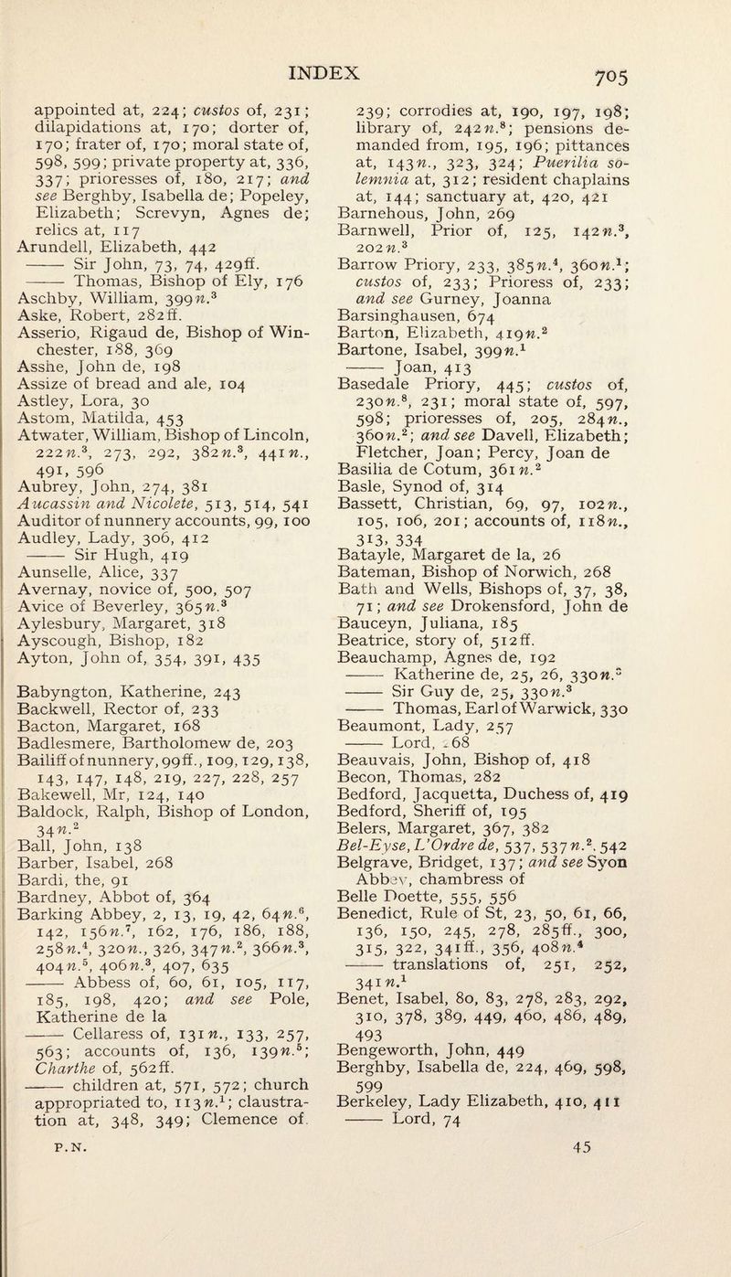 appointed at, 224; custos of, 231; dilapidations at, 170; dorter of, 170; frater of, 170; moral state of, 598, 599; private property at, 336, 337; prioresses of, 180, 217; and see Berghby, Isabella de; Popeley, Elizabeth; Screvyn, Agnes de; relics at, 117 Arundell, Elizabeth, 442 - Sir John, 73, 74, 429s. - Thomas, Bishop of Ely, 176 Aschby, William, 399n.3 Aske, Robert, 282ft. Asserio, Rigaud de, Bishop of Win¬ chester, 188, 369 Assiie, John de, 198 Assize of bread and ale, 104 Astley, Lora, 30 Astom, Matilda, 453 Atwater, William, Bishop of Lincoln, 222.3, 273, 292, 382n.s, 441 n., 49i, 596 Aubrey, John, 274, 381 Aucassin and Nicolete, 513, 514, 541 Auditor of nunnery accounts, 99, 100 Audley, Lady, 306, 412 - Sir Hugh, 419 Aunselle, Alice, 337 Avernay, novice of, 500, 507 Avice of Beverley, 365 n.3 Aylesbury, Margaret, 318 Ayscough, Bishop, 182 Ayton, John of, 354, 391, 435 Babyngton, Katherine, 243 Backwell, Rector of, 233 Bacton, Margaret, 168 Badlesmere, Bartholomew de, 203 Bailiff of nunnery, 99ft., 109,129,138, 143, 147, 148, 219, 227, 228, 257 Bakewell, Mr, 124, 140 Baldock, Ralph, Bishop of London, 34^.2 Ball, John, 138 Barber, Isabel, 268 Bardi, the, 91 Bardney, Abbot of, 364 Barking Abbey, 2, 13, 19, 42, 64??.6, 142, 156 n~, 162, 176, 186, 188, 258w.4, 320n., 326, 347n.2, 366n.3, 404 n.5, 406n.3, 407, 635 - Abbess of, 60, 61, 105, 117, 185, 198, 420; and see Pole, Katherine de la - Cellaress of, 131 n., 133, 257, 563; accounts of, 136, 139n.b\ Charthe of, 562 ff. - children at, 571, 572; church appropriated to, 113 n.1; claustra- tion at, 348, 349; Clemence of. 239; corrodies at, 190, 197, 198; library of, 242 n.s; pensions de¬ manded from, 195, 196; pittances at, 143n., 323, 324; Puerilia so- lemnia at, 312; resident chaplains at, 144; sanctuary at, 420, 421 Barnehous, John, 269 Barnwell, Prior of, 125, 142n.3, 202 n.z Barrow Priory, 233, 385n.i, 360n1; custos of, 233; Prioress of, 233; o,nd see Gurney, Joanna Barsinghausen, 674 Barton, Elizabeth, 419M.2 Bartone, Isabel, 399n.1 - Joan, 413 Basedale Priory, 445; custos of, 230n.s, 231; moral state of, 597, 598; prioresses of, 205, 284n., 360n.2] and see Davell, Elizabeth; Fletcher, Joan; Percy, Joan de Basilia de Cotum, 361 n.2 Basle, Synod of, 314 Bassett, Christian, 69, 97, 102M., 105, 106, 201; accounts of, n8n., 313. 334 Batayle, Margaret de la, 26 Bateman, Bishop of Norwich, 268 Bath and Wells, Bishops of, 37, 38, 71; and see Drokensford, John de Bauceyn, Juliana, 185 Beatrice, story of, 512ft. Beauchamp, Agnes de, 192 - Katherine de, 25, 26, 330W.3 - Sir Guy de, 25, 330n.3 - Thomas, Earl of Warwick, 330 Beaumont, Lady, 257 - Lord, 2 68 Beauvais, John, Bishop of, 418 Becon, Thomas, 282 Bedford, Jacquetta, Duchess of, 419 Bedford, Sheriff of, 195 Belers, Margaret, 367, 382 Bel-Eyse, L’Ordre de, 537, 537n.2. 542 Belgrave, Bridget, 137; and see Syon Abbey, chambress of Belle Doette, 555, 556 Benedict, Rule of St, 23, 50, 61, 66, 136, 150, 245, 278, 285ft., 300, 3i5. 322, 34iff-> 356, 4°8^.4 - translations of, 251, 252, 341«.1 Benet, Isabel, 80, 83, 278, 283, 292, 310, 378, 389, 449, 460, 486, 489, 493 Bengeworth, John, 449 Berghby, Isabella de, 224, 469, 598, 599 Berkeley, Lady Elizabeth, 410, 411 - Lord, 74 P.N. 45