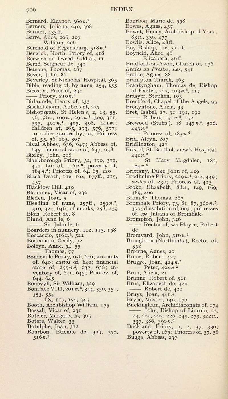 Bernard, Eleanor, 360 n.2 Berners, Juliana, 240, 308 Bernier, 433ff. Berre, Alice, 206, 207 - William, 206 Berthold of Regensburg, 518 n.1 Berwick, North, Priory of, 418 Berwick-on-Tweed, Gild at, 11 Berze, Seigneur de, 542 Betsone, Thomas, 287 Bever, John, 86 Beverley, St Nicholas’ Hospital, 365 Bible, reading of, by nuns, 254, 255 Bicester, Prior of, 234 -Priory, 210M.2 Birlaunde, Henry of, 233 Bischofsheim, Abbess of, 237 Bishopsgate, St Helen’s, 2, 13, 55, 36, 58W., 109n., 292 w.3, 309, 311, 395, 402 w.4, 405, 408, 441 n.\ children at, 265, 273, 576, 577; corrodies granted by, 209; Prioress of, 55, 56. 265, 307 Bival Abbey, 636, 647; Abbess of, 645; financial state of, 637, 638 Bixley,, John, 208 Blackborough Priory, 32, 170, 371, 412; fair of, 106n.%\ poverty of, 184W.4; Prioress of, 64, 65, 220 Black Death, the, 164, 177^., 215, 457 Blacklow Hill, 419 Blankney, Vicar of, 232 Bleden, Joan, 5 Bleeding of nuns, 257ff., 259n.2, 316, 324, 646; of monks, 258, 259 Blois, Robert de, 8 Blund, Ann le, 6 - Sir John le, 6 Boarders in nunnery, 112, 113, 158 Boccaccio, 516W.4, 522 Bodenham, Cecily, 72 Boleyn, Anne, 54, 55 - Thomas, 77 Bondeville Priory, 636, 646; accounts of, 640; custos of, 640; financial state of, 255n.2, 637, 638; in¬ ventory of, 641, 645; Prioress of, 644, 645 Bonevyll, Sir William, 329 Boniface VIII, 201 «.2, 344, 350, 351, 353. 354 - IX, 117, 175, 345 Booth, Archbishop William, 175 Bossall, Vicar of, 231 Boteler, Margaret la, 365 Botere, Walter, 33 Botulphe, Joan, 312 Bourbon, Etienne de, 309, 372, 516W.1 Bourbon, Marie de, 558 Bowes, Agnes, 457 Bowet, Henry, Archbishop of York, 83™.. 339, 477 Bowlis, Alice, 48ft. Boy Bishop, the, 31 iff. Boyfield, Alice, 46 - Elizabeth, 46ft’. Bradford-on-Avon, Church of, 176 Braies au Prestre, Les, 541 Brakle, Agnes, 88 Brampton Church, 463 Brantyngham, Thomas de, Bishop of Exeter, 353, 403n.b, 417 Brasyer, Stephen, 103 Brentford, Chapel of the Angels, 99 Brenyntone, Alicia, 33 Bret, Isabel, 27, 32, 191, 192 - Robert, 19m.2, 192 Brewood (Staffs.), 98, 147n.*, 308, 443W.2 -- Prioress of, 183 n.6 Brid, Aleyn, 207 Bridlington, 427 Bristol, St Bartholomew’s Hospital, 442 n.2 -St Mary Magdalen, 183, 184 w.4 Brittany, Duke John of, 429 Brodholme Priory, 229n.1, 244, 449; custos of, 230; Prioress of, 423 Broke, Elizabeth, 88n., 149, 169, 389, 469 Bromele, Thomas, 267 Bromhale Priory, 73, 81, 87, 360n.2, 377; dissolution of, 603; prioresses of, see Juliana of Bromhale Brompton, John, 326 -- Rector of, see Playce, Robert de Bromyard, John, 516n.% Broughton (Northants.), Rector of, 352 Browne, Agnes, 20 Bruce, Robert, 427 Brugge, Joan, 424 n.2 - Peter, 424 n.2 Brun, Alicia, 21 Brunne, Robert of, 521 Brus, Elizabeth de, 420 - Robert de, 420 Bruys, Joan, 441 n. Bryce, Master, 149, 170 Buckingham, Archidiaconate of, 174 - John, Bishop of Lincoln, 22, 24, 220, 223, 226, 249, 273, 322n., 337- 386, 390n.b Buckland Priory, 1, 2, 37, 330; poverty of, 165; Prioress of, 37, 38 Bugga, Abbess, 237
