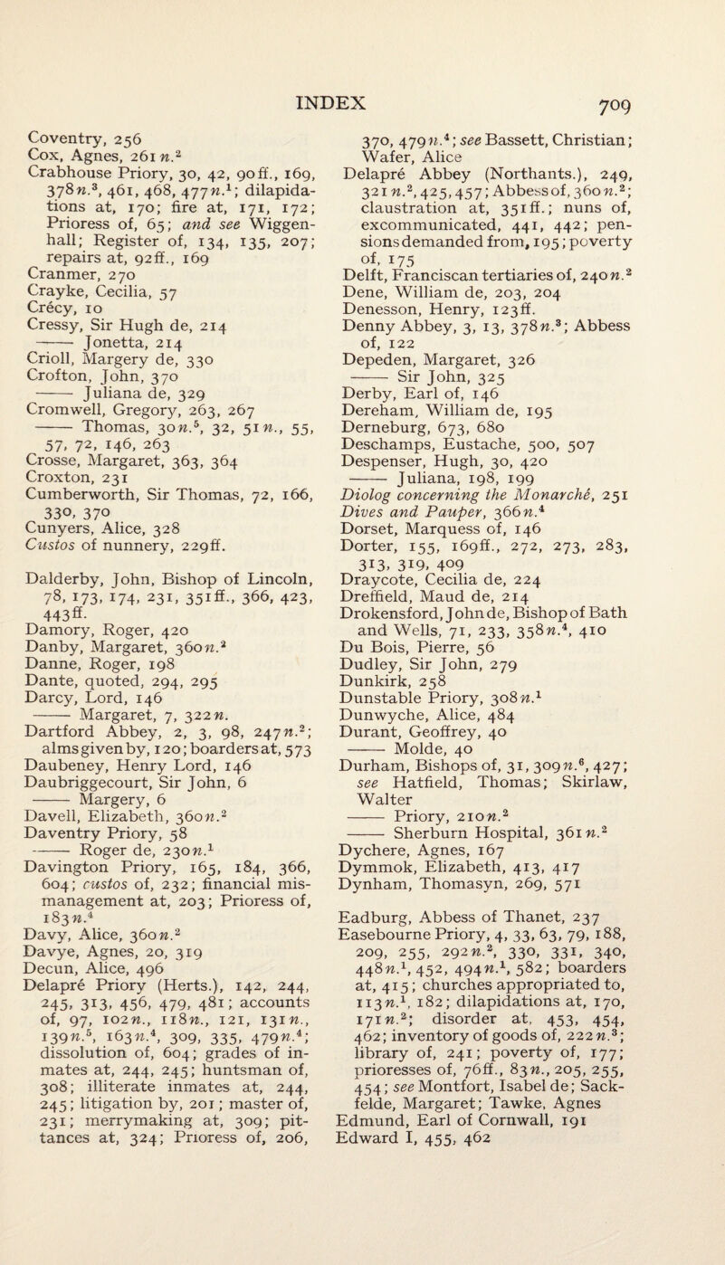 Coventry, 256 Cox, Agnes, 261 n.2 Crabhouse Priory, 30, 42, 90if., 169, 378n.z, 461, 468, 477n.x\ dilapida¬ tions at, 170; fire at, 171, 172; Prioress of, 65; and see Wiggen- hall; Register of, 134, 135, 207; repairs at, 92 ff., 169 Cranmer, 270 Crayke, Cecilia, 57 Crecy, 10 Cressy, Sir Hugh de, 214 —- Jonetta, 214 Crioll, Margery de, 330 Crofton, John, 370 - Juliana de, 329 Cromwell, Gregor}^ 263, 267 - Thomas, 30n.h, 32, 51 n., 55, 57, 72, 146, 263 Crosse, Margaret, 363, 364 Croxton, 231 Cumberworth, Sir Thomas, 72, 166, 330. 37° Cunyers, Alice, 328 Custos of nunnery, 22gff. Dalderby, John, Bishop of Lincoln, 78, 173, 174, 231, 35iff., 366, 423, 443®- Damory, Roger, 420 Danby, Margaret, 360 n.2 Danne, Roger, 198 Dante, quoted, 294, 295 Darcy, Lord, 146 - Margaret, 7, 322 n. Dartford Abbey, 2, 3, 98, 247^.2; alms given by, 120; boarders at, 573 Daubeney, Henry Lord, 146 Daubriggecourt, Sir John, 6 - Margery, 6 Davell, Elizabeth, 360n.2 Daventry Priory, 58 -Roger de, 230n.1 Davington Priory, 165, 184, 366, 604; custos of, 232; financial mis¬ management at, 203; Prioress of, 183 w.4 Davy, Alice, 360 n.2 Davye, Agnes, 20, 319 Decun, Alice, 496 Delapre Priory (Herts.), 142, 244, 245, 313, 456, 479, 481; accounts of, 97, 102 n., 118n., 121, 131 n., 139W.5, 163^.4, 309, 335, 479n.i) dissolution of, 604; grades of in¬ mates at, 244, 245; huntsman of, 308; illiterate inmates at, 244, 245; litigation by, 201; master of, 231; merrymaking at, 309; pit¬ tances at, 324; Prioress of, 206, 7° 9 370, 479w.4; see Bassett, Christian; Wafer, Alice Delapre Abbey (Northants.), 249, 321 n.2,425,457; Abbess of, 360 n.2; claustration at, 35iff.; nuns of, excommunicated, 441, 442; pen¬ sions demanded from, 195; poverty of, 175 Delft, Franciscan tertiaries of, 240n.2 Dene, William de, 203, 204 Denesson, Henry, 123ft. Denny Abbey, 3, 13, 378n.z\ Abbess of, 122 Depeden, Margaret, 326 - Sir John, 325 Derby, Earl of, 146 Dereham, William de, 195 Derneburg, 673, 680 Deschamps, Eustache, 500, 507 Despenser, Hugh, 30, 420 - Juliana, 198, 199 Diolog concerning the Monarche, 251 Dives and Pauper, 366 n.4 Dorset, Marquess of, 146 Dorter, 155, i69ff., 272, 273, 283, 313, 3i9, 4°9 Draycote, Cecilia de, 224 Dreffield, Maud de, 214 Drokensford, John de, Bishop of Bath and Wells, 71, 233, 358W.4, 410 Du Bois, Pierre, 56 Dudley, Sir John, 279 Dunkirk, 258 Dunstable Priory, 308 n.1 Dunwyche, Alice, 484 Durant, Geoffrey, 40 - Molde, 40 Durham, Bishops of, 31, 309n.6, 427; see Hatfield, Thomas; Skirlaw, Walter - Priory, 210n.2 - Sherburn Hospital, 36m.2 Dychere, Agnes, 167 Dymmok, Elizabeth, 413, 417 Dynham, Thomasyn, 269, 571 Eadburg, Abbess of Thanet, 237 Easebourne Priory, 4, 33, 63, 79, 188, 209, 255, 292n2, 330, 331, 340, 448M.1, 452, 494n.1, 582; boarders at, 415; churches appropriated to, 113W.1, 182; dilapidations at, 170, 171 n2; disorder at, 453, 454, 462; inventory of goods of, 222 n.3 ; library of, 241; poverty of, 177; prioresses of, 76ft., 83 n., 205, 255, 454; see Montfort, Isabel de; Sack- felde, Margaret; Tawke, Agnes Edmund, Earl of Cornwall, 191 Edward I, 455, 462