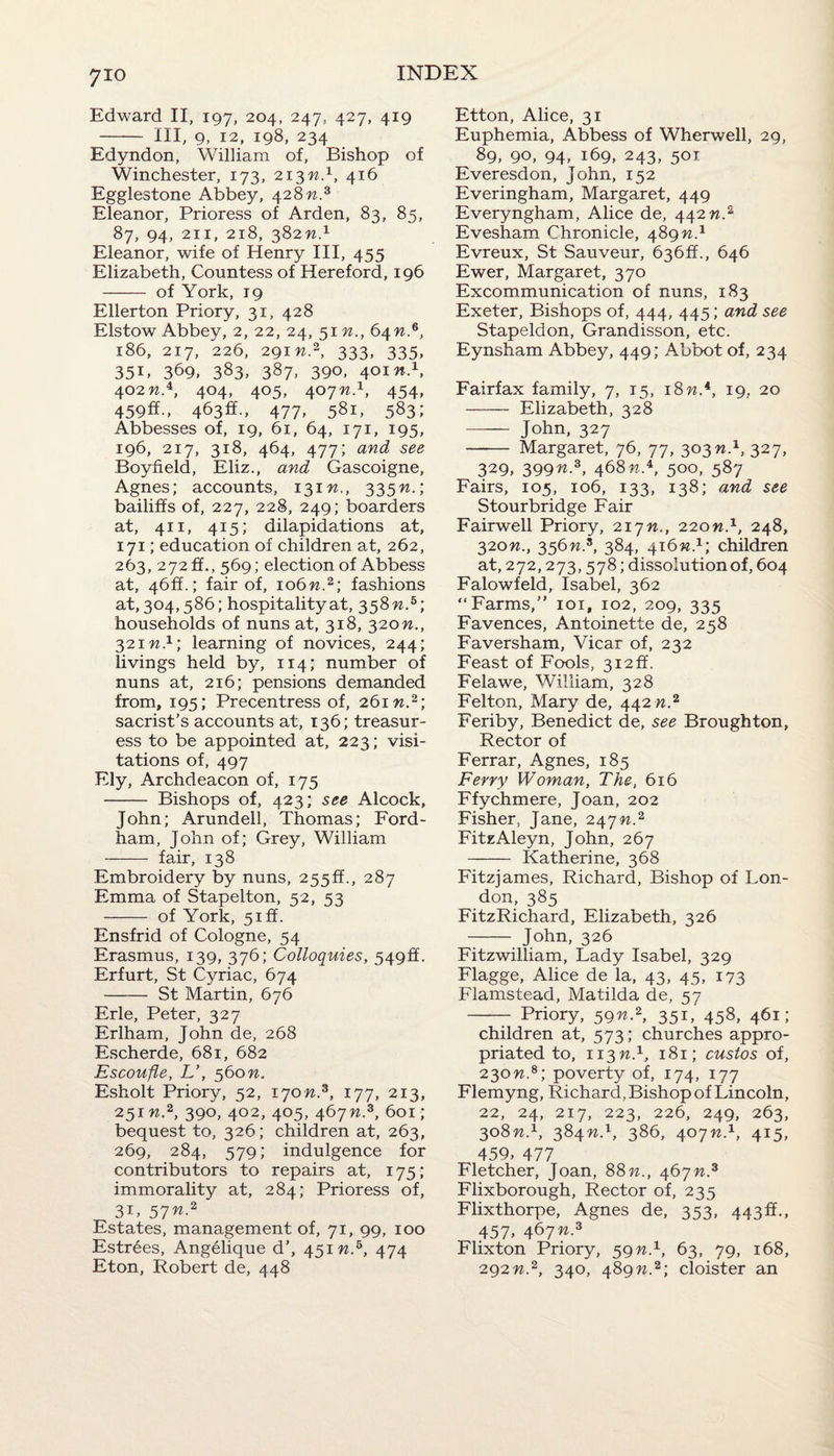 Edward II, 197, 204, 247, 427, 419 - Ill, 9, 12, 198, 234 Edyndon, William of, Bishop of Winchester, 173, 213n.1, 416 Egglestone Abbey, 428??.3 Eleanor, Prioress of Arden, 83, 85, 87, 94, 211, 218, 382 n.1 Eleanor, wife of Henry III, 455 Elizabeth, Countess of Hereford, 196 - of York, 19 Ellerton Priory, 31, 428 Elstow Abbey, 2, 22, 24, 51 n., 64 w.6, 186, 217, 226, 291 n.2, 333, 335, 35E 369, 383, 387. 390, 40m.1, 4°2 n.4, 404, 405, 407M.1, 454, 459ff., 463ft., 477, 581, 583; Abbesses of, 19, 61, 64, 171, 195, 196, 217, 318, 464, 477; and see Boyfield, Eliz., and Gascoigne, Agnes; accounts, 131 n., 335n.\ bailiffs of, 227, 228, 249; boarders at, 411, 415; dilapidations at, 171; education of children at, 262, 263, 272ft., 569; election of Abbess at, 46ft.; fair of, 106n.2; fashions at, 304,586; hospitality at, 358 n.5; households of nuns at, 318, 320n., 321 n.1; learning of novices, 244; livings held by, 114; number of nuns at, 216; pensions demanded from, 195; Precentress of, 261 w.2; sacrist’s accounts at, 136; treasur- ess to be appointed at, 223; visi¬ tations of, 497 Ely, Archdeacon of, 175 - Bishops of, 423; see Alcock, John; Arundell, Thomas; Ford- ham, John of; Grey, William - fair, 138 Embroidery by nuns, 255ft., 287 Emma of Stapelton, 52, 53 - of York, 5iff. Ensfrid of Cologne, 54 Erasmus, 139, 376; Colloquies, 549ft. Erfurt, St Cyriac, 674 - St Martin, 676 Erie, Peter, 327 Erlham, John de, 268 Escherde, 681, 682 Escoufle, L’, 560n. Esholt Priory, 52, 170W.3, 177, 213, 251 n.2, 390, 402, 405, 467n.z, 601; bequest to, 326; children at, 263, 269, 284, 579; indulgence for contributors to repairs at, 175 ; immorality at, 284; Prioress of, 31, 57n.2 Estates, management of, 71, 99, 100 Estrees, Angelique d’, 451 n.5, 474 Eton, Robert de, 448 Etton, Alice, 31 Euphemia, Abbess of Wherwell, 29, 89, 90, 94, 169, 243, 501 Everesdon, John, 152 Everingham, Margaret, 449 Everyngham, Alice de, 442 n.2 Evesham Chronicle, 489 n.1 Evreux, St Sauveur, 636ft., 646 Ewer, Margaret, 370 Excommunication of nuns, 183 Exeter, Bishops of, 444, 445; and see Stapeldon, Grandisson, etc. Eynsham Abbey, 449; Abbot of, 234 Fairfax family, 7, 15, 18n*, 19, 20 - Elizabeth, 328 - John, 327 - Margaret, 76, 77, 303n.1, 327, 329, 399n*, 468%.4, 500, 587 Fairs, 105, 106, 133, 138; and see Stourbridge Fair Fairwell Priory, 217n., 220n.x, 248, 320n., 356n.s, 384, 416n.1; children at, 272,273,578; dissolution of, 604 Falowfeld, Isabel, 362 “Farms,” 101, 102, 209, 335 Favences, Antoinette de, 258 Faversham, Vicar of, 232 Feast of Fools, 312ft. Felawe, William, 328 Felton, Mary de, 442 n.2 Feriby, Benedict de, see Broughton, Rector of Ferrar, Agnes, 185 Ferry Woman, The, 616 Ffychmere, Joan, 202 Fisher, Jane, 247n.2 FitzAleyn, John, 267 - Katherine, 368 Fitzjames, Richard, Bishop of Lon¬ don, 385 FitzRichard, Elizabeth, 326 - John, 326 Fitzwilliam, Lady Isabel, 329 Flagge, Alice de la, 43, 45, 173 Flamstead, Matilda de, 57 - Priory, 59n2, 351, 458, 461; children at, 573; churches appro¬ priated to, 113W.1, 181; custos of, 230n.8; poverty of, 174, 177 Flemyng, Richard, Bishop of Lincoln, 22, 24, 217, 223, 226, 249, 263, 308n.1, 384n.\ 386, 407n.1, 415, 459, 477 Fletcher, Joan, 88 n., 467n.3 Flixborough, Rector of, 235 Flixthorpe, Agnes de, 353, 443ft., 457, 467n.z Flixton Priory, 59n.1, 63, 79, 168, 292n.2, 340, 489n.2; cloister an