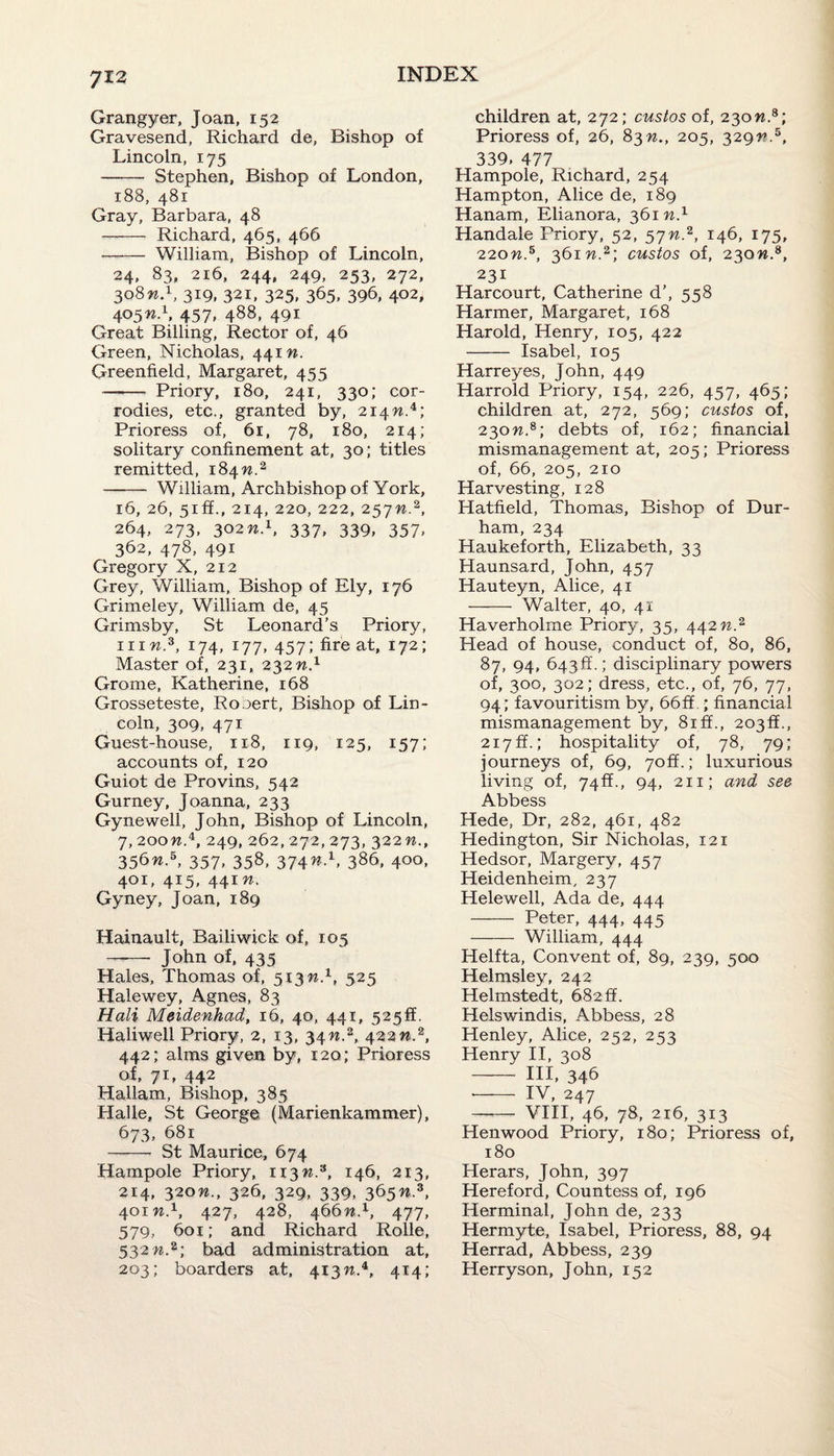 Grangyer, Joan, 152 Gravesend, Richard de, Bishop of Lincoln, 175 - Stephen, Bishop of London, 188, 481 Gray, Barbara, 48 - Richard, 465, 466 - William, Bishop of Lincoln, 24, 83, 216, 244, 249, 253, 272, 308 n.1, 319, 321, 325* 365. 396, 4°2, 4457, 488, 491 Great Billing, Rector of, 46 Green, Nicholas, 441 n. Greenfield, Margaret, 455 —- Priory, 180, 241, 330; cor- rodies, etc., granted by, 214W.4; Prioress of, 61, 78, 180, 214; solitary confinement at, 30; titles remitted, 184 n.2 - William, Archbishop of York, 16, 26, 51 ffi., 214, 220, 222, 257w.2, 264* 273, 302n.1, 337, 339, 357> 362, 478, 491 Gregory X, 212 Grey, William, Bishop of Ely, 176 Grimeley, William de, 45 Grimsby, St Leonard’s Priory, inw.3, 174, 177, 457; fire at, 172; Master of, 231, 232 n.1 Grome, Katherine, 168 Grosseteste, Rooert, Bishop of Lin¬ coln, 309, 471 Guest-house, 118, 119, 125, 157; accounts of, 120 Guiot de Provins, 542 Gurney, Joanna, 233 Gynewell, John, Bishop of Lincoln, 7,2oon.i, 249, 262, 272, 273, 322 n., 356w.5, 357, 358, 374W.1, 386, 400, 401, 415, 441 Gyney, Joan, 189 Hainault, Bailiwick of, 105 -- John of, 435 Hales, Thomas of, 513 w.1, 525 Halewey, Agnes, 83 Hali Meidenhad, 16, 40, 441, 525!!. Haliwell Priory, 2, 13, 34n.z, 422n.z, 442; alms given by, 120; Prioress of, 71, 442 Hallam, Bishop, 385 Halle, St George. (Marienkammer), 673, 681 - St Maurice, 674 Hampole Priory, 113 n.9, 146, 213, 214, 320n., 326, 329, 339, 365%.3, 401 n.1, 427, 428, 466 n.1, 477, 579, 601; and Richard Rolle, 532 n.2; bad administration at, 203; boarders at, 413n.4, 414; children at, 272; custos of, 230n.8; Prioress of, 26, 83n., 205, 329?u5, 339, 477 Hampole, Richard, 254 Hampton, Alice de, 189 Hanam, Elianora, 361 n.1 Handale Friory, 52, 57n.2, 146, 175, 220n.5, 361 n.2; custos of, 230n.s, 231 Harcourt, Catherine d’, 558 Harmer, Margaret, 168 Harold, Henry, 105, 422 - Isabel, 105 Harreyes, John, 449 Harrold Priory, 154, 226, 457, 465; children at, 272, 569; custos of, 230n.8; debts of, 162; financial mismanagement at, 205; Prioress of, 66, 205, 210 Harvesting, 128 Hatfield, Thomas, Bishop of Dur¬ ham, 234 Haukeforth, Elizabeth, 33 Haunsard, John, 457 Hauteyn, Alice, 41 - Walter, 40, 41 Haverholme Priory, 35, 442n.2 Head of house, conduct of, 80, 86, 87, 94, 643ff.; disciplinary powers of, 300, 302; dress, etc., of, 76, 77, 94; favouritism by, 66 ff ; financial mismanagement by, 8iff., 2030., 217 ft.,* hospitality of, 78, 79; journeys of, 69, 70ft.; luxurious living of, 74ff., 94, 211; and see Abbess Hede, Dr, 282, 461, 482 Hedington, Sir Nicholas, 121 Hedsor, Margery, 457 Heidenheim, 237 Helewell, Ada de, 444 - Peter, 444, 445 - William, 444 Helfta, Convent of, 89, 239, 500 Helmsley, 242 Helmstedt, 682 ff. Helswindis, Abbess, 28 Henley, Alice, 252, 253 Henry II, 308 - Ill, 346 *- IV, 247 — VIII, 46, 78, 216, 313 Henwood Priory, 180; Prioress of, 180 Herars, John, 397 Hereford, Countess of, 196 Herminal, John de, 233 Hermyte, Isabel, Prioress, 88, 94 Herrad, Abbess, 239 Herryson, John, 152