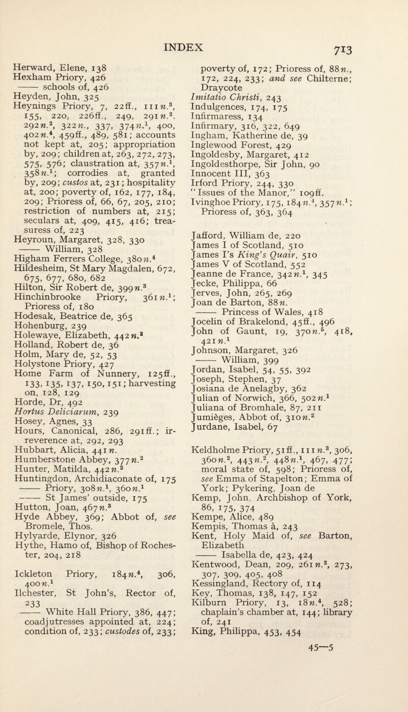 Herward, Elene, 138 Hexham Priory, 426 - schools of, 426 Heyden, John, 325 Heynings Priory, 7, 22ff., mw.3, 155, 220, 226ff., 249, 291 n.2. 292W.2, 322n., 337, 374W.1, 400, 402 w.4, 459ff., 489, 581; accounts not kept at, 205; appropriation by, 209; children at, 263, 272, 273, 575, 576; claustration at, 357n.1, 358 n.1; corrodies at, granted by, 209; custos at, 231; hospitality at, 200; poverty of, 162, 177, 184, 209; Prioress of, 66, 67, 205, 210; restriction of numbers at, 215; seculars at, 409, 415, 416; trea- suress of, 223 Heyroun, Margaret, 328, 330 - William, 328 Higham Ferrers College, 380 n.4 Hildesheim, St Mary Magdalen, 672, 675, 677, 680, 682 Hilton, Sir Robert de, 399 n:3 Hinchinbrooke Priory, 361 n.1; Prioress of, 180 Hodesak, Beatrice de, 365 Hohenburg, 239 Holewaye, Elizabeth, 442 n2 Holland, Robert de, 36 Holm, Mary de, 52, 53 Holystone Priory, 427 Home Farm of Nunnery, 125^., 133. *35> i37» I5o, 151» harvesting on, 128, 129 Horde, Dr, 492 Hortus Deliciarum, 239 Hosey, Agnes, 33 Hours, Canonical, 286, 29iff.; ir¬ reverence at, 292, 293 Hubbart, Alicia, 441 n. Humberstone Abbey, 377n.2 Hunter, Matilda, 442 n.2 Huntingdon, Archidiaconate of, 175 - Priory, 308 n.1, 360n.1 -St James’ outside, 175 Hutton, Joan, 467 n.z Hyde Abbey, 369; Abbot of, see Bromele, Thos. Hylyarde, Elynor, 326 Hythe, Hamo of, Bishop of Roches¬ ter, 204, 218 Ickleton Priory, 184 w.4, 306, 400 n.x Ilchester, St John’s, Rector of, 233 - White Hall Priory, 386, 447; coadjutresses appointed at, 224; condition of, 233; custodes of, 233; poverty of, 172; Prioress of, 88n., 172, 224, 233; and see Chilterne; Draycote Imitatio Christi, 243 Indulgences, 174, 175 Infir maress, 134 Infirmary, 316, 322, 649 Ingham, Katherine de, 39 Inglewood Forest, 429 Ingoldesby, Margaret, 412 Ingoldesthorpe, Sir John, 90 Innocent III, 363 Irford Priory, 244, 330 “Issues of the Manor,” iog&. Ivinghoe Priory, 175, 184n.i, 357n.1; Prioress of, 363, 364 Jafford, William de, 220 James I of Scotland, 510 James I’s King’s Quair, 510 James V of Scotland, 552 Jeanne de France, 342 n.1, 345 Jecke, Philippa, 66 Jerves, John, 265, 269 Joan de Barton, 88 n. - Princess of Wales, 418 Jocelin of Brakelond, 45ff., 496 John of Gaunt, 19, 370n.6, 418, 421 n.1 Johnson, Margaret, 326 - William, 399 Jordan, Isabel, 54, 55, 392 Joseph, Stephen, 37 Josiana de Anelagby, 362 Julian of Norwich, 366, 502n.1 Juliana of Bromhale, 87, 211 Jumieges, Abbot of, 310W.2 Jurdane, Isabel, 67 Keldholme Priory, 5iff., him.3, 306, 360n2, 443n2, 448n.1, 467, 477; moral state of, 598; Prioress of, see Emma of Stapelton; Emma of York; Pykering, Joan de Kemp, John, Archbishop of York, 86, 175, 374 Kempe, Alice, 489 Kempis, Thomas a, 243 Kent, Holy Maid of, see Barton, Elizabeth - Isabella de, 423, 424 Kentwood, Dean, 209, 26m.2, 273, 307, 309, 405, 408 Kessingland, Rectory of, 114 Key, Thomas, 138, 147, 152 Kilburn Priory, 13, 18 w.4, 528; chaplain’s chamber at, 144; library of, 241 King, Philippa, 453, 454 45—5