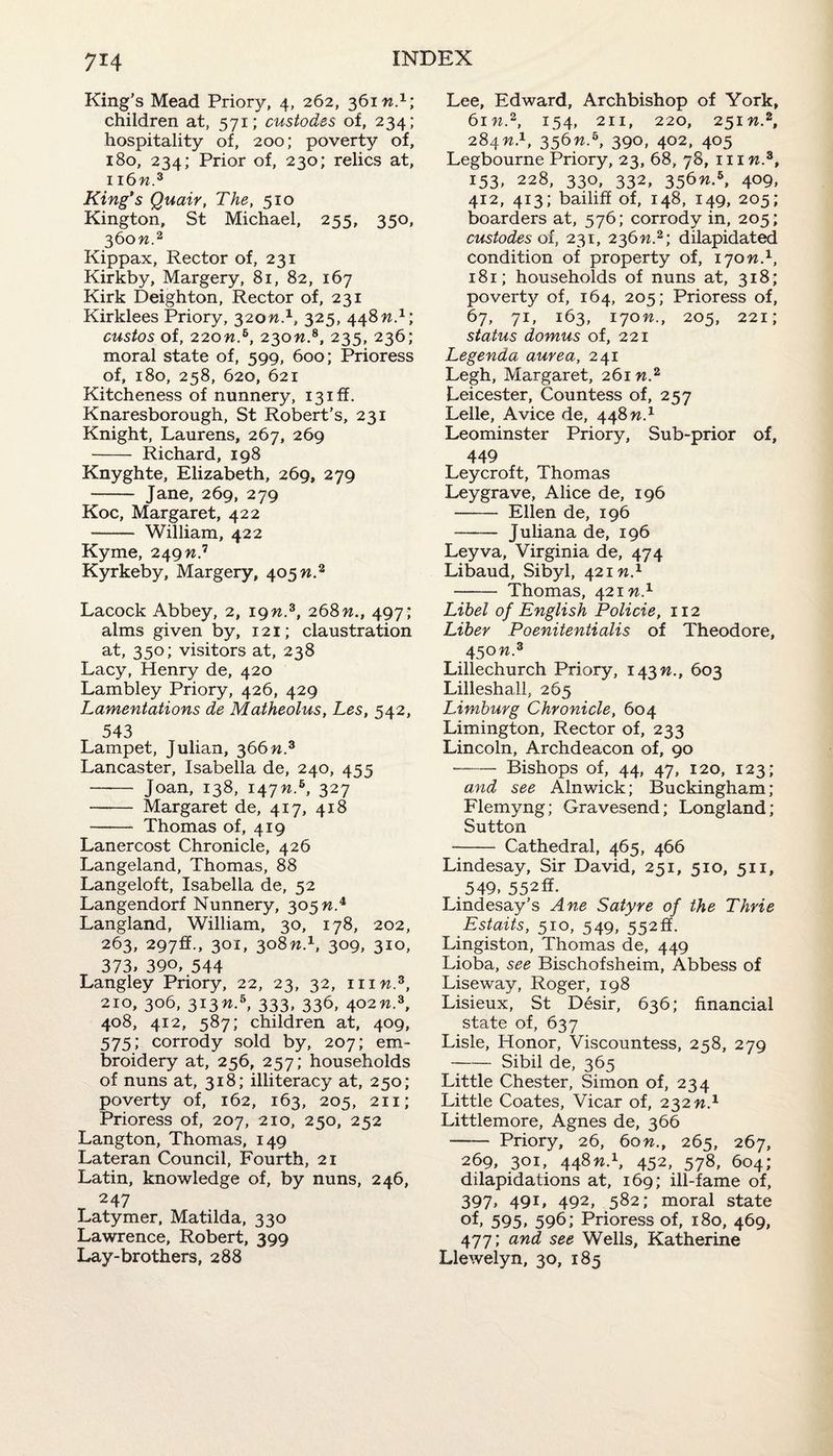 King’s Mead Priory, 4, 262, 361 n.1; children at, 571; custodes of, 234; hospitality of, 200; poverty of, 180, 234; Prior of, 230; relics at, ii6m.3 King's Quair, The, 510 Kington, St Michael, 255, 350, 360 m.2 Kippax, Rector of, 231 Kirkby, Margery, 81, 82, 167 Kirk Deighton, Rector of, 231 Kirklees Priory, 320W.1, 325, 448M.1; custos of, 220m.6, 230m.8, 235, 236; moral state of, 599, 600; Prioress of, 180, 258, 620, 621 Kitcheness of nunnery, 13iff. Knaresborough, St Robert’s, 231 Knight, Laurens, 267, 269 - Richard, 198 Knyghte, Elizabeth, 269, 279 - Jane, 269, 279 Koc, Margaret, 422 - William, 422 Kyme, 249n? Kyrkeby, Margery, 405 n.2 Lacock Abbey, 2, 19m.3, 268n., 497; alms given by, 121; claustration at, 350; visitors at, 238 Lacy, Henry de, 420 Lambley Priory, 426, 429 Lamentations de Matheolus, Les, 542, 543 Lampet, Julian, 366n.3 Lancaster, Isabella de, 240, 455 - Joan, 138, 147M.6, 327 - Margaret de, 417, 418 - Thomas of, 419 Lanercost Chronicle, 426 Langeland, Thomas, 88 Langeloft, Isabella de, 52 Langendorf Nunnery, 305 n.4 Langland, William, 30, 178, 202, 263, 297fif., 301, 308M.1, 309, 310, 373, 390, 544 Langley Priory, 22, 23, 32, mw.3, 210, 306, 313m.5, 333, 336, 402M.3, 408, 412, 587; children at, 409, 575; corrody sold by, 207; em¬ broidery at, 256, 257; households of nuns at, 318; illiteracy at, 250; poverty of, 162, 163, 205, 211; Prioress of, 207, 210, 250, 252 Langton, Thomas, 149 Lateran Council, Fourth, 21 Latin, knowledge of, by nuns, 246, 247 Latymer, Matilda, 330 Lawrence, Robert, 399 Lay-brothers, 288 Lee, Edward, Archbishop of York, 61 m.2, 154, 211, 220, 251 n.2, 284 n.1, 356m.6, 390, 402, 405 Legbourne Priory, 23, 68, 78, 111 m.3, 153, 228, 330, 332, 356m.5, 409, 412, 413; bailiff of, 148, 149, 205; boarders at, 576; corrody in, 205; custodes of, 231, 236m.2; dilapidated condition of property of, 170M.1, 181; households of nuns at, 318; poverty of, 164, 205; Prioress of, 67, 71, 163, 170 n., 205, 221; status domus of, 221 Legenda aurea, 241 Legh, Margaret, 261W.2 Leicester, Countess of, 257 Lelle, Avice de, 448 n.1 Leominster Priory, Sub-prior of, 449 Leycroft, Thomas Leygrave, Alice de, 196 - Ellen de, 196 - Juliana de, 196 Leyva, Virginia de, 474 Libaud, Sibyl, 421 n.1 - Thomas, 421 n.1 Libel of English Policie, 112 Liber Poenitentialis of Theodore, 450 n.3 Lillechurch Priory, 143M., 603 Lilleshall, 265 Limburg Chronicle, 604 Limington, Rector of, 233 Lincoln, Archdeacon of, 90 •-Bishops of, 44, 47, 120, 123; and see Alnwick; Buckingham; Flemyng; Gravesend; Longland; Sutton - Cathedral, 465, 466 Lindesay, Sir David, 251, 510, 511, 549, 552ff. Lindesay’s Ane Satyre of the Thrie Estaits, 510, 549, 552ff. Lingiston, Thomas de, 449 Lioba, see Bischofsheim, Abbess of Liseway, Roger, 198 Lisieux, St Desir, 636; financial state of, 637 Lisle, Honor, Viscountess, 258, 279 -Sibil de, 365 Little Chester, Simon of, 234 Little Coates, Vicar of, 232 n.x Littlemore, Agnes de, 366 - Priory, 26, 60n., 265, 267, 269, 301, 448m.1, 452, 578, 604; dilapidations at, 169; ill-fame of, 397, 491, 492, 582; moral state of, 595, 596; Prioress of, 180, 469, 477; and see Wells, Katherine Llewelyn, 30, 185