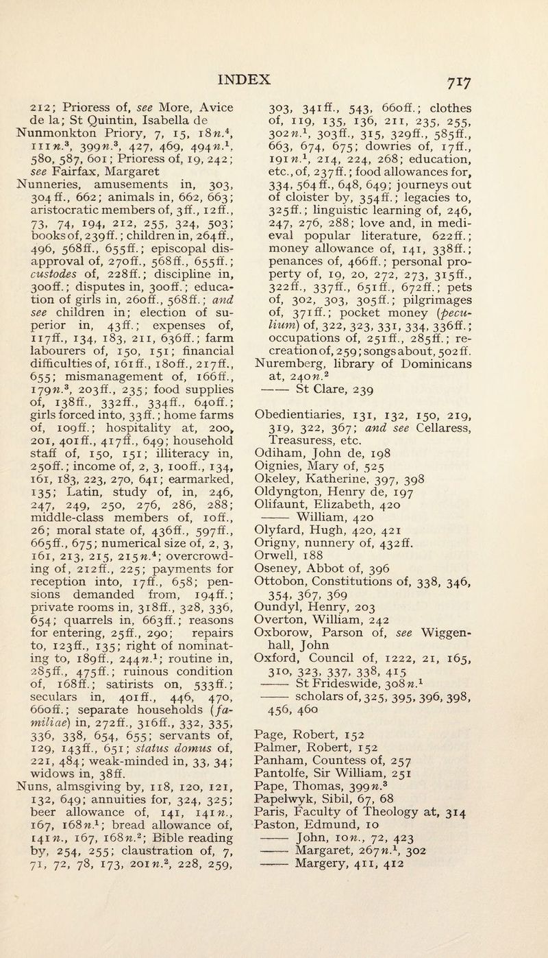 212; Prioress of, see More, Avice de la; St Quintin, Isabella de Nunmonkton Priory, 7, 15, 18w.4, in«.3, 399n.3, 427, 469, 494W.1, 580, 587, 601; Prioress of, 19, 242; see Fairfax, Margaret Nunneries, amusements in, 303, 304 ff., 662; animals in, 662, 663; aristocratic members of, 3 ff., 12 ft., 73, 74, 194, 212, 255, 324, 503; booksof, 239ff.; children in, 264ft., 496, 568ff., 655ft.; episcopal dis¬ approval of, 27off., 568ff., 655^.; custodes of, 228ft.; discipline in, 30off.; disputes in, 3ooff.; educa¬ tion of girls in, 26off., 568ff.; and see children in; election of su¬ perior in, 43 ff.; expenses of, ii7ff., 134, 183, 211, 636ft.; farm labourers of, 150, 151; financial difficulties of, i6iff., i8off., 217ft., 655; mismanagement of, i66ff., 179n.z, 203ft., 235; food supplies of, 138ft., 332ft., 334ft., 640ft.; girls forced into, 33ft.; home farms of, 109ft.; hospitality at, 200* 201, 401ft., 417ft., 649; household staff of, 150, 151; illiteracy in, 250ft.; income of, 2, 3, iooff., 134, 161, 183, 223, 270, 641; earmarked, 135; Latin, study of, in, 246, 247, 249, 250, 276, 286, 288; middle-class members of, 10ft., 26; moral state of, 436ft., 597ft., 665ft., 675; numerical size ot, 2, 3, 161, 213, 215, 215w.4; overcrowd¬ ing of, 212ft., 225; payments for reception into, 17ft., 658; pen¬ sions demanded from, 194 ft.; private rooms in, 318ft., 328, 336, 654; quarrels in, 663 ft.; reasons for entering, 25 ft., 290; repairs to, 123ft., 135; right of nominat¬ ing to, 189ft., 244M.1; routine in, 285ft., 475ft.; ruinous condition of, i68ff.; satirists on, 533ft.; seculars in, 401ft., 446, 470, 66off.; separate households (fa- miliae) in, 272ft., 316ft., 332, 335, 336, 338, 654, 655; servants of, 129, 143ft., 651; status domus of, 22i, 484; weak-minded in, 33, 34; widows in, 38ft. Nuns, almsgiving by, 118, 120, 121, 132, 649; annuities for, 324, 325; beer allowance of, 141, 141 n., 167, 168W.1; bread allowance of, 141 n,, 167, 168n.2; Bible reading by, 254, 255; claustration of, 7, 71, 72, 78, 173, 2oiw.2, 228, 259, 3°3> 34lff-> 543. 660ff.; clothes of, 119, 135, 136, 211, 235, 255, 302nd, 303ft., 315, 329ft., 585ft., 663, 674, 675; dowries of, 17ft., 191W.1, 214, 224, 268; education, etc., of, 237ft.; food allowances for, 334, 564 ft., 648, 649; journeys out of cloister by, 354ft.; legacies to, 325ft.; linguistic learning of, 246, 247, 276, 288; love and, in medi¬ eval popular literature, 622ft.; money allowance of, 141, 338ft.; penances of, 466ft.; personal pro¬ perty of, 19, 20, 272, 273, 315ft., 322ft., 337ft., 651ft., 672ft.; pets of, 302, 303, 305ft.; pilgrimages of, 371ft.; pocket money (pecu- Hum) of, 322, 323, 331, 334, 336ft. ; occupations of, 251ft., 285ft.; re¬ creation of, 259; songs about, 502 ff. Nuremberg, library of Dominicans at, 240n.2 -St Clare, 239 Obedientiaries, 131, 132, 150, 219, 319, 322, 367; and see Cellaress, Treasuress, etc. Odiham, John de, 198 Oignies, Mary of, 525 Okeley, Katherine, 397, 398 Oldyngton, Henry de, 197 Olifaunt, Elizabeth, 420 - William, 420 Olyfard, Hugh, 420, 421 Origny, nunnery of, 432 ft. Orwell, 188 Oseney, Abbot of, 396 Ottobon, Constitutions of, 338, 346, 354> 367. 369 Oundyl, Henry, 203 Overton, William, 242 Oxborow, Parson of, see Wiggen- hall, John Oxford, Council of, 1222, 21, 165, 310, 323, 337, 338, 415 - St Frideswide, 308 w.1 - scholars of, 325, 395, 396, 398, 456, 460 Page, Robert, 152 Palmer, Robert, 152 Panham, Countess of, 257 Pantolfe, Sir William, 251 Pape, Thomas, 399n.3 Papelwyk, Sibil, 67, 68 Paris, Faculty of Theology at, 314 Paston, Edmund, 10 - John, 10^., 72, 423 -Margaret, 267n.1, 302 - Margery, 411, 412