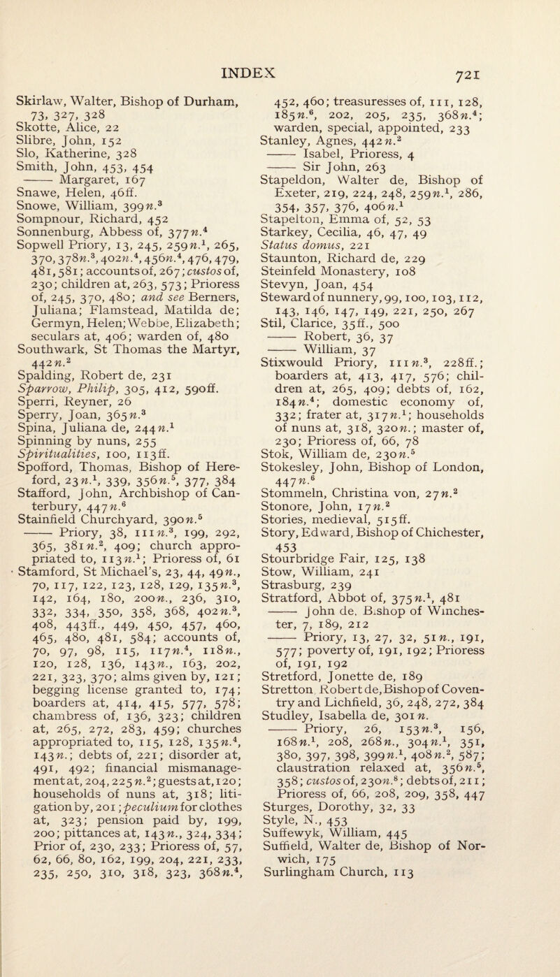 Skirlaw, Walter, Bishop of Durham, 73, 327, 328 Skotte, Alice, 22 Slibre, John, 152 Slo, Katherine, 328 Smith, John, 453, 454 - Margaret, 167 Snawe, Helen, 46ft. Snowe, William, 399 n.3 Sompnour, Richard, 452 Sonnenburg, Abbess of, 377 n.4 Sopwell Priory, 13, 245, 259n.1, 265, 370,378n.3,402w.4,456w.4,476,479, 481,581; accounts of, 267 ;custos of, 230; children at, 263, 573; Prioress of, 245, 370, 480; and see Berners, Juliana; Flamstead, Matilda de; Germyn, Helen; Webbe, Elizabeth; seculars at, 406; warden of, 480 Southwark, St Thomas the Martyr, 442 n.2 Spalding, Robert de, 231 Sparrow, Philip, 305, 412, 590ft. Sperri, Reyner, 26 Sperry, Joan, 365 n.3 Spina, Juliana de, 244 n.1 Spinning by nuns, 255 Spiritualities, 100, ii3ff. Spofford, Thomas, Bishop of Here¬ ford, 23n.1, 339, 356n.b, 377, 384 Stafford, John, Archbishop of Can¬ terbury, 447 n.6 Stainfield Churchyard, 390n.5 -Priory, 38, 111 n.3, 199, 292, 365, 381 n.2, 409; church appro¬ priated to, 113 n.1; Prioress of, 61 Stamford, St Michael's, 23, 44, 49n., 70, 117, 122, 123, 128, 129, 135W.3, 142, 164, 180, 200^., 236, 310, 332, 334. 35°> 358, 3^8, 402 n.z, 408, 443ft., 449, 450, 457, 460, 465, 480, 481, 584; accounts of, 70, 97, 98, 115, 117w.4, 118n., 120, 128, 136, 143^., 163, 202, 221, 323, 370; alms given by, 121; begging license granted to, 174; boarders at, 414, 415, 577, 578; chambress of, 136, 323; children at, 265, 272, 283, 459; churches appropriated to, 115, 128, 135W.4, 143 n.; debts of, 221; disorder at, 491, 492; financial mismanage- mentat, 204,225 w.2; guests at,120; households of nuns at, 318; liti¬ gation by, 201 ■,peculium for clothes at, 323; pension paid by, 199, 200; pittances at, 143n., 324, 334; Prior of, 230, 233; Prioress of, 57, 62, 66, 80, 162, 199, 204, 221, 233, 235> 25°> 3IO> 3i8> 323> 368w.4, 452, 460; treasuresses of, hi, 128, 18 5n.6, 202, 205, 235, 368%.4; warden, special, appointed, 233 Stanley, Agnes, 442 n.2 - Isabel, Prioress, 4 - Sir John, 263 Stapeldon, Walter de. Bishop of Exeter, 219, 224, 248, 259W.1, 286, 354> 357> 376, 406w.4 Stapelton, Emma of, 52, 53 Starkey, Cecilia, 46, 47, 49 Status domus, 221 Staunton, Richard de, 229 Steinfeld Monastery, 108 Stevyn, Joan, 454 Steward of nunnery, 99,100,103,112, 143, 146, 147, 149, 221, 250, 267 Stil, Clarice, 35 ft., 500 - Robert, 36, 37 - William, 37 Stix would Priory, him.3, 228ft.; boarders at, 413, 417, 576; chil¬ dren at, 265, 409; debts of, 162, 184 w.4; domestic economy of, 332; frater at, 317 n.1; households of nuns at, 318, 320n.; master of, 230; Prioress of, 66, 78 Stok, William de, 230n.5 Stokesley, John, Bishop of London, 447 n.6 Stommeln, Christina von, 27n.2 Stonore, John, 17n.2 Stories, medieval, 515 ff. Story, Edward, Bishop of Chichester, 453 Stourbridge Fair, 125, 138 Stow, William, 241 Strasburg, 239 Stratford, Abbot of, 375 n.x, 481 - j ohn de, B.shop of Winches¬ ter, 7, 189, 212 - Priory, 13, 27, 32, 51 n., 191, 577; poverty of, 191, 192; Prioress of, 191, 192 Stretford, Jonette de, 189 Stretton Robert de. Bishop of Coven¬ try and Lichfield, 36, 248, 272, 384 Studley, Isabella de, 301 n. - Priory, 26, 153 n.3, 156, 168n.1, 208, 268n., 304W.1, 351, 38o> 397. 398, 399n-1> 4o8n.*, 587; claustration relaxed at, 356n.b, 358; custos of, 230n.&; debts of, 211; Prioress of, 66, 208, 209, 358, 447 Sturges, Dorothy, 32, 33 Style, N., 453 Suffewyk, William, 445 Sufheld, Walter de, Bishop of Nor¬ wich, 175 Surlingham Church, 113