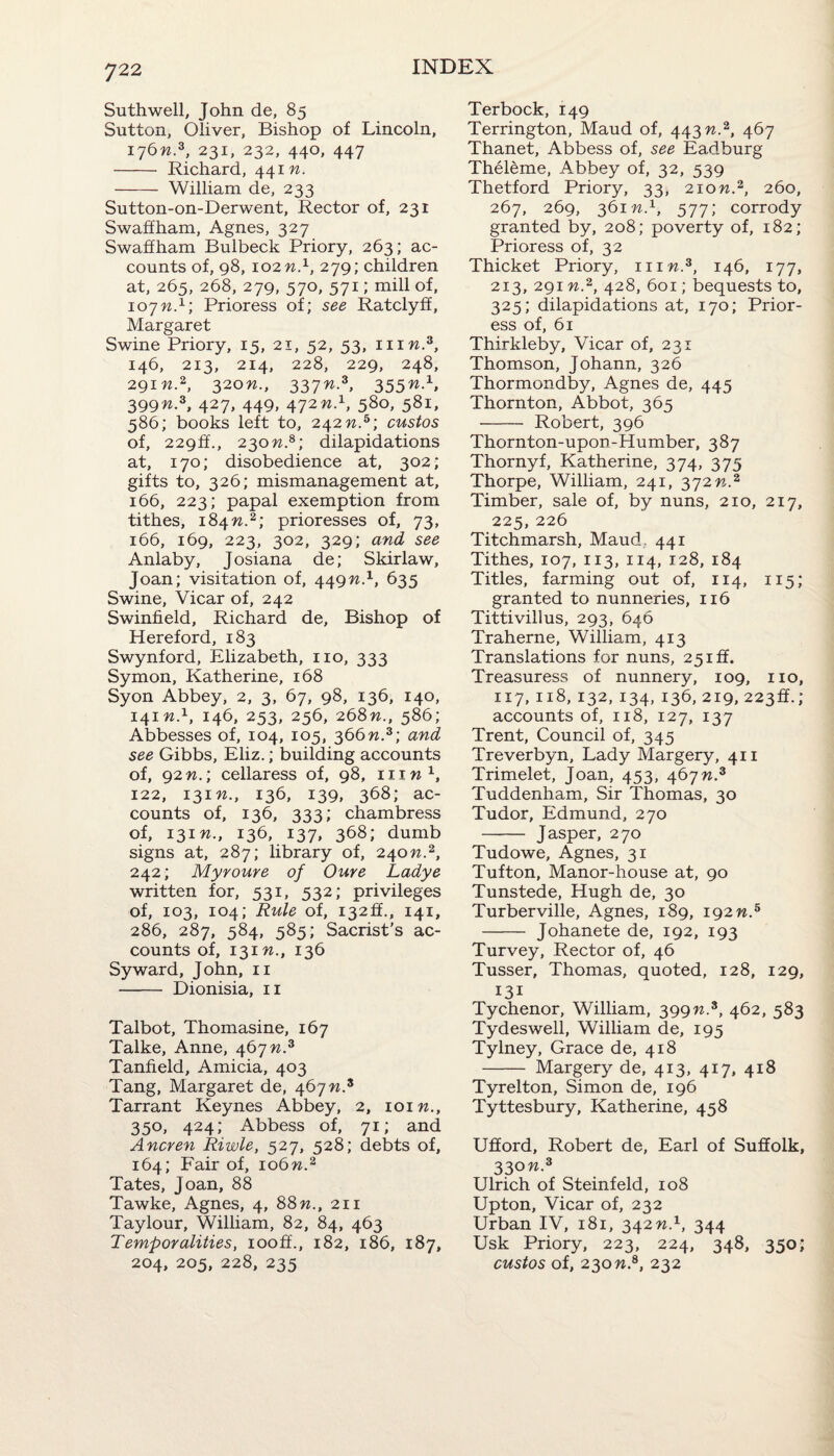 Suthwell, John de, 85 Sutton, Oliver, Bishop of Lincoln, 176n.z, 231, 232, 440, 447 - Richard, 441 n. - William de, 233 Sutton-on-Derwent, Rector of, 231 Swaffham, Agnes, 327 Swaffham Bulbeck Priory, 263; ac¬ counts of, 98, 102 n.1, 279; children at, 265, 268, 279, 570, 571; mill of, 10jn.1'. Prioress of; see Ratclyff, Margaret Swine Priory, 15, 21, 52, 53, mw.3, 146, 213, 214, 228, 229, 248, 291M.2, 320W., 337 n.z, 3 55n-x> 399n.3, 427, 449, 472 n.1, 580, 581, 586; books left to, 242 n.5; custos of, 229ft., 230n.8; dilapidations at, 170; disobedience at, 302; gifts to, 326; mismanagement at, 166, 223; papal exemption from tithes, 184W.2; prioresses of, 73, 166, 169, 223, 302, 329; and see Anlaby, Josiana de; Skirlaw, Joan; visitation of, 449n.1, 635 Swine, Vicar of, 242 Swinfield, Richard de. Bishop of Hereford, 183 Swynford, Elizabeth, no, 333 Symon, Katherine, 168 Syon Abbey, 2, 3, 67, 98, 136, 140, 141 n.1, 146, 253, 256, 268n., 586; Abbesses of, 104, 105, 366n.3; and see Gibbs, Eliz.; building accounts of, 92 n.; cellaress of, 98, mw1, 122, 131W., 136, 139, 368; ac¬ counts of, 136, 333; chambress of, 13m., 136, 137, 368; dumb signs at, 287; library of, 240n.2, 242; Myroure of Oure Ladye written for, 531, 532; privileges of, 103, 104; Rule of, i32ff., 141, 286, 287, 584, 585; Sacrist’s ac¬ counts of, 13m., 136 Syward, John, 11 - Dionisia, 11 Talbot, Thomasine, 167 Talke, Anne, 467 n3 Tanfield, Amicia, 403 Tang, Margaret de, 467n3 Tarrant Keynes Abbey, 2, loin., 350, 424; Abbess of, 71; and Ancren Riwle, 527, 528; debts of, 164; Fair of, 106w.2 Tates, Joan, 88 Tawke, Agnes, 4, 88 n., 211 Taylour, William, 82, 84, 463 Temporalities, iooff., 182, 186, 187, 204, 205, 228, 235 Terbock, 149 Terrington, Maud of, 443 n.3, 467 Thanet, Abbess of, see Eadburg Theleme, Abbey of, 32, 539 Thetford Priory, 33, 2iow.2, 260, 267, 269, 361 n.x, 577; corrody granted by, 208; poverty of, 182; Prioress of, 32 Thicket Priory, him.3, 146, 177, 213, 291 n3, 428, 601; bequests to, 325; dilapidations at, 170; Prior¬ ess of, 61 Thirkleby, Vicar of, 231 Thomson, Johann, 326 Thormondby, Agnes de, 445 Thornton, Abbot, 365 - Robert, 396 Thornton-upon-Humber, 387 Thornyf, Katherine, 374, 375 Thorpe, William, 241, 372n3 Timber, sale of, by nuns, 210, 217, 225, 226 Titchmarsh, Maud. 441 Tithes, 107, 113, 114, 128, 184 Titles, farming out of, 114, 115; granted to nunneries, 116 Tittivillus, 293, 646 Traherne, William, 413 Translations for nuns, 25iff. Treasuress of nunnery, 109, no, 117, 118, 132, 134, 136, 219, 223ft.; accounts of, 118, 127, 137 Trent, Council of, 345 Treverbyn, Lady Margery, 411 Trimelet, Joan, 453, 467W.3 Tuddenham, Sir Thomas, 30 Tudor, Edmund, 270 - Jasper, 270 Tudowe, Agnes, 31 Tufton, Manor-house at, 90 Tunstede, Hugh de, 30 Turberville, Agnes, 189, 192 n.5 - Johanete de, 192, 193 Turvey, Rector of, 46 Tusser, Thomas, quoted, 128, 129, 131 Tychenor, William, 399n.3, 462, 583 Tydeswell, William de, 195 Tylney, Grace de, 418 - Margery de, 413, 417, 418 Tyrelton, Simon de, 196 Tyttesbury, Katherine, 458 Ufford, Robert de, Earl of Suffolk, 330 n3 Ulrich of Steinfeld, 108 Upton, Vicar of, 232 Urban IV, 181, 342 n.1, 344 Usk Priory, 223, 224, 348, 350; custos of, 230w.8, 232