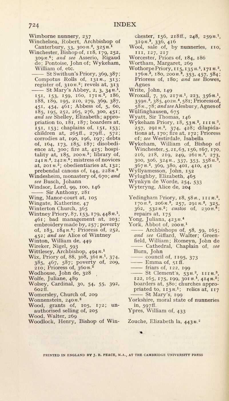 Wimborne nunnery, 237 Winchelsea, Robert, Archbishop of Canterbury, 33, 300n.2, 325W.1 Winchester, Bishop of, 118, 179, 252, 309 n.6; and see Asserio, Rigaud de; Pontoise, John of; Wykeham, William of, etc. - St Swithun’s Priory, 369,387 ; Compotus Rolls of, 131M., 313; register of, 310W.2; revels at, 313 - St Mary’s Abbey, 2, 3, 34 n.1, 151, 153, 159, 160, 171W.2, 186, 188, 189, 195, 210, 279, 369, 387, 451, 454, 461; Abbess of, 5, 60, 185, 195, 252, 265, 276, 300, 451; and see Shelley, Elizabeth; appro¬ priation to, 181, 187; boarders at, 151, 153; chaplains of, 151, 153; children at, 2650., 279ft., 572; corrodies at, 190, 196, 197; debts of, 164, 173, 185, 187; disobedi¬ ence at, 300; fire at, 425; hospi¬ tality at, 185, 200M.3; library of, 241 w.4, 242 n.s; mistress of novices at, 2oiw.2; obedientiaries at, 132; prebendal canons of, 144, 228 n.5 Windesheim, monastery of, 670; and see Busch, Johann Windsor, Lord, 99, 100, 146 - Sir Anthony, 281 Wing, Manor-court at, 105 Wingate, Katherine, 47 Winterton Church, 365 Wintney Priory, 87, 153, 179, 448n.1, 461; bad management at, 203; embroidery made by, 257; poverty of, 183, 184w.4; Prioress of, 252, 452; and see Alice of Wintney Winton, William de, 449 Wireker, Nigel, 593 Wittlesey, Archbishop, 494 n.1 Wix, Priory of, 88, 308, 361 n.1, 374, 385, 467. 587; poverty of, 209, 210; Prioress of, 360 n.2 Wodhouse, John de, 328 Wolfe, Juliane, 489 Wolsey, Cardinal, 30, 54, 55, 392, 602 ff. Womersley, Church of, 209 Wonnenstein, 240 n.2 Wood, grants of, 105, 172; un¬ authorised selling of, 205 Wood, Walter, 269 Woodlock, Henry, Bishop of Win¬ chester, 156, 2i8ff., 248, 259n.x, 319n-3, 336> 416 Wool, sale of, by nunneries, no, in, 127, 217 Worcester, Priors of, 184, 186 Wortham, Margaret, 269 Wothorpe Priory, 115,135 -w.4,171 n2, I76n-3> l8°. 200n.3, 353, 457, 584; Prioress of, 180; and see Bowes, Agnes Write, John, 149 Wroxall, 7, 39, 217n.1, 223, 356W.1, 359n-3, 3^5,402n.4,581; Prioressof, =)8n.,y8] and see Alesbuiy, Agnes of Wiilfinghausen, 675 Wyatt, Sir Thomas, 146 Wykeham Priory, 18, 53n.2, inn.z, 257, 291 n.2, 374, 428; dilapida¬ tions at, 170; fire at, 172; Prioress cf; see Westirdale, Isabella Wykeham, William of, Bishop of Winchester, 5,21,63, 156, 167, 170, 216, 218, 219, 249, 261 n.2, 273, 300, 306, 324n., 337, 353, 358«-2> 367n2, 369, 380, 401, 410, 451 Wyllyamesson, John, 152 Wylughby, Elizabeth, 465 Wynkyn de Worde, 254, 533 Wyteryng, Alice de, 204 Yedingham Priory, 18, 58^., him.3, 170n.z, 206n.3, 257, 291 w.2, 325, 362, 532n.2; custos of, 230n.s; repairs at, 175 Yong, Juliana, 423 n.4 York, Abbot of, 200W.1 - Archbishops of, 58, 59, 165; and see Giffard, Walter; Green¬ field, William; Romeyn, John de - Cathedral, Chaplain of, see Burn, John - council of, 1195, 373 -Emma of, 51 ff. - friars of, 122, 199 - St Clement’s, 53w.2, him.3, 122, 165, 175, 199, 301 n.1, 414W.2; boarders at, 580; churches appro¬ priated to, 113 n.1; relics at, 117 -St Mary’s, 199 Yorkshire, moral state of nunneries in, 597ft. Ypres, William of, 433 Zouche, Elizabeth la, 443^.2 -» PRINTED IN ENGLAND BV J. B. PEACE, M.A., AT THE CAMBRIDGE UNIVERSITY PRESS