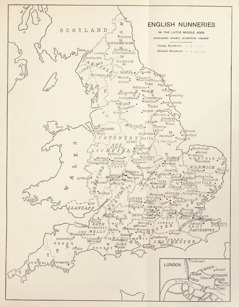 SCOTLAND / ‘^Northumberland; /'/' New$Ast/q ? Lambley;\ (Sl Bartholomew’s) j: ,h~>‘ Armathm/te» ^ w N^?.NIirRHAM J: 'Holystone, ENGLISH NUNNERIES IN THE LATER MIDDLE AGES (EXCLUDING DOUBLE GILBERTINE HOUSES) County Boundaries Diocesan Boundaries NedsBdhx * y basedale /Westmorland T' . , °V\ 7/, L''\ Marrick. StStephen’s » fFoukholme)9 ftosedi * Arden Held ho!me • ale El/erton 'WyRXJjam 0 L+ R *MoxbyK Ingham fianrnonhtgfi^, o _ A// O' »’ R K •Nunkeeling Sinningthwaite •Clementhorpe ( W/lberfosse #Nunburpholme <%,napplet0° 7hM jlampole <R Arlington Kirklees * /-,'N uncoton » i: ’ Grimsby fofe//* (V Leonard’s) Irford S (f//5i ■' \\Heynings '(■•Fosse :i CHESHIRE ■y Chester \(Sf Mary’s) j; C 0 V-R N ]■ R Y NoiTs.il f-:-~ i ;dlrby N /y r ; ' “ ~ - ad// \ Brdtiholme ^ (f Stain field* Leqbourne • > •Greenfield // LINCOLN *Stixwduld F •LangTey •Gracedieu/' ^ /ii Stamfacd// -i * ’-■•(StM/tH, ie #Blackborough •Marham •Crabhouse N 0# R F 0 L K Carrov Shou/dham AND '..STAFF S.L L I C Ft F I ED B/jthbury* /’ >r■ “J'SHR&PBHIRE /Black Ladies) rojgsworth y fiWoth’iprpe , (i »>'’ T) ’p. *J\lhneaton-'’' ■ ‘'A T\Q.R~WICH , * Lmtro0 Af, Y .» «™ »^yM,/jyay yipybj . ' -- ■ bridgeSU F F(XL K ^ . ?■ ^ ■/- uqcgyuy '^warJsfey /V ~ifRFadegtmd.s)~ ' ' ^077705 to ■ •  to, <IC : g s/y\R/stotv /chitony r :'Y: Acogbury \ ^ \RERtFA '• H^mghamA-~ ' ^ An Y r n D n ety/FinqhoC 'i* FjO^ •Rown'kv Pv ■;0XFORD C^'Ymghb^y-^a^'Rownbj T? P'Barking ratfo. Barrow <. - ^ Gurney L v BAD IF WILTS <<? Wintney \ *Wherwell SURREY E R Hartford rA$^JJ ■ - <ppv Dadmgton* •TNT .. WIUT ^ton. if _^rM..^JUNTSKBVKr '^Bue/dandMinchm • // Romsey* * 6 //' *Busper ... —^ Canons/eigh* AIIChester/''Y NstdkeMurV^FXA^ X s ■!* °Se °U™SU S S E x „ ^ WhiteHqllF onarrespury •„ ^ u- T RY o DEVON A' R Tar Font > Polsloe d - - no,. 'Retries o (Stsa*^ LONDON *Clerkenwell V\ Q ate # Haliwell (shops a ate StHelenf ^ e *StCtare fMmoresses) Tower