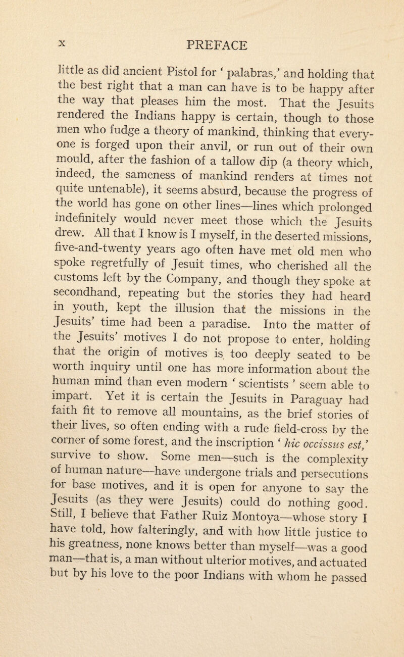 little as did ancient Pistol for ' palabras/ and holding that the best right that a man can have is to be happy after the way that pleases him the most. That the Jesuits rendered the Indians happy is certain, though to those men who fudge a theory of mankind, thinking that every¬ one is forged upon their anvil, or run out of their own mould, after the fashion of a tallow dip (a theory which, indeed, the sameness of mankind renders at times not quite untenable), it seems absurd, because the progress of the world has gone on other lines—lines which prolonged indefinitely would never meet those which the Jesuits diew. All that I know is I myself, in the deserted missions, five-and-twenty years ago often have met old men who spoke regretfully of Jesuit times, who cherished all the customs left by the Company, and though they spoke at secondhand, repeating but the stories they had heard in youth, kept the illusion that the missions in the Jesuits time had been a paradise. Into the matter of the Jesuits' motives I do not propose to enter, holding that the origin of motives is, too deeply seated to be worth inquiry until one has more information about the human mind than even modern ‘ scientists ' seem able to impart. Yet it is certain the Jesuits in Paraguay had faith fit to remove all mountains, as the brief stories of their lives, so often ending with a rude field-cross by the coiner of some forest, and the inscription ‘ hie occissus est/ survive to show. Some men—such is the complexity of human nature—have undergone trials and persecutions for base motives, and it is open for anyone to say the Jesuits (as they were Jesuits) could do nothing good. Still, I believe that Father Ruiz Montoya—whose story I have told, how falteringly, and with how little justice to his greatness, none knows better than myself—was a good man that is, a man without ulterior motives, and actuated but by his love to the poor Indians with whom he passed