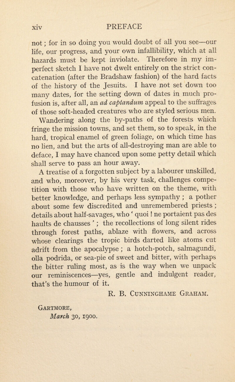 not; for in so doing you would doubt of all you see—our life, our progress, and your own infallibility, which at all hazards must be kept inviolate. Therefore in my im¬ perfect sketch I have not dwelt entirely on the strict con¬ catenation (after the Bradshaw fashion) of the hard facts of the history of the Jesuits. I have not set down too many dates, for the setting down of dates in much pro¬ fusion is, after all, an ad captandum appeal to the suffrages of those soft-headed creatures who are styled serious men. Wandering along the by-paths of the forests which fringe the mission towns, and set them, so to speak, in the hard, tropical enamel of green foliage, on which time has no lien, and but the arts of all-destroying man are able to deface, I may have chanced upon some petty detail which shall serve to pass an hour away. A treatise of a forgotten subject by a labourer unskilled, and who, moreover, by his very task, challenges compe¬ tition with those who have written on the theme, with better knowledge, and perhaps less sympathy ; a pother about some few discredited and unremembered priests ; details about half-savages, who ' quoi! ne portaient pas des haults de chausses '; the recollections of long silent rides through forest paths, ablaze with flowers, and across whose clearings the tropic birds darted like atoms cut adrift from the apocalypse ; a hotch-potch, salmagundi, olla podrida, or sea-pie of sweet and bitter, with perhaps the bitter ruling most, as is the way when we unpack our reminiscences—yes, gentle and indulgent reader, that's the humour of it. R. B. CUNNINGHAME GrAHAM. Gartmore, March 30, 1900.