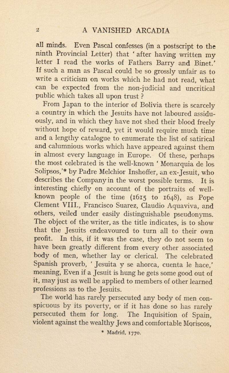 all minds. Even Pascal confesses (in a postscript to the ninth Provincial Letter) that ‘ after having written my letter I read the works of Fathers Barry and Binet.' If such a man as Pascal could be so grossly unfair as to write a criticism on works which he had not read, what can be expected from the non-judicial and uncritical public which takes all upon trust ? From Japan to the interior of Bolivia there is scarcely a country in which the Jesuits have not laboured assidu¬ ously, and in which they have not shed their blood freely without hope of reward, yet it would require much time and a lengthy catalogue to enumerate the list of satirical and calumnious works which have appeared against them in almost every language in Europe. Of these, perhaps the most celebrated is the well-known ‘ Monarquia de los Solipsos,’* by Padre Melchior Inshoffer, an ex-Jesuit, who describes the Company in the worst possible terms. It is interesting chiefly on account of the portraits of well- known people of the time (1615 to 1648), as Pope Clement VIII., Francisco Suarez, Claudio Aqua viva, and others, veiled under easily distinguishable pseudonyms. The object of the writer, as the title indicates, is to show that the Jesuits endeavoured to turn all to their own profit. In this, if it was the case, they do not seem to have been greatly different from every other associated body of men, whether lay or clerical. The celebrated Spanish proverb, ‘ Jesuita y se ahorca, cuenta le hace,' meaning, Even if a Jesuit is hung he gets some good out of it, may just as well be applied to members of other learned professions as to the Jesuits. The world has rarely persecuted any body of men con¬ spicuous by its poverty, or if it has done so has rarely persecuted them for long. The Inquisition of Spain, violent against the wealthy Jews and comfortable Moriscos, * Madrid, 1770.