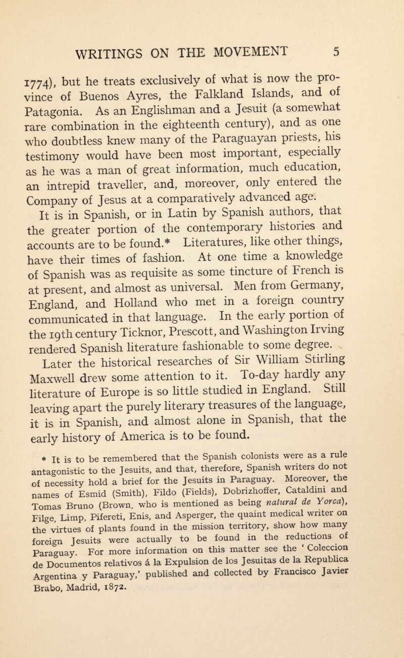 1774), but he treats exclusively of what is now the pro¬ vince of Buenos Ayres, the Falkland Islands, and of Patagonia. As an Englishman and a Jesuit (a somewhat rare combination in the eighteenth century), and as one who doubtless knew many of the Paraguayan priests, his testimony would have been most important, especially as he was a man of great information, much education, an intrepid traveller, and, moreover, only entered the Company of Jesus at a comparatively advanced age. It is in Spanish, or in Latin by Spanish authors, that the greater portion of the contemporary histories and accounts are to be found.* Literatures, like other things, have their times of fashion. At one time a knowledge of Spanish was as recj^uisite as some tincture of French is at present, and almost as universal. Men from Germany, England, and Holland who met in a foreign country communicated in that language. In the early portion of the 19th century Ticknor, Prescott, and Washington Irving rendered Spanish literature fashionable to some degree. Later the historical researches of Sir William Stirling Maxwell drew some attention to it. To-day hardly any literature of Europe is so little studied in England. Still leaving apart the purely literary treasures of the language, it is in Spanish, and almost alone in Spanish, that the early history of America is to be found. * It is to be remembered that the Spanish colonists were as a rule antagonistic to the Jesuits, and that, therefore, Spanish writers do not of necessity hold a brief for the Jesuits in Paraguay, Moreover, the names of Esmid (Smith), Fildo (Fields), Dobrizhoffer, Cataldmi and Tomas Bruno (Brown, who is mentioned as being natural de Yorca), Filge Limp. Pifereti, Enis, and Asperger, the quaint medical writer on the virtues of plants found in the mission territory, show how many foreign Jesuits were actually to be found in the reductions of Paraguay. For more information on this matter see the Coleccion de Documentos relatives a la Expulsion de los Jesuitas de la Republica Argentina y Paraguay,’ published and collected by Francisco Javier Brabo, Madrid, 1872.