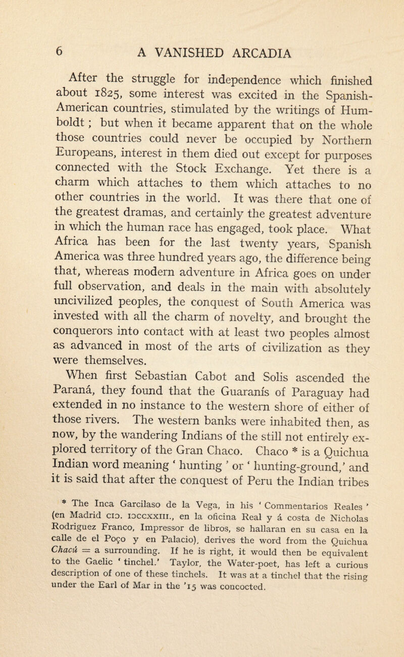 After the struggle for independence which finished about 1825, some interest was excited in the Spanish- American countries, stimulated by the writings of Hum¬ boldt ; but when it became apparent that on the whole those countries could never be occupied by Northern Europeans, interest in them died out except for purposes connected with the Stock Exchange. Yet there is a charm which attaches to them which attaches to no other countries in the world. It was there that one of the greatest dramas, and certainly the greatest adventure in which the human race has engaged, took place. What Africa has been for the last twenty years, Spanish America was three hundred years ago, the difference being that, whereas modern adventure in Africa goes on under full observation, and deals in the main with absolutely uncivilized peoples, the conquest of South America was invested with all the charm of novelty, and brought the conquerors into contact with at least two peoples almost as advanced in most of the arts of civilization as they were themselves. When first Sebastian Cabot and Solis ascended the Parana, they found that the Guaranis of Paraguay had extended in no instance to the western shore of either of those rivers. The western banks were inhabited then, as now, by the wandering Indians of the still not entirely ex¬ plored territory of the Gran Chaco. Chaco * is a Quichua Indian word meaning ' hunting ’ or ‘ hunting-ground,' and it is said that after the conquest of Peru the Indian tribes * The Inca Garcilaso de la Vega, in his ‘ Commentarios Reales ' (en Madrid cio. loccxxiii., en la oficina Real y a costa de Nicholas Rodriguez Franco, Impressor de libros, se hallaran en su casa en la calle de el Pogo y en Palacio), derives the word from the Quichua ChaciX = a surrounding. If he is right, it would then be equivalent to the Gaelic tinchel. Taylor, the Water-poet, has left a curious description of one of these tinchels. It was at a tinchel that the rising under the Earl of Mar in the ’15 was concocted.