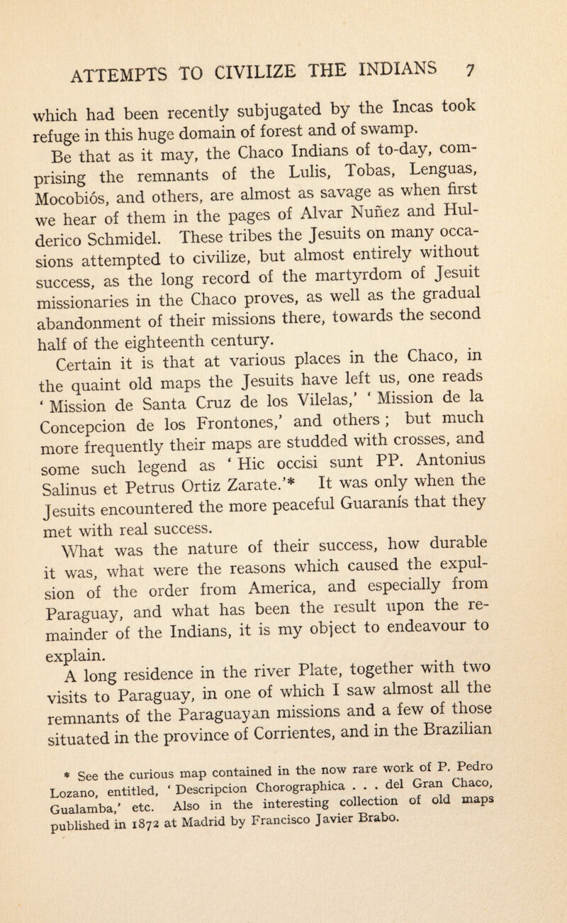 which had been recently subjugated by the Incas took refuge in this huge domain of forest and of swamp. Be that as it may, the Chaco Indians of to-day, com¬ prising the remnants of the Lulis, Tobas, Lenguas, Mocobios, and others, are almost as savage as when first we hear of them in the pages of Alvar Nunez and Hu - derico Schmidel. These tribes the Jesuits on many occa¬ sions attempted to civilize, but almost entirely without success, as the long record of the martyrdom of Jesuit missionaries in the Chaco proves, as well as the gradual abandonment of their missions there, towards the second half of the eighteenth century. Certain it is that at various places in the Chaco, in the quaint old maps the Jesuits have left us, one reads ‘ Mission de Santa Cruz de los Vilelas,’ ‘ Mission de la Concepcion de los Frontones,’ and others ; but much more frequently their maps are studded with crosses, and some such legend as ‘Hie occisi sunt PP. Antonius Salinus et Petrus Ortiz Zarate.’* It was only when the Jesuits encountered the more peaceful Guaranis that they met with real success. What was the nature of their success, how durable it was, what were the reasons which caused the expul¬ sion of the order from America, and especially from Paraguay, and what has been the result upon the re¬ mainder of the Indians, it is my object to endeavour to explain. A long residence in the river Plate, together with two visits to Paraguay, in one of which I saw almost all the remnants of the Paraguayan missions and a few of those situated in the province of Corrientes, and in the Brazilian * See the curious map contained in the now rare work of P. Pedro Lozano, entitled. ‘ Descripcion Chorographica ... del Gran Chaco Gualamba.’ etc. Also in the interesting collection of old maps published in 1872 at Madrid by Francisco Javier Brabo.