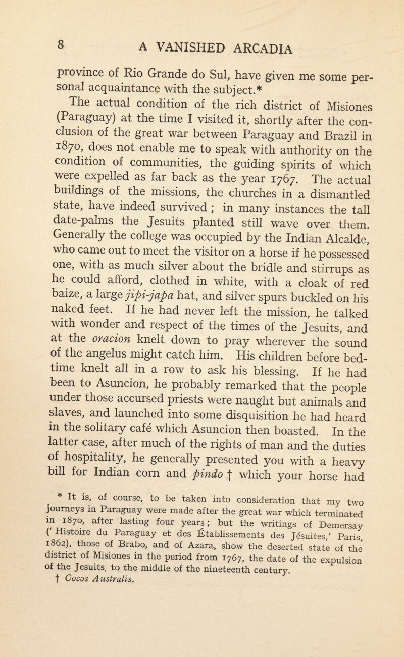 province of Rio Grande do Sul, have given me some per¬ sonal acquaintance with the subject.* The actual condition of the rich district of Misiones (Paraguay) at the time I visited it, shortly after the con¬ clusion of the great war between Paraguay and Brazil in 1870, does not enable me to speak with authority on the condition of communities, the guiding spirits of which were expelled as far back as the year 1767. The actual buildings of the missions, the churches in a dismantled state, have indeed survived; in many instances the tall date-palms the Jesuits planted still wave over them. Generally the college was occupied by the Indian Alcalde, who came out to meet the visitor on a horse if he possessed one, with as much silver about the bridle and stirrups as he could afford, clothed in white, with a cloak of red baize, a jipi-japa hat, and silver spurs buckled on his naked feet. If he had never left the mission, he talked with wonder and respect of the times of the Jesuits, and at the oracion knelt down to pray wherever the sound of the angelus might catch him. His children before bed¬ time knelt all in a row to ask his blessing. If he had been to Asuncion, he probably remarked that the people under those accursed priests were naught but animals and slaves, and launched into some disquisition he had heard in the solitary cafe which Asuncion then boasted. In the latter case, after much of the rights of man and the duties of hospitality, he generally presented you with a heavy bill for Indian corn and pindo f which your horse had * It IS, of course, to be taken into consideration that my two journeys in Paraguay were made after the great war which terminated m 1870, after lasting four years; but the writings of Demersay ( Histoire du Paraguay et des !^tablissements des Jesuites,’ Paris, 1862), those of Brabo, and of Azara, show the deserted state of the district of Misiones in the period from 1767, the date of the expulsion of the Jesuits, to the middle of the nineteenth century, t Cocos Australis,
