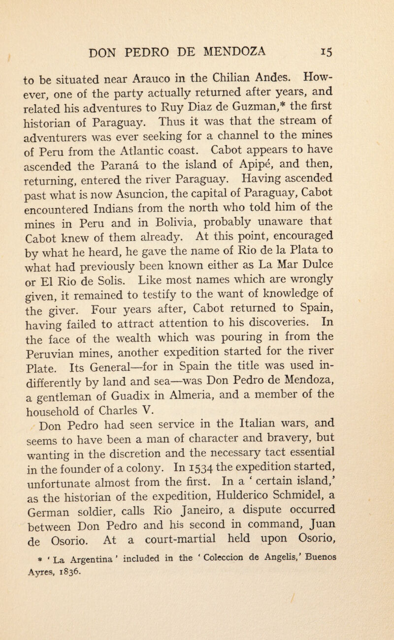 to be situated near Arauco in the Chilian Andes. How¬ ever, one of the party actually returned after years, and related his adventures to Ruy Diaz de Guzman,* the first historian of Paraguay. Thus it was that the stream of adventurers was ever seeking for a channel to the mines of Peru from the Atlantic coast. Cabot appears to have ascended the Parana to the island of Apipe, and then, returning, entered the river Paraguay. Having ascended past what is now Asuncion, the capital of Paraguay, Cabot encountered Indians from the north who told him of the mines in Peru and in Bolivia, probably unaware that Cabot knew of them already. At this point, encouraged by what he heard, he gave the name of Rio de la Plata to what had previously been known either as La Mar Dulce or El Rio de Solis. Like most names which are wrongly given, it remained to testify to the want of knowledge of the giver. Four years after, Cabot returned to Spain, having failed to attract attention to his discoveries. In the face of the wealth which was pouring in from the Peruvian mines, another expedition started for the river Plate. Its General—for in Spain the title was used in¬ differently by land and sea—was Don Pedro de Mendoza, a gentleman of Guadix in Almeria, and a member of the household of Charles V. Don Pedro had seen service in the Italian wars, and seems to have been a man of character and bravery, but wanting in the discretion and the necessary tact essential in the founder of a colony. In 1534 the expedition started, unfortunate almost from the first. In a ' certain island,' as the historian of the expedition, Hulderico Schmidel, a German soldier, calls Rio Janeiro, a dispute occurred between Don Pedro and his second in command, Juan de Osorio. At a court-martial held upon Osorio, * ‘ La Argentina ’ included in the ‘ Coleccion de Angelis/ Buenos Ayres, 1836.