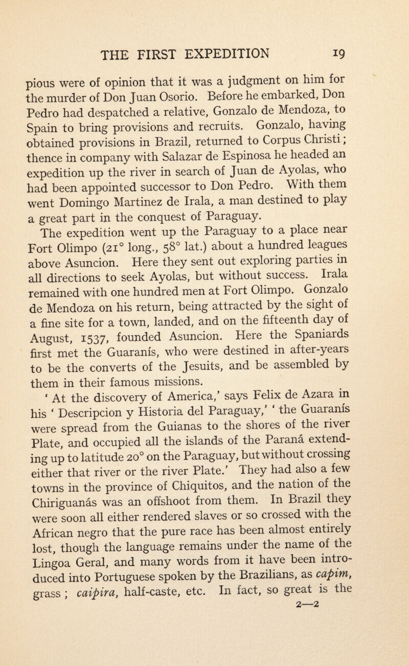 pious were of opinion that it was a judgment on him for the murder of Don Juan Osorio. Before he embarked, Don Pedro had despatched a relative, Gonzalo de Mendoza, to Spain to bring provisions and recruits. Gonzalo, having obtained provisions in Brazil, returned to Corpus Christ!; thence in company with Salazar de Espinosa he headed an expedition up the river in search of Juan de Ayolas, who had been appointed successor to Don Pedro. With them went Domingo Martinez de Irala, a man destined to play a great part in the conquest of Paraguay. The expedition went up the Paraguay to a place near Fort Olimpo (21° long., 58° lat.) about a hundred leagues above Asuncion. Here they sent out exploring parties in all directions to seek Ayolas, but without success. Irala remained with one hundred men at Fort Olimpo. Gonzalo de Mendoza on his return, being attracted by the sight of a fine site for a town, landed, and on the fifteenth day of August, 1537, founded Asuncion. Here the Spaniards first met the Guaranis, who were destined in after-years to be the converts of the Jesuits, and be assembled by them in their famous missions. * At the discovery of America,' says Felix de Azara in his ‘ Descripcion y Historia del Paraguay, the Guaranis were spread from the Guianas to the shores of the river Plate, and occupied all the islands of the Parana extend¬ ing up to latitude 20° on the Paraguay, but without crossing either that river or the river Plate.' They had also a few towns in the province of Chiquitos, and the nation of the Chiriguanas was an offshoot from them. In Brazil they were soon all either rendered slaves or so crossed with the African negro that the pure race has been almost entirely lost, though the language remains under the name of the Lingoa Geral, and many words from it have been intro¬ duced into Portuguese spoken by the Brazilians, as capim, grass \ cdipiyci) half-caste, etc. In fact, so great is the 2—2