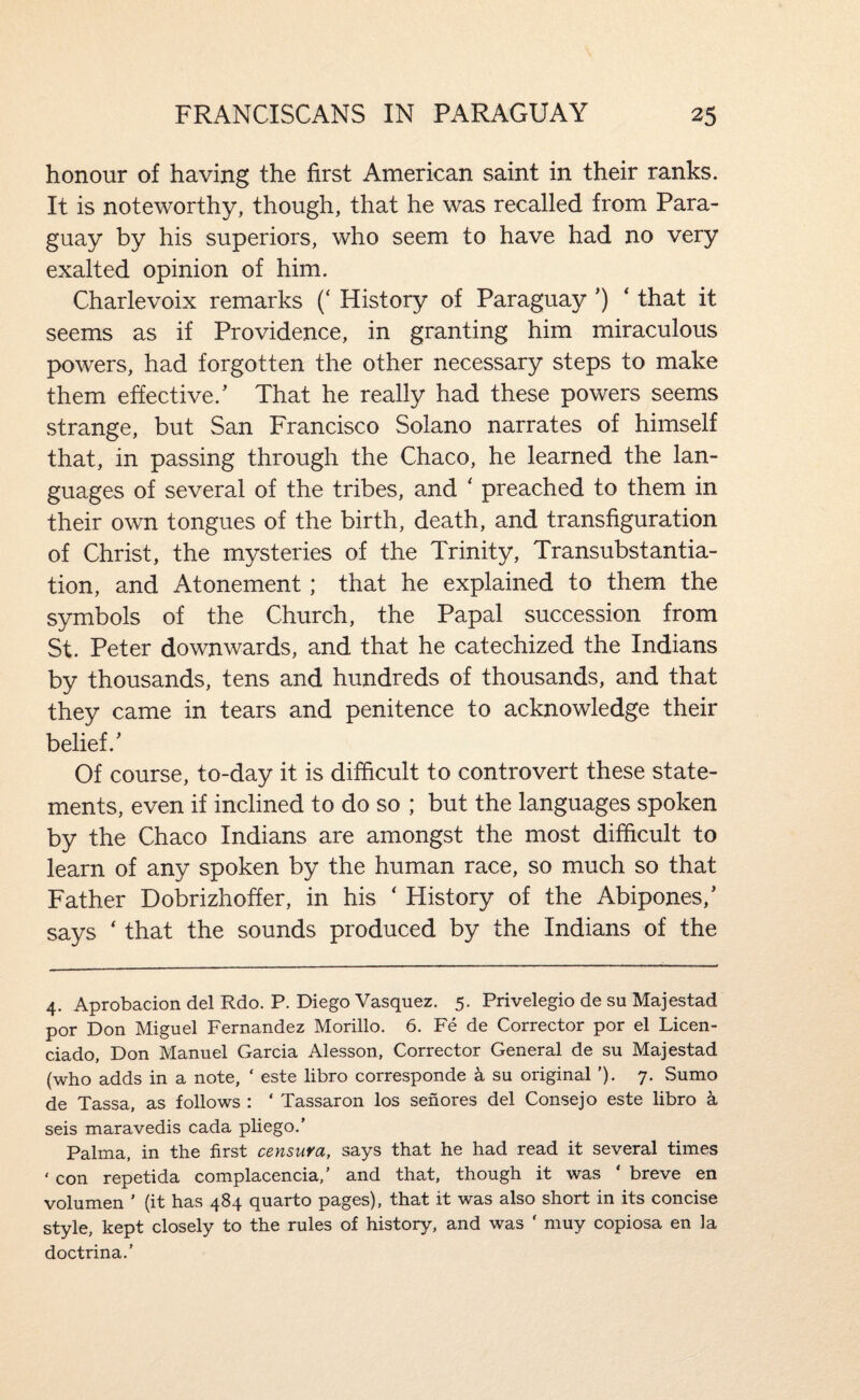 honour of having the first American saint in their ranks. It is noteworthy, though, that he was recalled from Para¬ guay by his superiors, who seem to have had no very exalted opinion of him. Charlevoix remarks (‘ History of Paraguay ’) ‘ that it seems as if Providence, in granting him miraculous powers, had forgotten the other necessary steps to make them effective.’ That he really had these powers seems strange, but San Francisco Solano narrates of himself that, in passing through the Chaco, he learned the lan¬ guages of several of the tribes, and ‘ preached to them in their own tongues of the birth, death, and transfiguration of Christ, the mysteries of the Trinity, Transubstantia- tion, and Atonement; that he explained to them the symbols of the Church, the Papal succession from St. Peter downwards, and that he catechized the Indians by thousands, tens and hundreds of thousands, and that they came in tears and penitence to acknowledge their belief.’ Of course, to-day it is difficult to controvert these state¬ ments, even if inclined to do so ; but the languages spoken by the Chaco Indians are amongst the most difficult to learn of any spoken by the human race, so much so that Father Dobrizhoffer, in his ‘ History of the Abipones,’ says ‘ that the sounds produced by the Indians of the 4. Aprobacion del Rdo. P. Diego Vasquez. 5. Privelegio de su Majestad por Don Miguel Fernandez Morillo. 6. Fe de Corrector por el Licen- ciado, Don Manuel Garcia Alesson, Corrector General de su Majestad (who adds in a note, ‘ este libro corresponde k su original ’). 7. Sumo de Tassa, as follows : ‘ Tassaron los senores del Consejo este libro a seis maravedis cada pliego.’ Palma, in the first censura, says that he had read it several times ' con repetida complacencia,’ and that, though it was ‘ breve en volumen ’ (it has 484 quarto pages), that it was also short in its concise style, kept closely to the rules of history, and was ‘ muy copiosa en la doctrina.’
