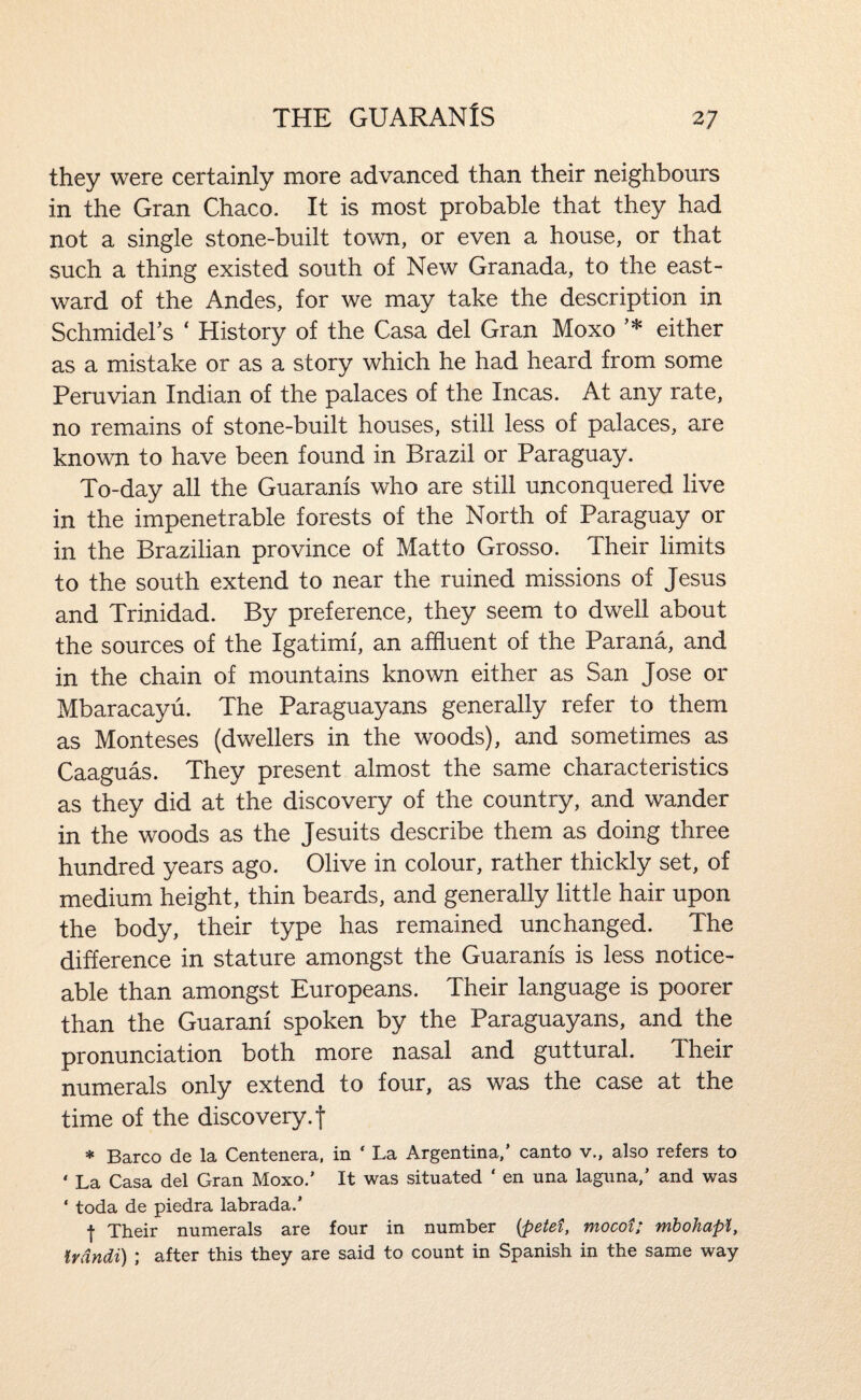 they were certainly more advanced than their neighbours in the Gran Chaco. It is most probable that they had not a single stone-built town, or even a house, or that such a thing existed south of New Granada, to the east¬ ward of the Andes, for we may take the description in Schmidel’s ‘ History of the Casa del Gran Moxo ’* either as a mistake or as a story which he had heard from some Peruvian Indian of the palaces of the Incas. At any rate, no remains of stone-built houses, still less of palaces, are known to have been found in Brazil or Paraguay. To-day all the Guaranis who are still unconquered live in the impenetrable forests of the North of Paraguay or in the Brazilian province of Matto Grosso. Their limits to the south extend to near the ruined missions of Jesus and Trinidad. By preference, they seem to dwell about the sources of the Igatimf, an affluent of the Parana, and in the chain of mountains known either as San Jose or Mbaracayu. The Paraguayans generally refer to them as Monteses (dwellers in the woods), and sometimes as Caaguas. They present almost the same characteristics as they did at the discovery of the country, and wander in the woods as the Jesuits describe them as doing three hundred years ago. Olive in colour, rather thickly set, of medium height, thin beards, and generally little hair upon the body, their type has remained unchanged. The difference in stature amongst the Guaranis is less notice¬ able than amongst Europeans. Their language is poorer than the Guarani spoken by the Paraguayans, and the pronunciation both more nasal and guttural. Their numerals only extend to four, as was the case at the time of the discovery, f * Barco de la Centenera, in ‘ La Argentina,’ canto v., also refers to ‘ La Casa del Gran Moxo.’ It was situated ‘ en una laguna,’ and was ‘ toda de piedra labrada.’ I Their numerals are four in number {petet, mocot; mhohapl, Irdndi) ; after this they are said to count in Spanish in the same way