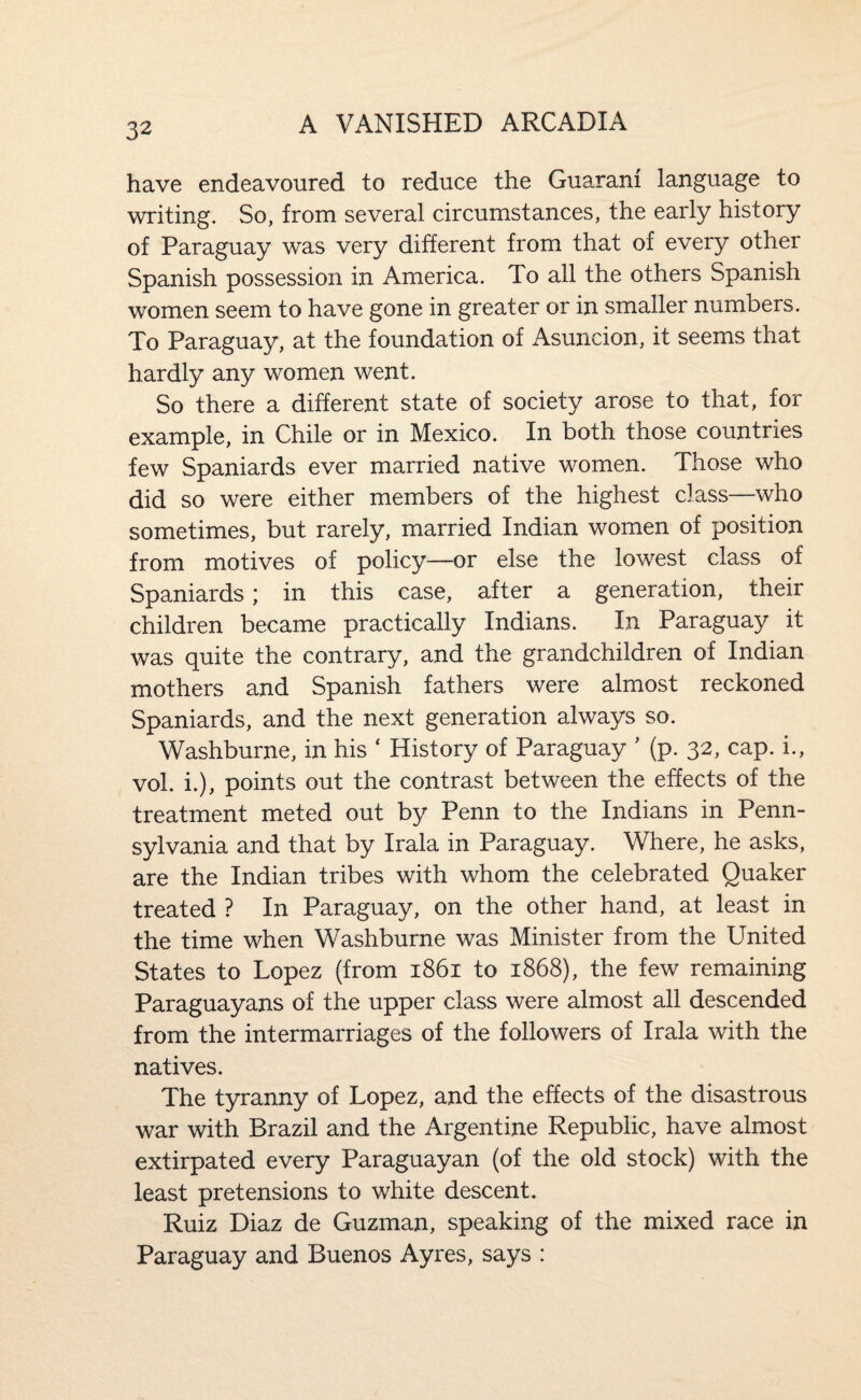 have endeavoured to reduce the Guarani language to writing. So, from several circumstances, the early history of Paraguay was very different from that of every other Spanish possession in America. To all the others Spanish women seem to have gone in greater or in smaller numbers. To Paraguay, at the foundation of Asuncion, it seems that hardly any women went. So there a different state of society arose to that, for example, in Chile or in Mexico. In both those countries few Spaniards ever married native women. Those who did so were either members of the highest class—who sometimes, but rarely, married Indian women of position from motives of policy—or else the lowest class of Spaniards; in this case, after a generation, their children became practically Indians. In Paraguay it was quite the contrary, and the grandchildren of Indian mothers and Spanish fathers were almost reckoned Spaniards, and the next generation always so. Washburne, in his ‘ History of Paraguay ' (p. 32, cap. i., vol. i.), points out the contrast between the effects of the treatment meted out by Penn to the Indians in Penn¬ sylvania and that by Irala in Paraguay. Where, he asks, are the Indian tribes with whom the celebrated Quaker treated ? In Paraguay, on the other hand, at least in the time when Washburne was Minister from the United States to Lopez (from 1861 to 1868), the few remaining Paraguayans of the upper class were almost all descended from the intermarriages of the followers of Irala with the natives. The tyranny of Lopez, and the effects of the disastrous war with Brazil and the Argentine Republic, have almost extirpated every Paraguayan (of the old stock) with the least pretensions to white descent. Ruiz Diaz de Guzman, speaking of the mixed race in Paraguay and Buenos Ayres, says :