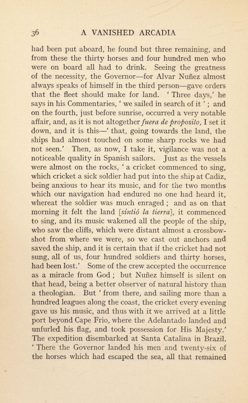 had been put aboard, he found but three remaining, and from these the thirty horses and four hundred men who were on board all had to drink. Seeing the greatness of the necessity, the Governor—for Alvar Nunez almost always speaks of himself in the third person—gave orders that the fleet should make for land. ' Three days,’ he says in his Commentaries, ' we sailed in search of it ’ ; and on the fourth, just before sunrise, occurred a very notable affair, and, as it is not altogether fuera de proposito, I set it down, and it is this—‘ that, going towards the land, the ships had almost touched on some sharp rocks we had not seen.’ Then, as now, I take it, vigilance was not a noticeable quality in Spanish sailors. Just as the vessels were almost on the rocks, ‘ a cricket commenced to sing, which cricket a sick soldier had put into the ship at Cadiz, being anxious to hear its music, and for the two months which our navigation had endured no one had heard it, whereat the soldier was much enraged ; and as on that morning it felt the land [sintio la tierra'], it commenced to sing, and its music wakened all the people of the ship, who saw the cliffs, which were distant almost a crossbow¬ shot from where we were, so we cast out anchors and saved the ship, and it is certain that if the cricket had not sung, all of us, four hundred soldiers and thirty horses, had been lost.’ Some of the crew accepted the occurrence as a miracle from God ; but Nunez himself is silent on that head, being a better observer of natural history than a theologian. But ‘ from there, and sailing more than a hundred leagues along the coast, the cricket every evening gave us his music, and thus with it we arrived at a little port beyond Cape Frio, where the Adelantado landed and unfurled his flag, and took possession for His Majesty.’ The expedition disembarked at Santa Catalina in Brazil. ‘ There the Governor landed his men and twenty-six of the horses which had escaped the sea, all that remained