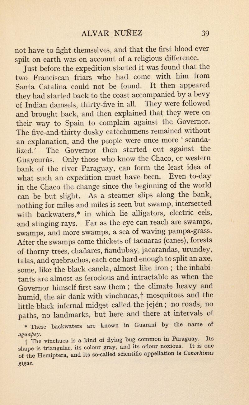 not have to fight themselves, and that the first blood ever spilt on earth was on account of a religious difference. Just before the expedition started it was found that the two Franciscan friars who had come with him from Santa Catalina could not be found. It then appeared they had started back to the coast accompanied by a bevy of Indian damsels, thirty-five in all. They were followed and brought back, and then explained that they were on their way to Spain to complain against the Governor. The five-and-thirty dusky catechumens remained without an explanation, and the people were once more scanda¬ lized.’ The Governor then started out against the Guaycurus. Only those who know the Chaco, or western bank of the river Paraguay, can form the least idea of what such an expedition must have been. Even to-day in the Chaco the change since the beginning of the world can be but slight. As a steamer slips along the bank, nothing for miles and miles is seen but swamp, intersected with backwaters,* in which lie alligators, electric eels, and stinging rays. Far as the eye can reach are swamps, swamps, and more swamps, a sea of waving pampa-grass. After the swamps come thickets of tacuaras (canes), forests of thorny trees, chafiares, nandubay, jacarandas, urundey, talas, and quebrachos, each one hard enough to split an axe, some, like the black canela, almost like iron ; the inhabi¬ tants are almost as ferocious and intractable as when the Governor himself first saw them ; the climate heavy and humid, the air dank with vinchucas,t mosquitoes and the little black infernal midget called the jejen; no roads, no paths, no landmarks, but here and there at intervals of ♦ These backwaters are known in Guarani by the name of aguapey. t The vinchuca is a kind of flying bug common in Paraguay. Its shape is triangular, its colour gray, and its odour noxious. It is one of the Hemiptera, and its so-called scientific appellation is Conorhinus gigas.