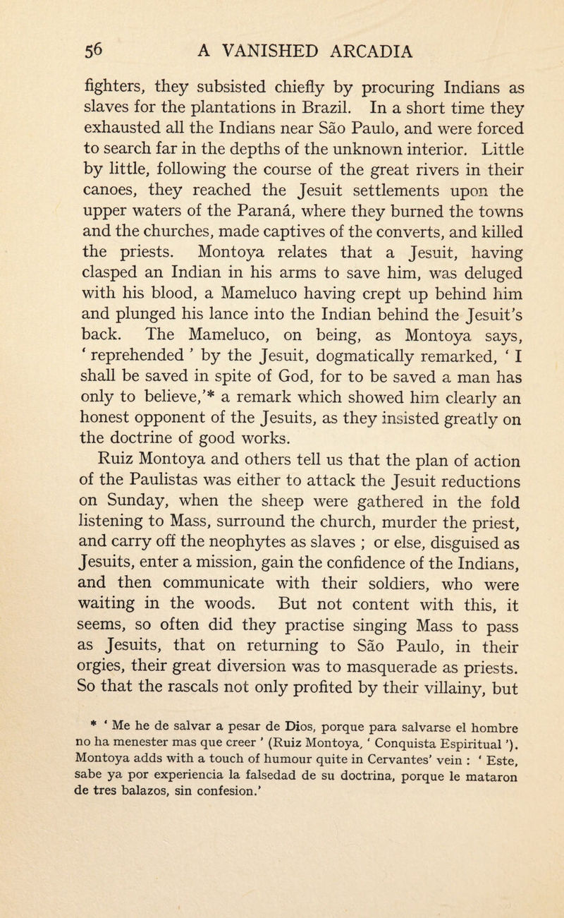 fighters, they subsisted chiefly by procuring Indians as slaves for the plantations in Brazil. In a short time they exhausted all the Indians near Sao Paulo, and were forced to search far in the depths of the unknown interior. Little by little, following the course of the great rivers in their canoes, they reached the Jesuit settlements upon the upper waters of the Parana, where they burned the towns and the churches, made captives of the converts, and killed the priests. Montoya relates that a Jesuit, having clasped an Indian in his arms to save him, was deluged with his blood, a Mameluco having crept up behind him and plunged his lance into the Indian behind the Jesuit’s back. The Mameluco, on being, as Montoya says, ' reprehended ’ by the Jesuit, dogmatically remarked, ‘ I shall be saved in spite of God, for to be saved a man has only to believe,’* a remark which showed him clearly an honest opponent of the Jesuits, as they insisted greatly on the doctrine of good works. Ruiz Montoya and others tell us that the plan of action of the Paulistas was either to attack the Jesuit reductions on Sunday, when the sheep were gathered in the fold listening to Mass, surround the church, murder the priest, and carry off the neophytes as slaves ; or else, disguised as Jesuits, enter a mission, gain the confidence of the Indians, and then communicate with their soldiers, who were waiting in the woods. But not content with this, it seems, so often did they practise singing Mass to pass as Jesuits, that on returning to Sao Paulo, in their orgies, their great diversion was to masquerade as priests. So that the rascals not only profited by their villainy, but * ‘ Me he de salvar a pesar de Dios, porque para salvarse el hombre no ha menester mas que creer ’ (Ruiz Montoya, ‘ Conquista Espiritual ’). Montoya adds with a touch of humour quite in Cervantes’ vein : ‘ Este, sabe ya por experiencia la falsedad de su doctrina, porque le mataron de tres balazos, sin confesion.’