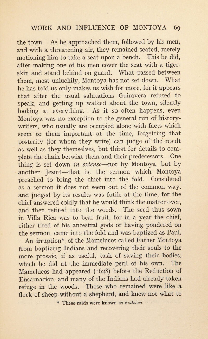 the town. As he approached them, followed by his men, and with a threatening air, they remained seated, merely motioning him to take a seat upon a bench. This he did, after making one of his men cover the seat with a tiger- skin and stand behind on guard. What passed between them, most unluckily, Montoya has not set down. What he has told us only makes us wish for more, for it appea,rs that after the usual salutations Guiravera refused to speak, and getting up walked about the town, silently looking at everything. As it so often happens, even Montoya was no exception to the general run of history- writers, who usually are occupied alone with facts which seem to them important at the time, forgetting that posterity (for whom they write) can judge of the' result as well as they themselves, but thirst for details to com¬ plete the chain betwixt them and their predecessors. One thing is set down in extenso—not by Montoya, but by another Jesuit—that is, the sermon which Montoya preached to bring the chief into the fold. Considered as a sermon it does not seem out of the common way, and judged by its results was futile at the time, for the chief answered coldly that he would think the matter over, and then retired into the woods. The seed thus sown in Villa Rica was to bear fruit, for in a year the chief, either tired of his ancestral gods or having pondered on the sermon, came into the fold and was baptized as Paul. An irruption* of the Mamelucos called Father Montoya from baptizing Indians and recovering their souls to the more prosaic, if as useful, task of saving their bodies, which he did at the immediate peril of his own. The Mamelucos had appeared (1628) before the Reduction of Encarnacion, and many of the Indians had already taken refuge in the woods. Those who remained were like a flock of sheep without a shepherd, and knew not what to * These raids were known as malocas.